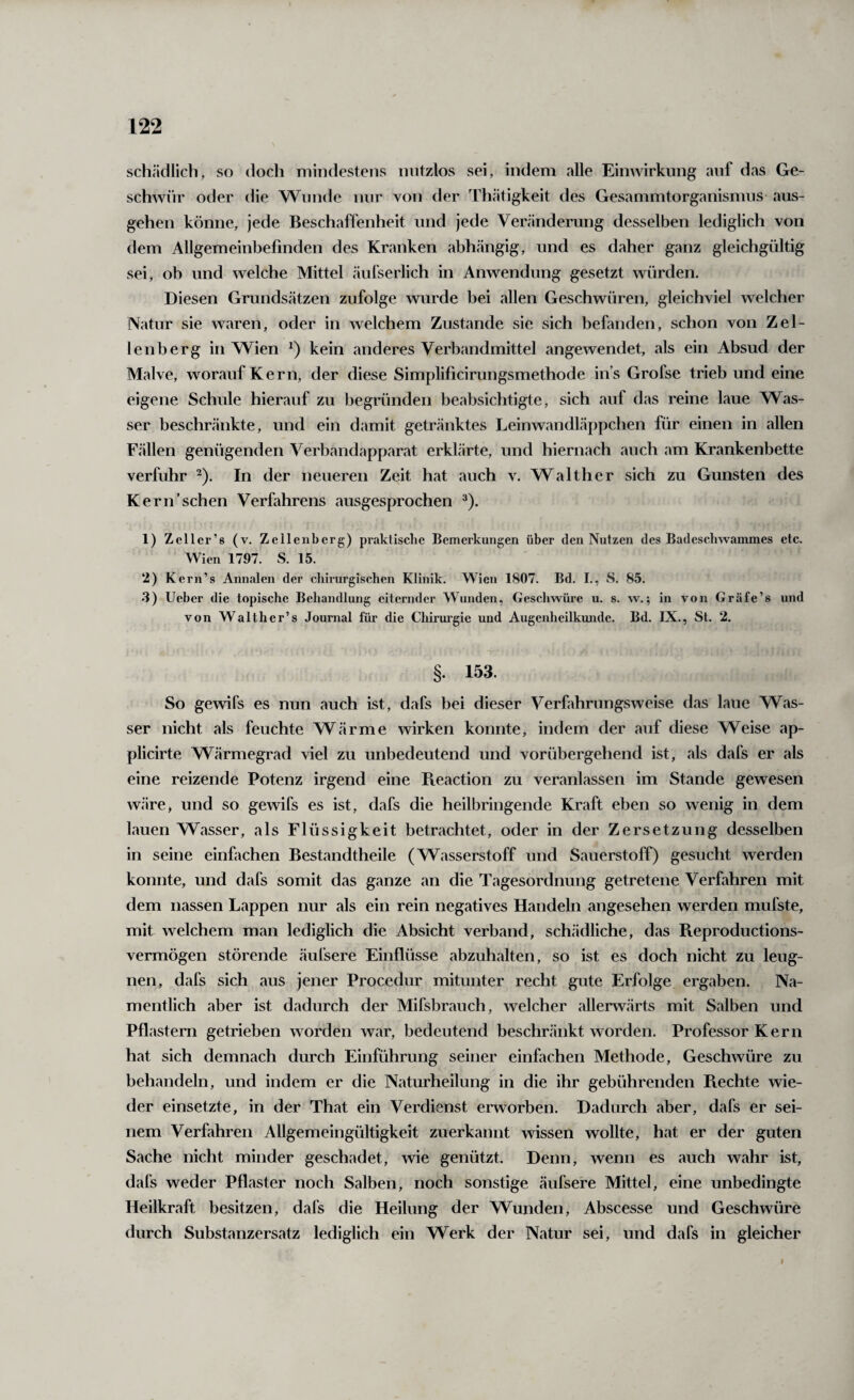 schädlich, so doch mindestens nutzlos sei, indem alle Eimvirkimg auf das Ge¬ schwür oder die Wunde mir von der Th.ätigkeit des Gesammtorganismus aus¬ gehen könne, jede Beschaffenheit und jede Veränderung desselben lediglich von dem Allgemeinbefinden des Kranken abhängig, und es daher ganz gleichgültig sei, ob und welche Mittel äufserlich in Anwendung gesetzt würden. Diesen Grundsätzen zufolge wurde bei allen Geschwüren, gleichviel welcher Natur sie waren, oder in welchem Zustande sie sich befimden, schon von Zel¬ lenberg in Wien kein anderes Verbandmittel angewendet, als ein Absud der Malve, worauf Kern, der diese Simplificirungsmethode ins Grofse trieb und eine eigene Schule hierauf zu begründen beabsichtigte, sich auf das reine laue Was¬ ser beschränkte, und ein damit getränktes Leinwandläppchen für einen in allen Fällen genügenden Verbandapparat erklärte, und hiernach auch am Krankenbette verfuhr ^). In der neueren Zeit hat auch v. Walther sich zu Gunsten des Kern'sehen Verfahrens ausgesprochen ^). 1) Zeller’s (v. Zellenberg) prakiisclie Bemerkungen über den Nutzen des Badeschwammes etc. Wien 1797. S. 15. 2) Kern’s Annalen der chirurgischen Klinik. Wien 1807. Bd. I., S. 85. 3) lieber die topische Behandlung eiternder Wunden, Geschwüre u. s. w.; in von Gräfe’s und von Walther’s Journal für die Chirurgie und Augenheilkunde. Bd. IX., St. 2. §. 153. So gewifs es nun auch ist, dafs bei dieser Verfahrungsweise das laue Was¬ ser nicht als feuchte Wärme wirken konnte, indem der auf diese Weise ap- plicirte Wärmegrad viel zu unbedeutend und vorübergehend ist, als dafs er als eine reizende Potenz irgend eine Pveaction zu veranlassen im Stande gewesen wäre, und so gewifs es ist, dafs die heilbringende Kraft eben so wenig in dem lauen Wasser, als Flüssigkeit betrachtet, oder in der Zersetzung desselben in seine einfachen Bestandtheile (Wasserstoff und Sauerstoff) gesucht werden konnte, und dafs somit das ganze an die Tagesordnung getretene Verfahren mit dem nassen Lappen nur als ein rein negatives Handeln angesehen werden mufste, mit welchem man lediglich die Absicht verband, schädliche, das Beproductions- vermögen störende äufsere Einflüsse abzuhalten, so ist es doch nicht zu leug¬ nen, dafs sich aus jener Procedur mitunter recht gute Erfolge ergaben. Na¬ mentlich aber ist dadurch der Mifsbrauch, welcher allerwärts mit Salben und Pflastern getrieben worden war, bedeutend beschränkt worden. Professor Kern hat sich demnach durch Einführung seiner einfachen Methode, Geschwüre zu behandeln, und indem er die Naturheilung in die ihr gebührenden Rechte wie¬ der einsetzte, in der That ein Verdienst erworben. Dadurch aber, dafs er sei¬ nem Verfahren Allgemeingültigkeit zuerkannt wissen wollte, hat er der guten Sache nicht minder geschadet, wie genützt. Denn, wenn es auch wahr ist, dafs weder Pflaster noch Salben, noch sonstige äufsere Mittel, eine unbedingte Heilkraft besitzen, dafs die Heilung der Wunden, Abscesse und Geschwüre durch Substanzersatz lediglich ein Werk der Natur sei, und dafs in gleicher I