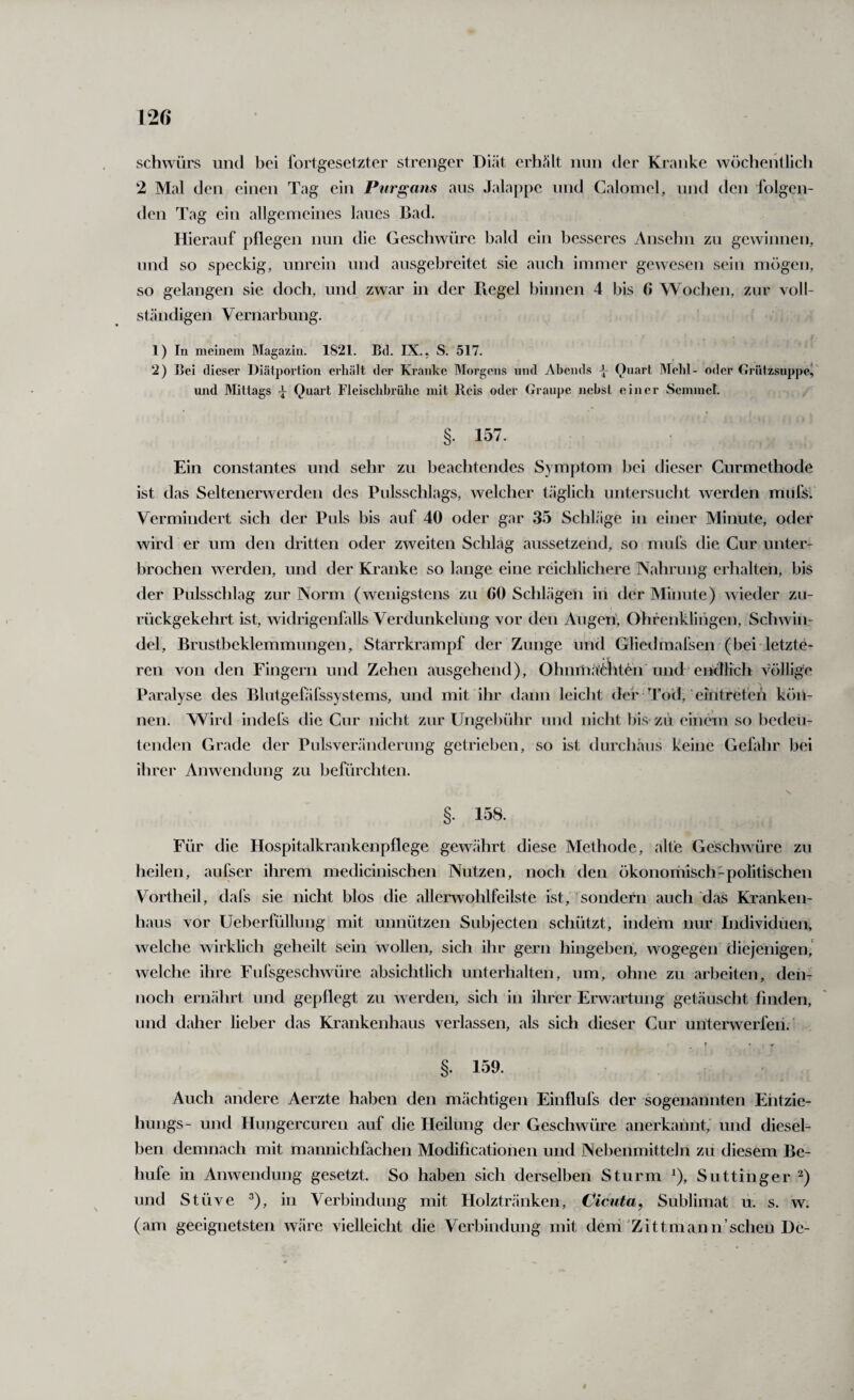 schwürs und bei fortgesetzter strenger Diät erhält nun der Kranke wöchentlich 2 Mal den einen Tag ein Purgans ans Jalappe und Galomel, nnd den folgen¬ den Tag ein allgemeines laues Bad. Hierauf pflegen nun die Geschwüre bald ein besseres Ansebn zn gewinnen, nnd so speckig, unrein nnd ansgebreitet sie auch immer gewesen sein mögen, so gelangen sie doch, und zwar in der Regel binnen 4 bis 6 Wochen, zur voll¬ ständigen Vernarbung. 1) In meinem Magazin. 1821. Bd. IX., S. 517. 2) Bei dieser lliätportion erliält der Kranke Morgens nnd Abends Onart Meid- oder Griitzsuppeil^ und Mittags -j Quart Fleischbrühe mit Reis oder Graupe nehst einer Semmer. §• 157 Ein constantes und sehr zu beachtendes Symptom bei dieser Curmethode ist das Seltenerwerden des Pnlsschlags, welcher täglich untersucht werden mnfs' Vermindert sich der Puls bis auf 40 oder gar 35 Schläge in einer Minute, oder wird er um den dritten oder zweiten Schlag anssetzend, so mnfs die Cur unter¬ brochen werden, und der Kranke so lange eine reichlichere Nahrung erhalten, bis der Pulsschlag zur Norm (wenigstens zn 60 Schlägen in der Minute) wieder zn- rückgekehrt ist, widrigenfalls Verdunkelung vor den An gen', Ohfenklingen, Schwin¬ del, Brustbeklemmungen, Starrkrampf der Zunge und Gliedmafsen (bei letzte¬ ren von den Fingern und Zehen ausgehend), Ohnniäälten und ehdlich völlige Paralyse des Blntgefäfssystems, und mit ihr dann leicht der Tod, eihtrefen kön¬ nen. Wird indefs die Cur nicht zur Ungebühr nnd nicht bis-zu einem so bedeu¬ tenden Grade der Pulsverändernng getrieben, so ist dnrchäns keine Gefahr bei ihrer Anwendung zu befürchten. §. 158. Für die Hospitalkrankenpflege gewährt diese Methode, alte Geschwüre zn heilen, aufser ihrem medicinischen Nutzen, noch den ökonomisch-politischen Vortheil, dafs sie nicht blos die allerwohlfeilste ist, sondern auch das Kranken¬ haus vor Ueberfüllung mit unnützen Snbjecten schützt, indem nur Individüen> welche wirklich geheilt sein wollen, sich ihr gern hingeben, wogegen diejenigen,' welche ihre Fnfsgeschwüre absichtlich unterhalten, um, ohne zu arbeiten, den¬ noch ernährt und gepflegt zn werden, sich in ihrer Erwartung getäuscht finden, und daher lieber das Krankenhaus verlassen, als sich dieser Cur unterwerfen. §. 159. Auch andere Aerzte haben den mächtigen Einflufs der sogenannten Ehtzie- hungs- und Hnngercuren auf die Heilung der GeschAvüre anerkannt, und diesel¬ ben demnach mit mannichfachen Modificationen und Nebenmitteln zu diesem Be- hufe in Anwendung gesetzt. So haben sich derselben Sturm ^), Suttinger und Stüve ^), in Verbindung mit Holztränken, Cicuta, Sublimat u. s. w. (am geeignetsten wäre vielleicht die Verbindung mit denUZittmann’sehen De- «