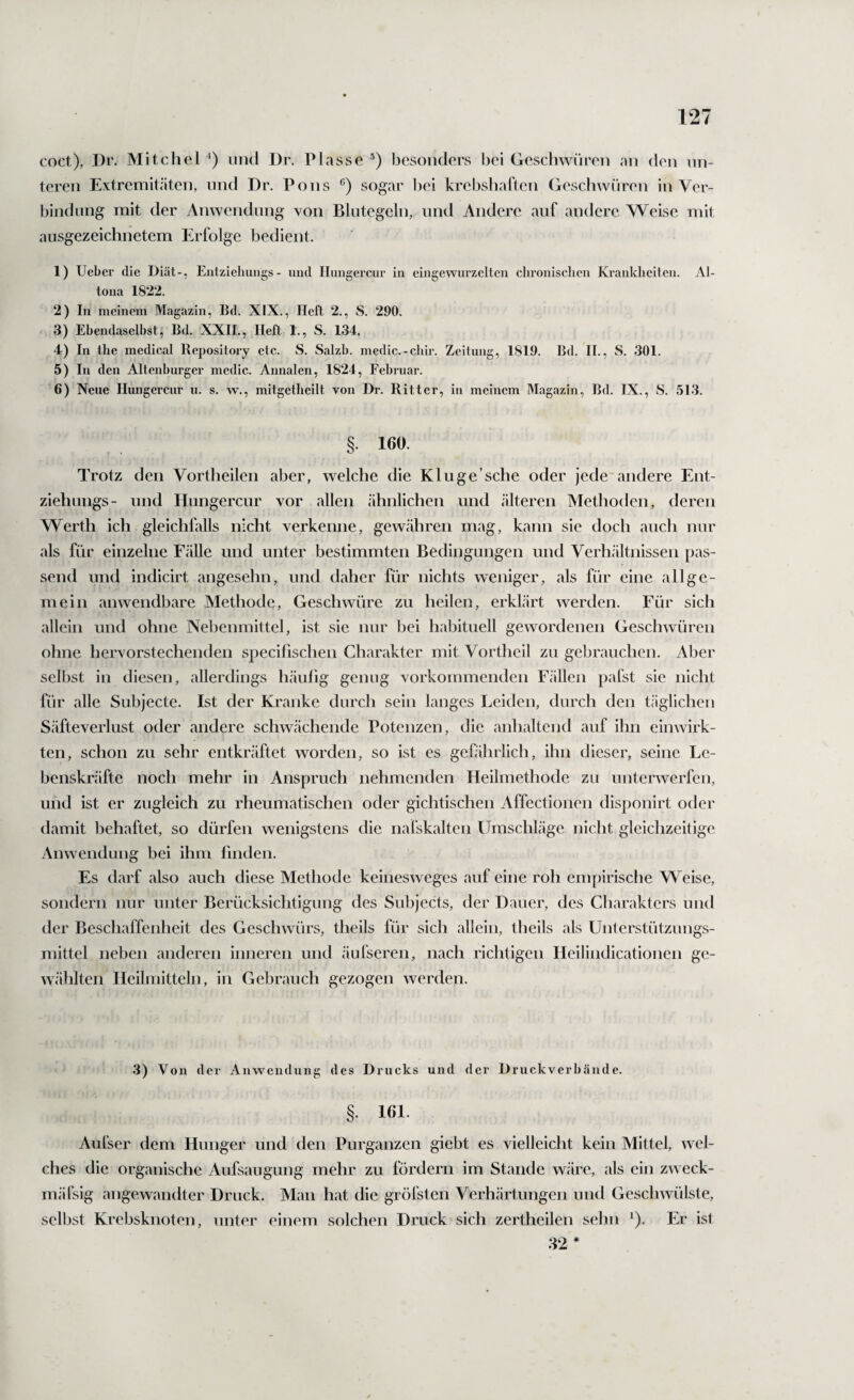 coct), Dr. Mitchel *) und Dr. Plasse ’) besonders bei Geschwüren an den un¬ teren Extremitcäten, und Dr, Pons sogar bei krebsbaflen Geschwüren in Ver¬ bindung mit der Anwendung von Blutegeln, und Andere auf andere Weise mit ausgezeichnetem Erfolge bedient. 1) Uebci' die Diät-, Eutzieluxngs- und Huiigercur in eingewurzelten chronischen Krankheiten. Al¬ tona 1822. 2) In meinem Magazin, Bd. XIX., Heft 2., S. 290. 3) Ehendaselhst, Bd. XXII., Heft 1., S. 134. 4) In the medical Repository etc. S. Salzh. medic.-chir. Zeitung, 1819. Bd. H., S. 301. 5) In den Altenburger medic. Annalen, 1824, Februar. 6) Neue Ilungercur u. s. w., mitgetheilt von Dr. Ritter, in meinem Magazin, Bd. IX., S. 513. § 160 Trotz den Vortheilen aber, welche die Kluge’sehe oder jede andere Ent- ziehungs- und Hungercur vor allen ähnlichen und älteren Methoden, deren Werth ich gleichlälls nicht verkenne, gewähren mag, kann sie doch auch nur als für einzelne Fälle und unter bestimmten Bedingungen und Verh.ältnissen pas¬ send und indicirt angesehn, und daher für nichts weniger, als für eine allge¬ mein anwendbare Methode, Geschwüre zu heilen, erklärt werden. Für sich allein und ohne Nebenmittel, ist sie nur bei habituell gewordenen Geschwüren ohne hervorstechenden specifischen Charakter mit Vortheil zu gebrauchen. Aber selbst in diesen, allerdings häulig genug vorkommenden F.ällen pafst sie nicht für alle Subjecte. Ist der Kranke durch sein langes Leiden, durch den täglichen Säfteverlust oder andere schwächende Potenzen, die anhaltend auf ihn einwirk¬ ten, schon zu sehr entkräftet worden, so ist es gefährlich, ihn dieser, seine Le¬ benskräfte noch mehr in Anspruch nehmenden Heilmethode zu unterwerfen, und ist er zugleich zu rheumatischen oder gichtischen Affectionen disponirt oder damit behaftet, so dürfen wenigstens die nafskalten Umschläge nicht gleichzeitige z\nwendung bei ihm finden. Es darf also auch diese Methode keinesweges auf eine roh empirische Weise, sondern nur unter Berücksichtigung des Subjects, der Dauer, des Charakters und der Beschaffenheit des Geschwürs, theils für sich allein, theils als Unterstützungs¬ mittel neben anderen inneren und äufseren, nach richtigen Heilindicationen ge¬ wählten Heilmitteln, in Gebrauch gezogen werden. 3) Von der Anwendung des Drucks und der Druckverhände. §. 161. Aufser dem Hunger und den Purganzen giebt es vielleieht kein Mittel, wel¬ ches die organische Aufsaugung mehr zu fördern im Stande wäre, als ein zweck- mäfsig angewandter Druck. Man hat die gröfsten Verhärtungen und Geschwülste, selbst Krebsknoten, unter einem solchen Druck sich zertheilen sehn *). Er ist 82 *