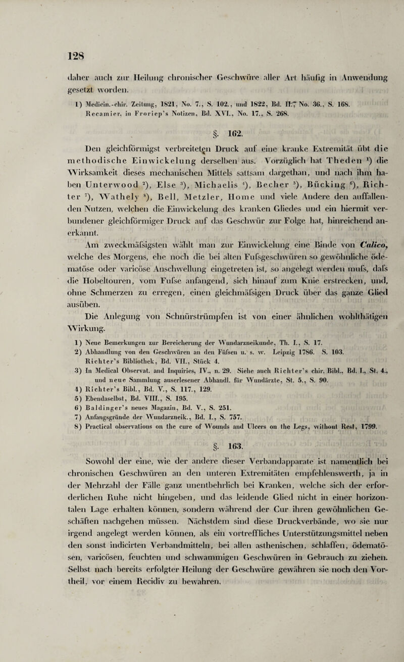 daher auch zur Heilung chroiiisclier (ieschwiire aller Art häufig in Anwendung gesetzt worden. 1) 3Ie(liciii.-chir. Zeitung, 1821, No. 7., S. 102., und 1822, Bd. ll:^ No. 36., S. 168. Rccamier, in Froriep’s Notizen, Bd. XVI., No. 17., wS. 268. §. 162. Den gleichförmigst verbreiteten Druck auf eine kranke Extremität übt die methodische Ein Wickelung derselben aus. Vorzüglich hat Theden die Wirksamkeit dieses mechanischen Mittels sattsam dargethan, und nach ihm ha¬ ben Unterwood Else Michaelis ‘), Becher ®), Bücking ®), Ptich- ter '), Wathely Bell, Metzler, Home und viele Andere den auffallen¬ den Nutzen, welchen die Einwickelung des kranken Gliedes und ein hiermit ver¬ bundener gleichförmiger Druck auf das Geschwür zur Folge hat, hinreichend an¬ erkannt. Am z^veckmäfsigsten wählt man zur Einwickelung eine Binde von Calico, welche des Morgens, ehe noch die bei alten Fufsgeschwüren so gewöhnliche öde- matöse oder varicöse Anschwellung eingetreten ist, so angelegt werden mufs, dafs die Hobeltouren, vom Fufse anfangend, sich hinauf zum Knie erstrecken, und, ohne Schmerzen zu erregen, einen gleichmäfsigen Druck über das ganze Glied ausüben. Die Anlegung von Schnürstrümpfen ist von einer ähnlichen wohlthätigen Wirkung, 1) Neue Bemerkungen zur Bereicherung der Wundarzneikunde, Th. I., S. 17. 2) Abhandlung von den Gesclnviiren an den Füfsen u. s. \v. Leipzig 1786. S. 103. Bichter’s Bibliothek, Bd. VII., Stück 4. 3) In Medical Ohservat. and Inquiries, IV., n. 29. Siehe auch Rieht er’s chir. Bibi., Bd. I., St. 4., und neue Sammlung auserlesener Abhandl. für Wundärzte, St. 5., S. 90. 4) Richter’s Bibi., Bd. V., S. 117., 129. 5) Ebendaselbst, Bd. VIII., S. 195. 6) Baldinger’s neues Magazin, Bd. V., S. 251. 7) Anfangsgründe der Wundarzneik., Bd. I., S. 757. 8) Practical observations on the eure of Wounds and Ulcers on the Legs, wilhout Rest, 1799. §. 163. Sowohl der eine, wie der andere dieser Verbandapparate ist namentlich bei chronischen Geschwüren an den unteren Extremitäten empfehlenswerth, ja in der Mehrzahl der Fälle ganz unentbehrlich bei Kranken, welche sich der erfor¬ derlichen Pvuhe nicht hingeben, und das leidende Glied nicht in einer horizon¬ talen Lage erhalten können, sondern während der Cur ihren gewöhnlichen Ge¬ schäften nachgehen müssen. Nächstdem sind diese Druckverbände, wo sie nur irgend angelegt werden können, als ein vortreffliches Unterstützungsmittel neben <len sonst indicirten Verbandmitteln, bei allen asthenischen, schlaffen, ödematö- sen, varicösen, feuchten und schwammigen Geschwüren in Gebrauch zu ziehen. Selbst nach bereits erfolgter Heilung der Geschwüre gewähren sie noch den Vor¬ theil, vor einem Piecidiv zu bewahren.