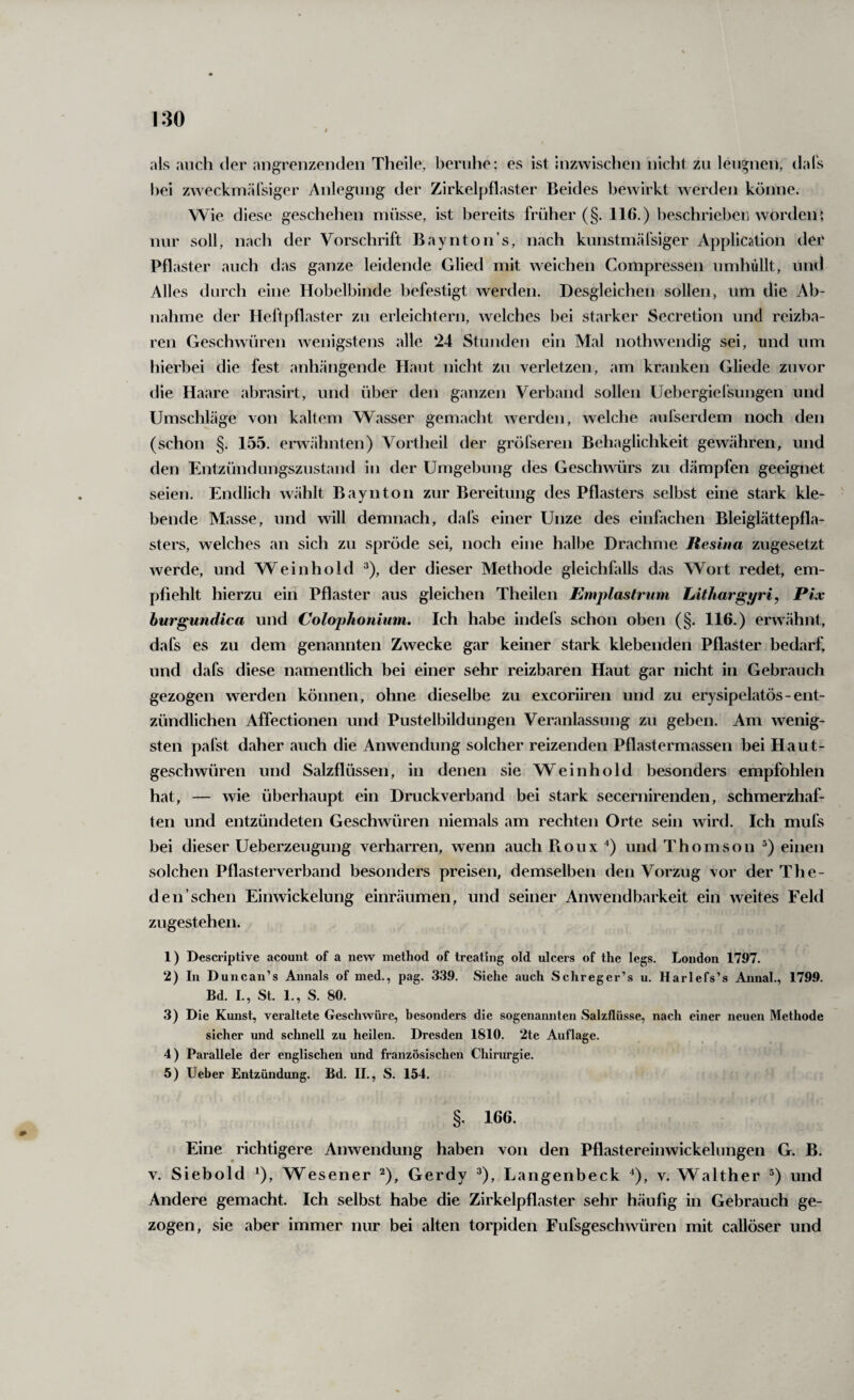 als auch der angrenzenden Theile, beruhe; es ist inzwischen niclit zu leugnen, daTs bei zweckmärsiger Anleguiig der Zirkelpflaster Beides bewirkt werden könne. Wie diese geschehen müsse, ist bereits früher (§. 116.) beschrieben worden; nur soll, nach der Vorschrift Baynton’s, nach kunstmälsiger Application den Pflaster auch das ganze leidende Glied mit weichen Compresseii umhüllt, und Alles durch eine Hobelbinde befestigt werden. Desgleichen sollen, um die Ab¬ nahme der Heftpflaster zu erleichtern, welches bei starker Secretion und reizba¬ ren Geschwüren wenigstens alle ‘24 Stunden ein Mal nothwendig sei, und um hierbei die fest anhängende Haut nicht zu verletzen, am kranken Gliede zuvor die Haare abrasirt, und über den ganzen Verband sollen Uebergiefsungen und Umschläge von kaltem Wasser gemacht werden, welche aufserdem noch den (schon §. 155. erwähnten) Vortheil der gröfseren Behaglichkeit gewähren, und den Entzündungszustand in der Umgebung des Geschwürs zu dämpfen geeignet seien. Endlich wählt Bayntoii zur Bereitung des Pflasters selbst eine stark kle¬ bende Masse, und will demnach, dafs einer Unze des einfachen Bleiglättepfl.a- sters, welches an sich zu spröde sei, noch eine halbe Drachme Resina zugesetzt werde, und Weinhold ^), der dieser Methode gleichfalls das Wort redet, em¬ pfiehlt hierzu ein Pflaster aus gleichen Theilen Emplastrum Lithargpri, Pix hurgundica und Colophonium. Ich habe indefs schon oben (§. 116.) erwähnt, dafs es zu dem genannten Zwecke gar keiner stark klebenden Pflaster bedarf* und dafs diese namentlich bei einer sehr reizbaren Haut gar nicht in Gebrauch gezogen werden können, ohne dieselbe zu excoriiren und zu erysipelatös-ent¬ zündlichen Affectionen und Pustelbildungen Veranlassung zu geben. Am wenig¬ sten pafst daher auch die Anwendung solcher reizenden Pflastermassen bei Haut¬ geschwüren und Salzflüssen, in denen sie Weinhold besonders empfohlen hat, — wie überhaupt ein Druckverband bei stark secernirenden, schmerzhaf¬ ten und entzündeten Geschwüren niemals am rechten Orte sein wird. Ich mufs bei dieser Ueberzeugung verharren, wenn auch Roux ^) und Thomson ®) einen solchen Pflasterverband besonders preisen, demselben den Vorzug vor der The- den sehen Einwickelung einräumen, und seiner Anwendbarkeit ein weites Feld zugestehen. 1) Descriptive acount of a new method of trealing old ulcers of the legs. London 1797. 2) In Duncan’s Annals of med., pag. 339. Siehe auch Schreger’s u. Harlefs’.s Annal., 1799. Bd. I., St. 1., S. 80. 3) Die Kunst, veraltete Geschwüre, besonders die sogenannten Salzflüsse, nach einer neuen Methode sicher und schnell zu heilen. Dresden 1810. 2te Auflage. 4) Parallele der englischen und französischen Chirurgie. 5) lieber Entzündung. Bd. II., S. 154. §. 166. Eine richtigere Anwendung haben von den Pflastereinwickelungen G. B. V. Siebold ^), Wesener 2), Gerdy ^), Langenbeck ^), v. Walther ®) und Andere gemacht. Ich selbst habe die Zirkelpflaster sehr häufig in Gebrauch ge¬ zogen, sie aber immer nur bei alten torpiden Fufsgeschwüren mit callöser und