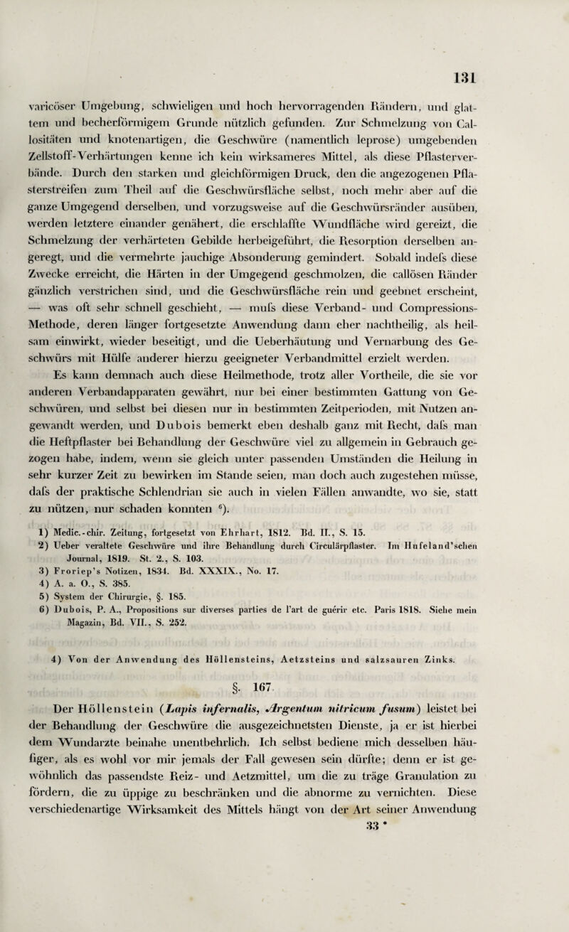 varicüser UmgebiiMg, schwieligen und hoch hervorragenden Piändern, und glat¬ tem und becherrörmigem Grunde nützlich gefunden. Zur Schmelzung von Cal- lositäten und knotenartigen, die Geschwüre (namentlich leprose) umgebenden Zellstoff-Verhärtungen kenne ich kein wirksameres Mittel, als diese Pflasterver¬ bände. Durch den starken und gleichförmigen Druck, den die angezogenen Pfla¬ sterstreifen zum Theil auf die Geschwürsfläche selbst, noch mehr aber auf die ganze Umgegend derselben, und vorzugsweise auf die Geschwürsränder ausüben, werden letztere einander genähert, die erschlaffte W^undfläche wird gereizt, die Schmelzung der verhärteten Gebilde herbeigeführt, die Pvesorption derselben an¬ geregt, und die vermehrte jauchige Absonderung gemindert. Sobald indefs diese Zwecke erreicht, die Härten in der Umgegend geschmolzen, die callösen Pvänder g<änzlich verstrichen sind, und die Geschwürsfläche rein und geebnet erscheint, — was oft sehr schnell geschieht, —• mufs diese Verband- und Compressions- Methode, deren länger fortgesetzte Anwendung dann eher nachtheilig, als heil¬ sam einwirkt, wieder beseitigt, und die Ueberhäutung und Vernarbung des Ge¬ schwürs mit Hülfe anderer hierzu geeigneter Verbandmittel erzielt werden. Es kann demnach auch diese Heilmethode, trotz aller Vortheile, die sie vor anderen Verbandapparaten gewährt, nur bei einer bestimmten Gattung von Ge¬ schwüren, und selbst bei diesen nur in bestimmten Zeitperioden, mit Nutzen an¬ gewandt werden, und Dubois bemerkt eben deshalb ganz mit Piecht, dafs man die Heftpflaster bei Behandlung der Geschwüre viel zu allgemein in Gebrauch ge¬ zogen habe, indem, wenn sie gleich unter passenden Umständen die Heilung in sehr kurzer Zeit zu bewirken im Stande seien, man doch auch zugestehen müsse, dafs der praktische Schlendrian sie auch in vielen Fällen anwandte, wo sie, statt zu nützen, nur schaden konnten ®). 1) Medic.-chir. Zeitung, fortgesetzt von Ehrliart, 1812. Bd. II., S. 15. 2) Ueber veraltete Geschwüre und ihre Behandlung durch Circulärpflaster. Im Ilufeland’schen Journal, 1819. St. 2., S. 103. 3) Froriep’s Notizen, 1834. Bd. XXXIX., No. 17. 4) A. a. O., S. 385. 5) System der Chirurgie, §. 185. 6) Dubois, P. A., Propositions sur diverses parties de l’art de guerir etc. Paris 1818. Siehe mein Magazin, Bd. VII., S. 252. 4) Von der Anwendung des Höllensteins, Aetzsteins und salzsauren Zinks. §. 167. Der H öllenstein (Lapis infernalis, Jlrgentuni nitricum Jusum) leistet bei der Behandlung der Geschwüre die ausgezeichnetsten Dienste, ja er ist hierbei dem Wundarzte beinahe unentbehrlich. Ich selbst bediene mich desselben häu¬ figer, als es wohl vor mir jemals der Fall gewesen sein dürfte; denn er ist ge¬ wöhnlich das passendste Beiz- und Aetzmittel, um die zu träge Granulation zu fördern, die zu üppige zu beschränken und die abnorme zu vernichten. Diese verschiedenartige Wirksamkeit des Mittels hängt von der Art seiner Anwendung 33 *