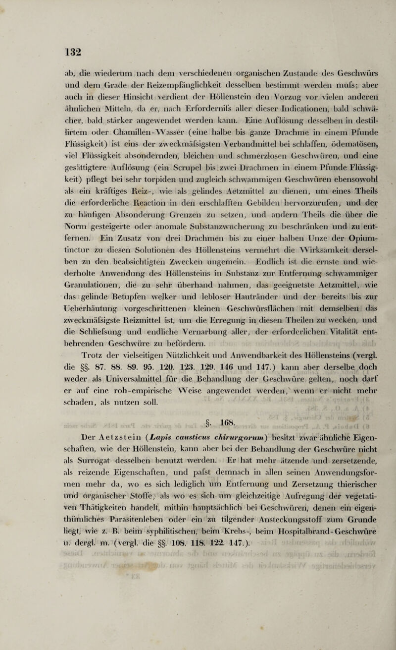 ab, die wiedernm nacli dem \erscliiedei)en orgaiiisclieii Zustande des Geschwürs und dem Grade der Pieizempfänglichkeit desselben bestimmt werden miils; aber auch in dieser Hinsicht verdient der Höllenstein den Vorzug vor vielen anderen ähnlichen Mitteln, da er, nach Erfordernil's aller dieser Indicationen, bald schwä¬ cher, bald stärker angewendet werden kann. Eine Auflösung dessell)en in destil- lirtem oder Chamillen-Wasser (eine halbe bis ganze Drachme in einem Pfunde Flüssigkeit) ist eins der zweckmäfsigsten Verbandmittel bei schlaffen, ödematösen, viel Flüssigkeit absondernden, bleichen und schmerzlosen Geschwüren, und eine gesättigtere Auflösung (ein Scrupel bis.zwei Drachmen in einem Pfunde Flüssig¬ keit) pflegt bei sehr torpiden und zugleich schwammigen Geschwüren ebensowohl als ein kräftiges Reiz-, wie als gelindes Aetzmittel zu dienen, um eines Theils die erforderliche Pieaction in den erschlafften Gebilden hervorzurufen, und der zu häufigen Absonderung Grenzen zu setzen, und andern Theils die über die Norm gesteigerte oder anomale Substanzwucherung zu beschränken und zu ent¬ fernen. Ein Zusatz von drei Drachmen bis zu einer halben Unze der Opium- tinctur zu diesen Solutionen des Höllensteins vermehrt die Wirksamkeit dersel¬ ben zu den beabsichtigten Zwecken ungemein. Endlich ist die ernste und wie¬ derholte Anwendung des Höllensteins in Substanz zur Entfernung schwammiger Granulationen, die zu sehr überhand nahmen, das geeignetste Aetzmittel, wie das gelinde Betupfen welker und lebloser Hautränder und der bereits bis zur Ueberhäutung vorgeschrittenen kleinen Geschwürsflächen mit demselben das zweckmäfsigste Pveizmittel ist, um die Erregung in diesen Theilen zu wecken, und die Schliefsung und endliche Vernarbung aller, der erforderlichen Vitalität ent- l)ehrenden Geschwüre zu befördern. Trotz der vielseitigen Nützlichkeit und Anwendbarkeit des Höllensteins (vergl. die §§, 87. 88. 89. 95. 120. 123. 129. 146 und 147.) kann aber derselbe doch weder als Universalmittel für die Behandlung der Geschwüre gelten, noch darf er auf eine roh-empirische Weise angewendet werden,' wenn er nicht mehr schaden, als nutzen soll. §. 168. Der Aetzsteil! {Lapis causticus chirurgorum) besitzt zwar ähnliche Eigen¬ schaften, wie der Höllenstein, kann aber bei der Behandlung der Geschwüre nicht als Surrogat desselben benutzt werden. Er hat mehr ätzende und zersetzende, als reizende Eigenschaften, und pafst demnach in allen seinen Anwendungsfor¬ men mehr da, wo es sich lediglich um Entfernung und Zersetzung thierischer und organischer Stoffe, als wo es sich um gleichzeitige Aufregung der vegetati¬ ven Thätigkeiten handelt, mithin hauptsächlich bei Geschwüren, denen ein eigen- thümliches Parasitenleben oder ein zu tilgender Ansteckungsstoff zum Grunde liegt, wie z. B. beim syphilitischen, beim Krebs-, beim Hospitalbrand-Geschwüre u. dergl. m. (vergl. die §§. 108. 118, 122. 147.),