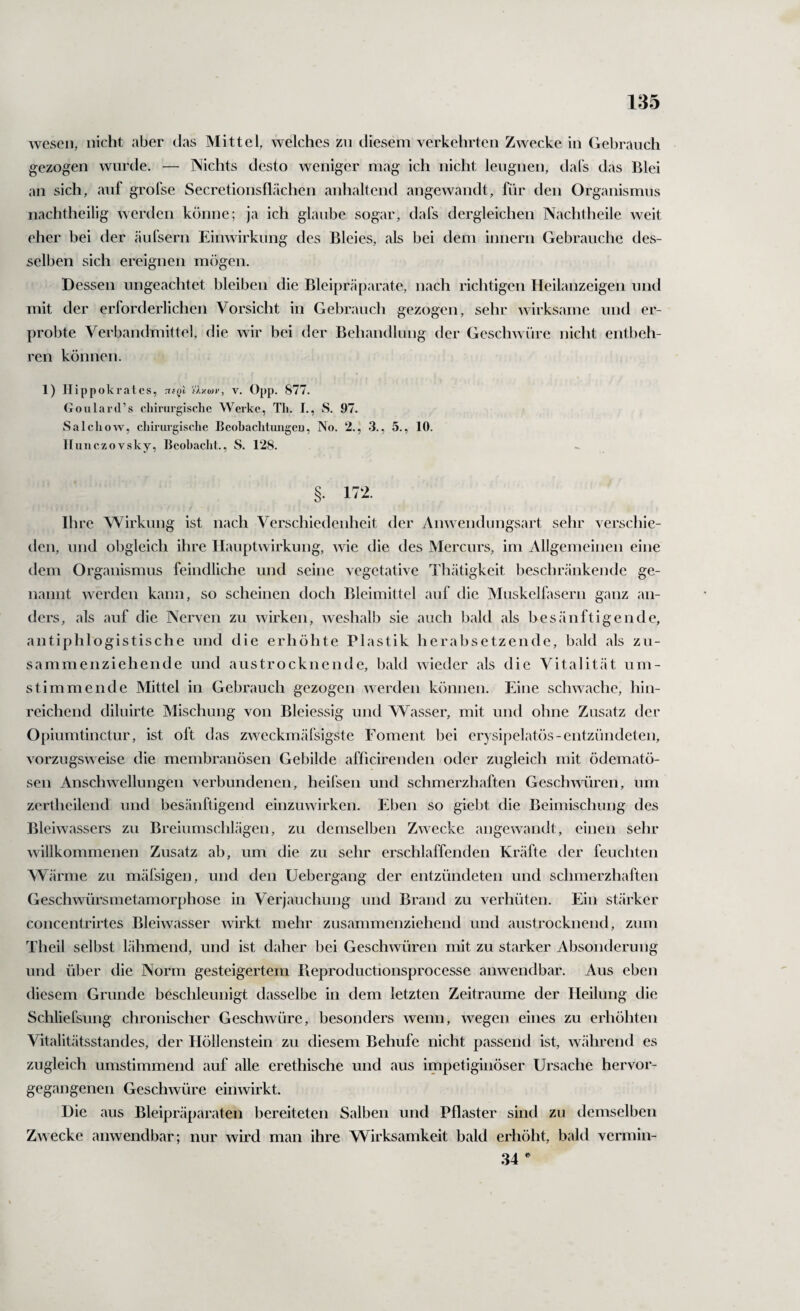 wesen, nicht aber das Mittel, welches zn diesem verkehrten Zwecke in Gebrauch gezogen wurde. — Nichts desto weniger mag ich nicht leugnen, dal's das Blei an sich, auf grofse Secretionsflächen anhaltend angewandt, für den Organismus nachtheilig werden könne; ja ich glaube sogar, dafs dergleichen Nachtheile weit eher bei der äufsern Einwirkung des Bleies, als bei dem innern Gebrauche des¬ selben sich ereignen mögen. Dessen ungeachtet bleiben die Bleipräparate, nach richtigen Heilanzeigen und mit der erforderlichen Vorsicht in Gebrauch gezogen, sehr wirksame und er¬ probte Verbandmittel, die wir bei der Behandlung der Geschwüre nicht entbeh¬ ren können. 1) Hippoki’ates, tkqI v. Opp. 877. Goulard’s cliirurgischc Werke, Tli. I., S. 97. Salchow, chirurgische Beobachtungen, No. 2., 3., 5., 10. llunczovsky, Bcohaclit., S. 128. §. 172. Ihre Wirkung ist nach Verschiedenheit der Anwendungsart sehr verschie¬ den, und obgleich ihre Hauptwirkung, wie die des Mercurs, im Allgemeinen eine dem Organismus feindliche und seine vegetative Thätigkeit beschränkende ge¬ nannt werden kann, so scheinen doch Bleimittel auf die Muskelfasern ganz an¬ ders, als auf die Nerven zu wirken, weshalb sie auch bald als besänftigende, antiphlogistische und die erhöhte Plastik herabsetzende, bald als zu¬ sammenziehende und austrocknende, bald wieder als die Vitalität um¬ stimmende Mittel in Gebrauch gezogen werden können. Eine schwache, hin¬ reichend diluirte Mischung von Bleiessig und Wasser, mit und ohne Zusatz der Opiumtinctur, ist oft das zweckmäfsigste Foment bei erysipelatös-entzündeten, vorzugsweise die membranösen Gebilde afficirenden oder zugleich mit ödematö- sen Anschwellungen verbundenen, heifsen und schmerzhaften Geschwüren, um zertheilend und besänftigend einzuwirken. Eben so giebt die Beimischung des Bleiwassers zu Breiumschlägen, zu demselben Zwecke angewandt, einen sehr willkommenen Zusatz ab, um die zu sehr erschlaffenden Kräfte der feuchten Weärme zu mäfsigen, und den Uebergang der entzündeten und schmerzhaften Geschwürsmetamorphose in Verjauchung und Brand zu verhüten. Ein stärker concentrirtes Bleiwasser wirkt mehr zusammenziehend und austrocknend, zum Theil selbst lähmend, und ist daher bei Geschwüren mit zu starker Absonderung und über die Norm gesteigertem Beproductionsprocesse anwendbar. Aus eben diesem Grunde besclileunigt dasselbe in dem letzten Zeiträume der Heilung die Schliefsung chronischer Geschwüre, besonders wenn, wegen eines zu erhöhten Vitalitätsstandes, der Höllenstein zu diesem Behufe nicht passend ist, während es zugleich umstimmend auf alle erethische und aus impetiginöser Ursache hervor¬ gegangenen Geschwüre einwirkt. Die aus Bleipräparaten bereiteten Salben und Pflaster sind zu demselben Zwecke anwendbar; nur wird man ihre Wirksamkeit bald erhöht, bald vermin- 34 ^