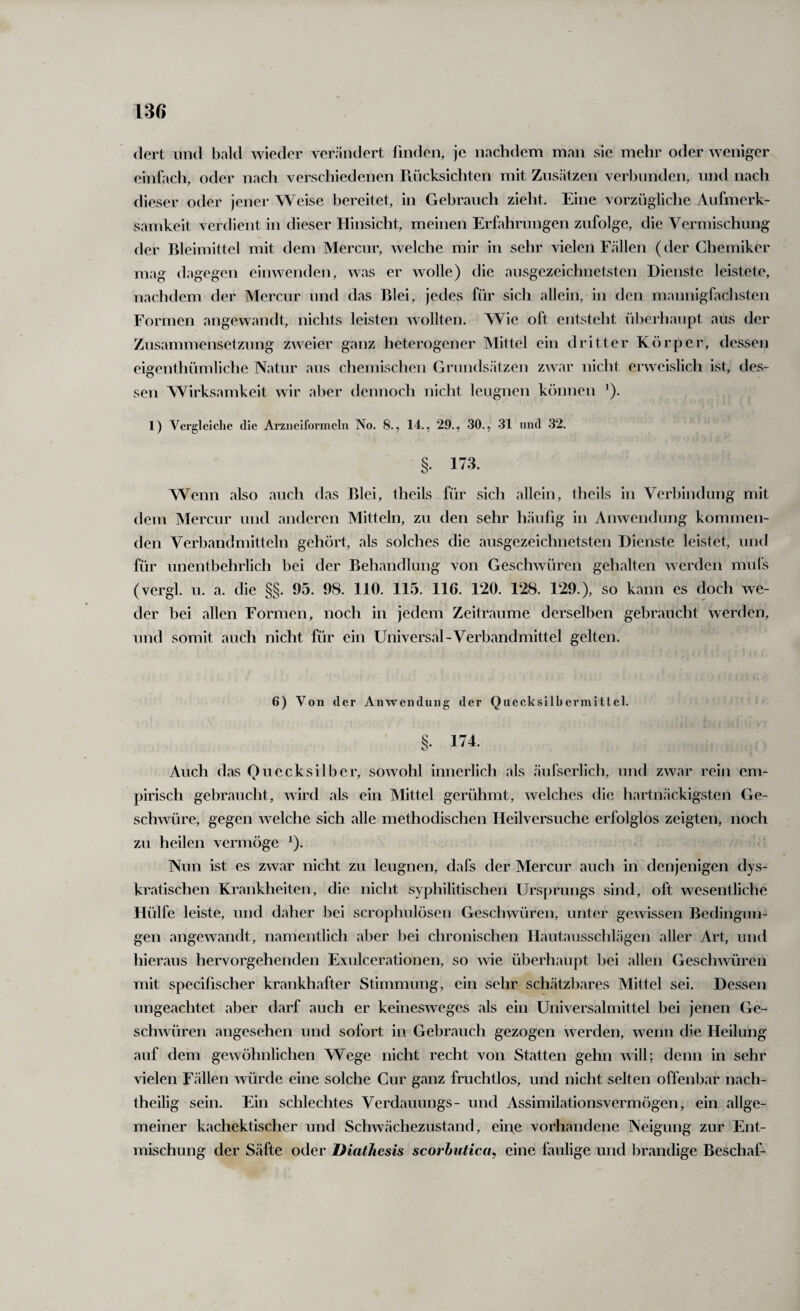 <lert lind bald wieder verändert linden, je nachdem man sie mehr oder weniger einfach, oder nach verschiedenen Rücksichten mit Zusätzen verbunden, und nach dieser oder jener Weise bereitet, in Gebrauch zieht. Eine vorzügliche Aufmerk¬ samkeit verdient in dieser Hinsicht, meinen Erfahrungen zufolge, die Vermischung der Rleimittel mit dem Mercur, welche mir in sehr vielen Fällen (der Chemiker mag dagegen einwenden, was er wolle) die ausgezeichnetsten Dienste leistete, nachdem der Mercur und das Blei, jedes für sich allein, in den mannigfachsten Formen angewandt, nichts leisten wollten. Wie oft entsteht überhaupt aus der Zusammensetzung zweier ganz heterogener Mittel ein dritter Körper, dessen eigenthümliche Natur aus chemischen Grundsätzen zwar nicht erweislich ist, des¬ sen Wirksamkeit wir aber dennoch nicht leugnen kfuinen ’). 1) Vergleiclie die Arzneiformeln No. 8., 14., 29., 30., 31 nnd 32. §. 173, Wenn also auch das Blei, theils für sich allein, theils in Verbindung mit dem Mercur und anderen Mitteln, zu den sehr häufig in Anwendung kommen¬ den Verbandmitteln gehört, als solches die ausgezeichnetsten Dienste leistet, und für unentbehrlich bei der Behandlung von Geschwüren gehalten werden mufs (vergl. u. a. die §§. 95. 98. 110. 115. 116. 120. 128. 129.), so kann es doch we¬ der bei allen Formen, noch in jedem Zeiträume derselben gebraucht werden, und somit auch nicht für ein Universal-Verbandmittel gelten. 6) Von der Anwendung der Quecksilbermittel. §. 174. Auch das Ouecksilber, sowohl innerlich als <äufserlich, und zwar rein em¬ pirisch gebraucht, wird als ein Mittel gerühmt, welches die hartnäckigsten Ge¬ schwüre, gegen welche sich alle methodischen Heilversuche erfolglos zeigten, noch zu heilen vermöge ^). Nun ist es zwar nicht zu leugnen, dafs der Mercur auch in denjenigen dys- kratischen Krankheiten, die nicht syphilitischen Ursprungs sind, oft wesentliche Hülfe leiste, und daher bei scrophulösen Geschwüren, unter gewissen Bedingun¬ gen angewandt, namentlich aber bei chronischen Hautausschlägen aller Art, und hieraus hervorgehenden Exulcerationen, so wie überhaupt bei allen Geschwüren mit specifischer krankhafter Stimmung, ein sehr schätzbares Mittel sei. Dessen ungeachtet aber darf auch er keinesweges als ein Universalmittel bei jenen Ge¬ schwüren angesehen und sofort in Gebrauch gezogen werden, wenn die Heilung auf dem gewöhnlichen Wege nicht recht von Statten gehn u ill; denn in sehr vielen Fällen würde eine solche Cur ganz fruchtlos, und nicht selten offenbar nach¬ theilig sein. Ein schlechtes Verdauungs- und Assimilationsvermögen, ein allge¬ meiner kachektischer und Schwächezustand, eine vorhandene Neigung zur Ent¬ mischung der S<äfte oder Diathesis scorbutica, eine faulige und brandige Beschaf-