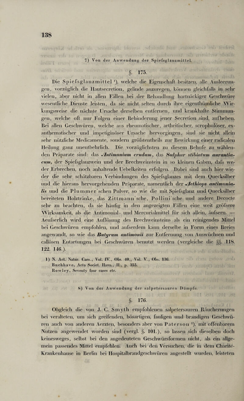 7) Von der Anwendung der Spiefsglanzmi 1 lei. §■ 175. Die Spielsglanzmittel welche die Eigenschart I)esitzen, alle Ansleernn- gen, vorzüglich die Ilautsecretion, gelinde anznregen, können gleichfalls in sehr vielen, aber nicht in allen Fällen bei der Behandlung hartnäckiger Geschwüre wesentliche Dienste leisten, da sie nicht selten durch ihre eigenthümliche Wir¬ kungsweise die nächste Ursache derselben entfernen, nnd krankhafte Stiinnmn- gen, welche oft nur Folgen einer Behinderung jener Secretion sind, auf heben. Bei allen Geschwüren, welche aus rheninatischer, arthritischer, scrophulöser, ex- anthematischer und impetiginöser Ursache hervorgingen, sind sie nicht allein sehr nützliche Medicamente, sondern gröfstentheils zur Bewirkung einer radicalen Heilung ganz unentbehrlich. Die vorzüglichsten zu diesem Behnfe zu wählen¬ den Präjiarate sind: das Jlntimonium ci'iidiim^ das Sulphur stlhiafum auranlin- cum, der Spiefsglanzwein und der Brechweinstein in so kleinen Gaben, dafs we¬ der Erbrechen, noch anhaltende Uebelkeiten erfolgen. Dabei sind auch hier wie.- der die sehr schätzbaren Verbindungen des Spiefsglanzes mit dem Quecksilber und die hieraus hervorgehenden Präparate, namentlich der Jlethiops antimonia- lis und die Plummer’sehen Pulver, so wie die mit Spiefsglanz und Quecksilber bereiteten Ilolztränke, das Zittmann’sche, Pollini’sche und andere Decocte sehr zu beachten, da sie häufig in den angezeigten Fällen eine weit gröfsere Wirksamkeit, als die Antimonial- und Mercurialmittel für sich allein, äufsern. — Aeufserlich wird eine Auflösung des Brechweinsteins als ein reinigendes Mittel bei Geschwüren empfohlen, und aufserdem kann derselbe in Form eines Breies angewandt, so wie das Butyriim antimonii zur Entfernung von Auswüchsen und callösen Entartungen bei Geschwüren benutzt werden (vergleiche die §§. 118. 122. 146.). 1) N. Act. Natur. Caes., Vol. IV., Obs. 40., Vol. V., Obs. 1.36. Buchliavc, Acta Socict. Ilavn., II., p. 355. Rowley, Sovciity foiir cascs clc. 8) Von der Anwendung der Salpetersäuren Dämpfe. §. 176. Obgleich die von J. C. Smyth empfohlenen salpetersauren riäucherungen bei veralteten, um sich greifenden, bösartigen, fauligen und brandigen Geschwü¬ ren auch von anderen Aerzten, besonders aber von Paterson ^), mit offenbarem Nutzen angewendet worden sind (vergl. §. 101.), so lassen sich dieselben doch keinesweges, selbst bei den angedeuteten Geschwürsfoimen nicht, als ein allge¬ mein passendes Mittel empfehlen. Auch bei den Versuchen, die in dem Charite- Krankenhause in Berlin bei Hospitalbrandgeschwüren angestellt wurden, leisteten