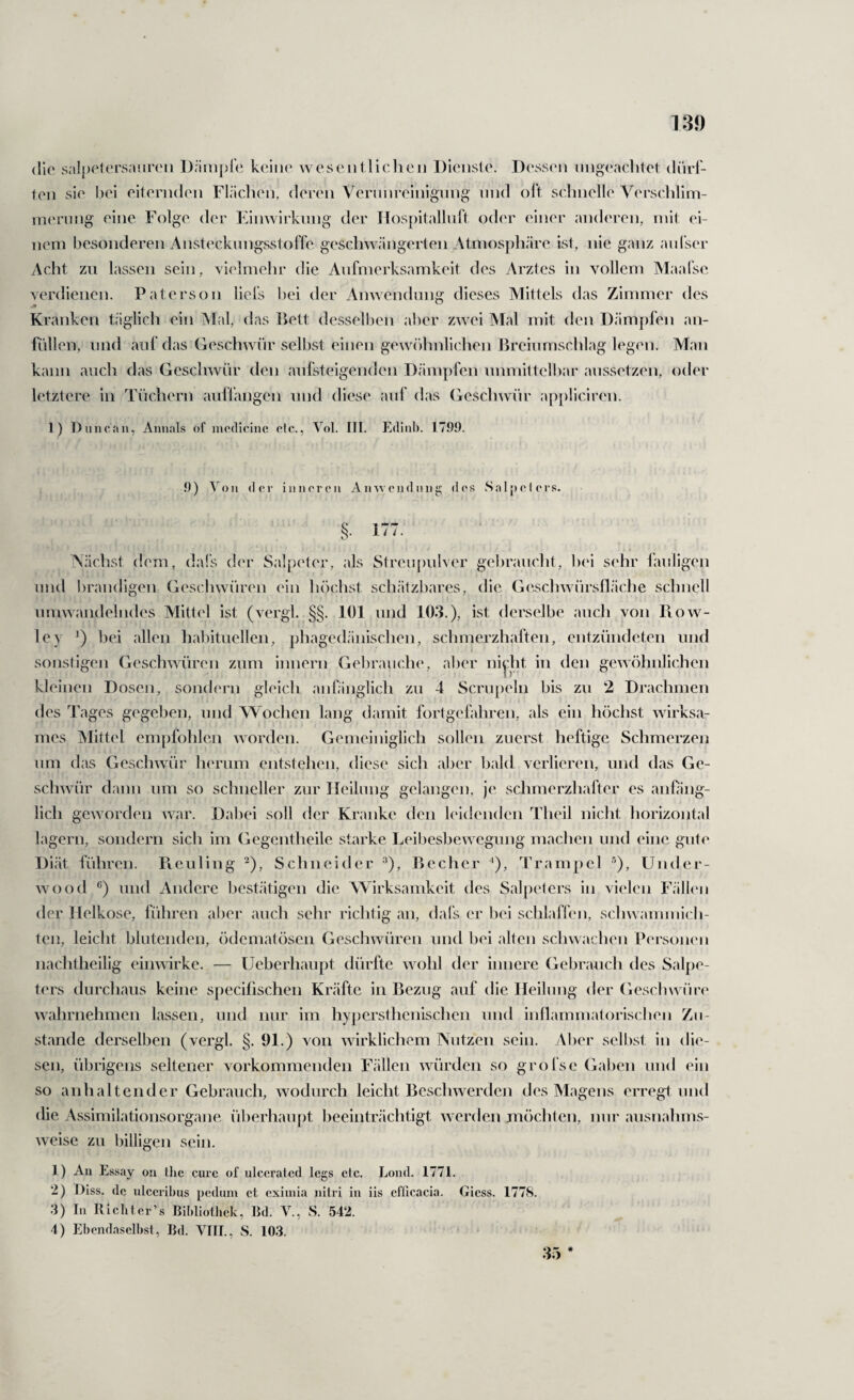 die sal[)eU'rsanreii keine weseiitliclieii Dienste. Dessen nnga^aclitet diirl- ten sie l)ei eiternden Flädien, deren Vernnreinignng nnd oft schnelle Verschlim- in(‘rnng eine Folge der Einwirkung der Ilospitallnft oder einer anderen, mit ei¬ nem besonderen AnsteckimgsstolTe geschwängerten Atmosphäre ist, nie ganz anl’ser Acht zu lassen sein, vielmehr die Aufmerksamkeit des Arztes in vollem Maal'se verdienen. Paterson liefs hei der Anwendnng dieses Mittels das Zimmer des Kranken täglich ein Alal, das Dett desselben aber zwei Alal mit den Dämpfen an- fiillen, und auf das Geschwür selbst einen gewöhnlichen Breiumschlag legen. Man kann auch das Gesclnvnr den anfsteigenden D.ämpfen unmittelbar aussetzen, oder letztere in Tüchern auflangen und diese auf das Gesch^vür appliciren. 1) Duncoii, Annals of modicine olc., Yol. III. Edinl). 1799. 9) Von der iiiiicroii Amveiiduiii:; dos Salpelors. §. 177. Nächst dem, da!‘s der Salpeter, als Stren[)ulver gelu’ancht, hei s(‘hr lauligen und l)randigen Gesclnvüren ein höchst sch.ätzhares, die Geschwürslläche schnell umwandelndes Mittel ist (vergk §§. 101 und 103.), ist derselbe auch von Bow¬ le y 0 allen hal)ituellen, phagedänischen, schmerzhaften, entzündeten und sonstigen Geschwuiren zum innern Gebrauche, aber nijdit in den gewöhnlichen kleinen Dosen, sondern gleich anfänglicli zu 4 Scru|)eln bis zu 2 Drachmen des Tages gegeben, und Wochen lang damit fortgefahren, als ein höclist wirksa¬ mes Alittel empfohlen worden. Gemeiniglich sollen zuerst heftige Schmerzen um das Geschwür herum entstehen, diese sich aber bald verlieren, und das Ge- sclnvür dann um so schneller zur IJeilung gelangen, je schmerzliafter es anfäng¬ lich geworden war. Dabei soll der Kranke den l(‘l(!enden Theil nicht horizontal lagern, sondern sich im Gegentheile starke Leibesbewegung machen und eine gute Diät führen. Piculing ^), Schneider ^), Becher '), Trampel ■’), Under- wu)od und Andere bestätigen die Wirksamkeit des Salpeters in vielen Fällen der Ilelkose, führen aber auch sehr richtig an, dal's er bei schlaffen, schw ammich- ten, leicht blutenden, ödematösen Geschwüren und hei alten schwachen Personen nachtheilig einwirke. — Ueberliaupt dürfte w ohl der innere Gebrauch des Salpe¬ ters durchaus keine specilischen Kräfte in Bezug auf die Heilung der Gesclnvüre W7\hrnehmen lassen, und nur im hypersthenischen und inflammatorischen Zu¬ stande derselben (vergl. §. 91.) von wirklichem Nutzen sein. Aber selbst in die¬ sen, übrigens seltener vorkommenden Fällen würden so grofse Gal)en und ein so anhaltender Gebrauch, wodurch leicht Bescliwerdcji des Magens erregt und die Assimilationsorgane überhaupt heeinträchtigt w erden möchten, nur ausnahms¬ weise zu billigen sein. 1) An Essay ou Ihc eure of ulccraicd legs ctc. Loiul. 1771. 2) ])iss. de ulccribus peduin et exiiuia nilri in iis cfllcacia. Giess. 1778. 3) In Rieliter’s Bildiolliek, Bd. V., S. 542. 4) Ebendaselbst, Bd. VIII., S. 103. 35 *