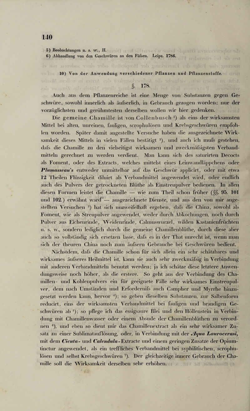 5) Beobachtungen u. s. w., 11. 6) Abhandlung von den Cesclmüren an den Füfsen. Leipz, 1786. 10) Von der Anwendung verschiedener Pflanzen und Pflanzenstoffe. §• 178. Auch aus dem Pflanzenreiche ist eine Menge von Substanzen gegen Ge¬ schwüre, sowohl innerlich als äul'serlich, in Gebrauch gezogen worden; nur der vorzüglichsten und gerühmtesten derselben wollen wir hier gedenken. Die gemeine Chamille ist von Collen husch als eins der wirksamsten Mittel bei alten, unreinen, fauligen, scrophulösen und Krebsgeschwüren empfoh¬ len worden. Später damit angestellte Versuche haben die ausgezeichnete Wirk¬ samkeit dieses Mittels in vielen Fällen bestätigt ‘^), und auch ich muCs gestehen, dafs die Chamille zu den vielseitigst wirksamen und zweckmälsigsten Verband¬ mitteln gerechnet zu werden verdient. Man kann sich des saturirten Decocts als Foment, oder des Extracts, welches mittelst eines Leinwandläppchens oder Plumassemi^s entweder unmittelbar auf das Geschwür applicirt, oder mit etwa 12 Theilen Flüssigkeit diluirt als Verhandmittel angewendet wird, oder endlich auch des Pulvers der getrockneten Blüthe als Einstreupulver bedienen. In allen diesen Formen leistet die Chamille — wie zum Theil schon früher (§§. 95. 101 und 102.) envähnt warcl^ — ausgezeichnete Dienste, und aus den von mir ange- stelUen Versuchen hat sicli unzweifelhaft ergeben, dafs die China, sowohl als Foment, wie als Streupulver angewendet, weder durch Abkochungen, noch durch Pulver aus Eichenrinde, Weidenrinde, Calmuswurzel, wilden Kastanienfrüchten u. s. w., sondern lediglich durch die gemeine Chamillenblüthe, durch diese aber auch so vollständig sich ersetzen lasse, dafs es in der That unrecht ist, wenn man sich der theuren China noch zum äufsern Gebrauche bei Geschwüren bedient. Nächstdem, dafs die Cliamille schon für sich allein ein sehr schätzbares und wirksames äufseres Heilmittel ist, kann sie auch sehr zweckmäfsig in Verbindung mit anderen Verbandmitteln benutzt werden; ja ich schätze diese letztere Anwen¬ dungsweise noch höher, als die erstere. So geht aus der Verbindung des Cha- millen- und Kohlenpulvers ein für geeignete Fälle sehr wirksames Einstreupul¬ ver, dem nach Umständen und Erfordernifs auch Campher und Myrrhe hinzu¬ gesetzt werden kann, hervor ^); so gel)en dieselben Sril)stanzen, zur Salbenlörm reducirt, eins der wirksamsten Verbandmittel bei fauligen und brandigen Ge¬ schwüren ab ; so pflege ich das essigsaure Blei und den Höllenstein in Verbin¬ dung mit Chamillenwasser oder einem Absude der Chamilienblüthen zu verord¬ nen ®), und eben so dient mir das Chamillenextract als ein sehr wirksamer Zu¬ satz zu einer Sublimatauflösung, oder, in Verbindung mit der Jlqua Laurocerasi, mit dem Cicuta- und Calendula-^xtiwcte und einem geringen Zusätze der Opium- tinctur angewendet, als ein treffliches Verbandmittel bei syphilitischen, scrophu¬ lösen und selbst Krebsgeschwüren '^). Der gleichzeitige innere Gebrauch der Cha¬ mille soll die Wirksamkeit derselben sehr erhöhen.