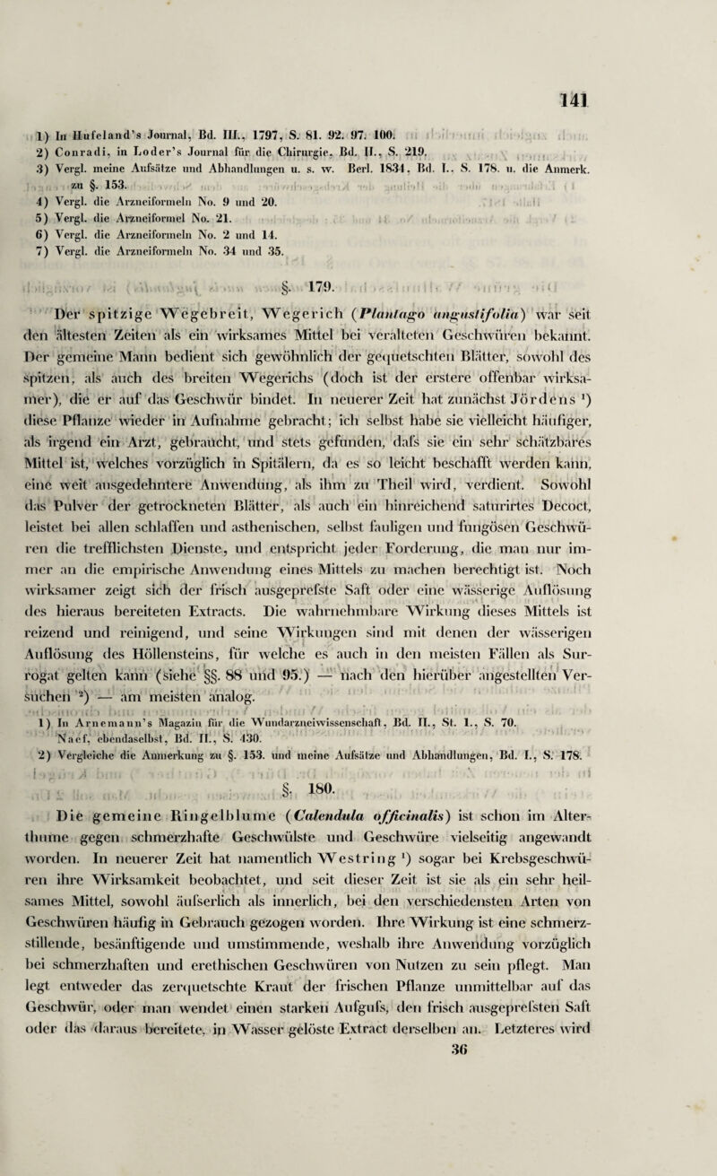 1) In Ilufeland’s Journal, Bd. IIL, 1797, S; 81. 92.<97. 100. i* .i= ■ ;■ : . .1- 2) Conradi, in Loder’s .Tournal für die Chirurgie, Bd. II., S. 219. . . , ,.,j .3) Vergl. meine Aufsätze und Abhandlungen u. s. w. Berl. 1834, Bd. T., S. 178. ii. die Anmerk. .. zu §. 153. ‘ ■ i. , »-• I, • yi ' -«ii! -i ’ '.l' : . I . 4) Vergl. die Arzneiformeln No. 9 und 20. •' ;!< 5) Vergl. die Arzneiformel No. 21. • , ^ . 6) Vergl. die Arzneiformeln No. 2 und 14. 7) Vergl. die Arzneiformeln No. .34 und .35. §• 17i). J . 1 I i ' ■) ; f ■ ' Der spitzige W e g e b r e i t, W e g e r i c h ( Plantcigo an^ustifoUa ) ' war seit den «ältesten Zeiten als ein 'wirksames Mittel bei veralteten Geschwüren bekannt. Der gemeine M«ann bedient sich gewöhnlich der gequetschten Blätter; sowohl des spitzen, als auch des breiten Wegerichs (doch ist der erstere offenbar wirks.i- mer), die er auf das Geschwür bindet. In neuerer Zeit hat zunächst Jördens diese Pflanze' wieder in Aufnahme gebracht; ich selbst h<abe sie vielleicht häufiger, «als irgend 'ein Arzt, gebraucht,'und stets gefunden, dafs sie ein sehr sch<ätzb«äres Mittel ist, ‘ welches vorzüglich in Spitälern, da es so leicht besch«afft werden kann, eine weit ausgedehntere Anwendung, als ihm zu Theif wird, verdient. Sowohl das Pulver der getrockneten Blätter, als auch ein hinreichend saturirtes Decoct, leistet bei «allen schlaffen und asthenischen, selbst fauligen und fungösen Geschwü¬ ren die trefflichsten Dienste, und entspricht jeder Forderung, die man nur im¬ mer an die empirische Anwendung eines Mittels zu m«achen berechtigt ist. Noch wirksamer zeigt sich der friscli ausgeprefste Saft oder eine wässerige Auflösung des hieraus bereiteten Extracts. Die wahrnehmbare Wirkung dieses Mittels ist reizend und reinigend, und seine Wirkungen sind mit denen der wässerigen K Auflösung des Höllensteins, für welche es auch in den meisten Fällen «als Sur¬ rogat gelten k<änh (siehe §§. 88 uiid 95.)’ — nach den hierüber angesteilten Ver¬ suchen— am meisten' an«alog. ir> . ! : ■ - - » > : , . ■ . ? i] \ - f \ ' , ; ! ; . . i : : > i / : ! ‘ i 1) In Arnemaiin’s Mag.azin für die Wundarzneiwissenschaft, Bd. II., St. 1., S. 70. Naef, ebendaselbst, Bd. lÜ, iS. 430. 2) Vergleiclic die Anmerkung zu §. 153. und meine Aufsätze und Abhandlungen, Bd. I., S; 178. ;i §• 180. Die gemeine Plingeiblume {Calendula ofßcinalis) ist schon im Alter-: thume gegen schmerzh«afte Geschwülste und Geschwüre vielseitig angewandt worden. In neuerer Zeit hat namentlich Westring sogar bei Krebsgeschwü¬ ren ihre Wirksamkeit beobachtet, und seit dieser Zeit ist sie als ein sehr heil¬ sames Mittel, sowohl «äufserlich als innerlich, bei den verschiedensten Arten von Geschwüren häufig in Gebiaauch gezogen worden. Ihre Wirkung ist eine schmerz¬ stillende, besänftigende und umstimmende, wesh«alb ihre Anwendung vorzüglich bei schmerzhaften und erethischen Geschwüren von Nutzen zu sein pflegt. Man legt entweder das zer([uetschte Kraut der frischen Pflanze unmittelbar auf das Geschwür, oder man wendet einen starken Aufgufs, den frisch «ausgeprefsten Saft oder das (faraiis bereitete, in Wasser gelöste Extract derselben «an. Letzteres wird 36