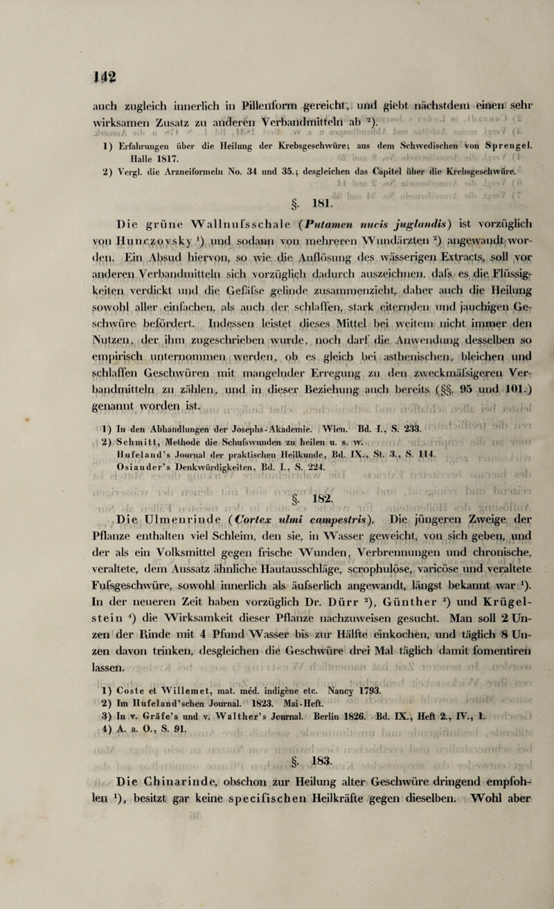 auch zugleich innerlich in Pillenlbrm gereicht,, und giebt nächstdem einen'sehr wirksamen Zusatz zu anderen Verbandmitteln ab ^). '  ^ ' :t li f ' K-'' . ji ilt, 1) Erfalinmgen über die Heilung der Krebsgeschwüre; aus dem Schwedischen von Sprengel. Halle 1817. > , . 2) Vergl. die Arzneiformeln No. 34 und 35.; desgleichen das Cäpitel über die Krebsgeschwüre. ! f ; • . ., n. §. 181. Die grüne Wallnulsschale (Putamen nucis juglatidis) ist vorzüglich von Hunczovsky ,und sodann von mehreren Wundärzten angewandt wor¬ den. Ein^ Absud hiervon, so wie die Auflösung des wässerigen Extracts, soll vor anderen Verbandmitteln sich vorzüglich dadurch auszeichnen, dal's es die Flüssig¬ keiten verdickt und die Geüil’se gelinde zusammenzieht, daher auch die Heilung sowohl aller einfachen, als auch der schlaffen, stark eiternden und jauchigen Ge¬ schwüre befördert. Indessen leistet dieses Mittel bei weitem nicht immer den Nutzen, der ihm zugeschrieben wurde, noch darf die Anwendung desselben so empirisch unternommen werden, ob es gleich bei asthenischen, bleichen und schlaffen Geschwüren mit mangelnder Erregung zu den zweckmäfsigeren Ver¬ bandmitteln zu zählen, und in dieser Beziehung auch bereits (§§, 95 und 101.) genannt w.orden ist. ,, ,, , , >. ; 1) In den Abhandlungen der Josephs-Akademie. iWien. Bd. I., S. 233. ' 2) Schmitt, Methode die Schufswomden zu heilen u. s. w. Hufeland’s .Toui'nal der praktischen Heilkunde, Bd. IX., St. 3., S. 114. Osiander’s Denkwürdigkeiten, Bd. I., S. 224. ‘‘ ' . ' ’ ’ 182. } , :i- ' i • i . .K ^Die. Ulmenrinde {Cortex iilmi campestris). Die jüngeren Zweige der Pflanze enthalten viel Schleim, den sie, in Wasser geweicht, von sich geben, und der als ein Volksmittel gegen frische Wunden, Verbrennungen und chronische, veraltete, dem Aussatz ähnliclie Hautausschläge, scröphulÖse, varicöse und veraltete Fufsgeschwüre, sowohl innerlich als äufserlich angewandt, längst bekannt war ^). In der neueren Zeit haben vorzüglich Dr. Dürr ^), Günther und Krügel¬ stein die Wirksamkeit dieser Pflanze nachzuweisen gesucht. Man soll 2 Un¬ zen der Funde mit 4 Pfund Wasser bis zur Hälfte einkochen, und täglich 8 Un¬ zen davon trinken, desgleichen die Geschwüre drei Mal täglich damit fomentiren lassen. ’ . , . • 1) Coste et Willemet, mat. med. indlgene etc. Nancy 1793. 2) Im Hufeland’sehen Journal. 1823. Mai-Heft. ‘ ' 3) In V. Gräfe’s und v. Walther’s Jcumal. Berlin 1826. Bd. IX., Heft 2., IV., 1. 4) A. a. 0., S. 91. §. 183. Die Chinarinde, obschon zur Heilung alter. Geschwüre dringend empfoh¬ len 0» besitzt gar keine specifischen Heilkräfte gegen dieselben. Wohl aber