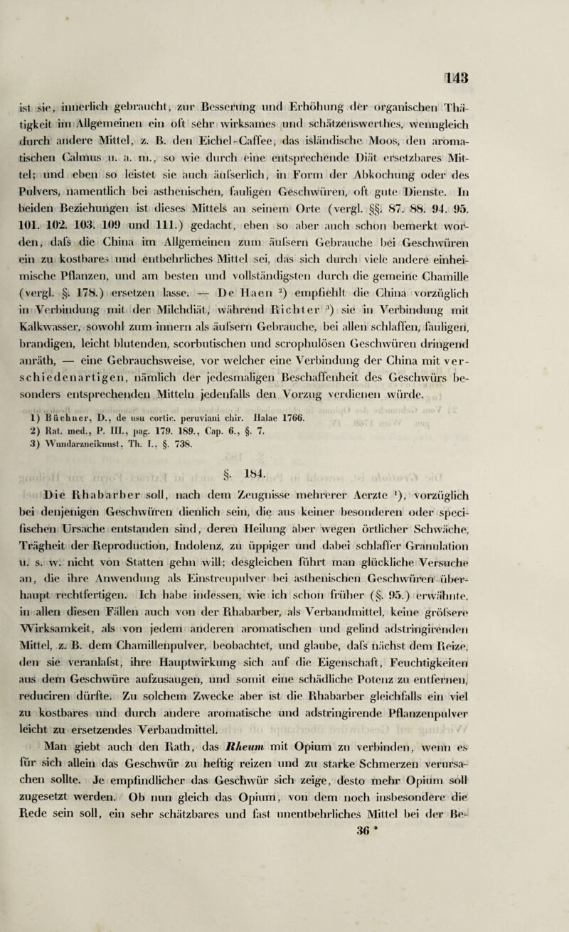 ist sie, innerlich gebraucht, zur Besserung und Erhöhung der organischen Thä- tigkeit im Allgemeinen ein oft sehr wirksames und schätzenswerthes, wenngleich durch andere Mittel, z. B. den Eichel-Caffee, das isländische Moos, den aroma¬ tischen Calmus u. a. m., so wie durch eine entsprechende Diät ersetzbares Mit¬ tel; und eben so leistet sie auch äufserlich, in Form der Abkochung oder des Pulvers, namentlich bei asthenischen, fauligen Geschwüren, oft gute Dienste. In beiden Beziehungen ist dieses Mittels an seinem Orte (vergl. §§. 87. 88. 94. 95. 101. 102. 103. 109 und 111.) gedacht, eben so aber auch schon bemerkt wor¬ den, dafs die China im Allgemeinen zum äulsern Gebrauche bei Geschwüren ein zu kostbares und entbehrliches Mittel sei, das sich durch viele andere einhei¬ mische Pflanzen, und am besten und vollständigsten durch die gemeine Chamille (vergl. §. 178.) ersetzen lasse. — De Haen ^) empfiehlt die China vorzüglich in Verbindung mit der Milchdiät, während Piichter ^) sie in Verbindung mit Kalkwasser, sowohl zum Innern als äulsern Gebrauche, bei allen schlaffen, Ihuligen, brandigen, leicht blutenden, scorbutischen und scrophulösen Geschwüren dringend anräth, — eine Gebrauchsweise, vor welcher eine Verbindung der China mit ver¬ schiedenartigen, nämlich der jedesmaligen Beschaffenheit des Geschwürs be¬ sonders entsprechenden, Mitteln jedenfalls den Vorzug verdienen würde. 1) Büchner, D., de usu corlic. peruviaiii chir. Halae 1766. 2) Rat. med., P. III., pag. 179. 189., Cap. 6., §. 7. 3) Wundarzneikunst, Tli. I., §. 738. §. 184. Die Pihabarber soll, nach dem Zeugnisse mehrerer Aerzte *), vorzüglich bei denjenigen Geschwüren dienlich sein, die aus keiner besonderen oder speci- fischen Ursache entstanden sind, deren Heilung aber wegen örtlicher Schwäche, Trägheit der Pteproduction, Indolenz, zu üppiger und dabei schlaffer Granulation u. s. w. nicht von Statten gehn will; desgleichen führt man glückliche Versuche an, die ihre Anwendung als Einstreupnlver bei asthenischen Geschwüren* über¬ haupt rechtfertigen. Ich habe indessen, wie ich schon früher (§. 95.) erwähnte, in allen diesen Fällen auch von der Rhabarber, als Verband mittel, keine gröl sere Wirksamkeit, als von jedem anderen aromatischen und gelind adstringirenden Mittel, z. B. dem Chamillenpulver, beobachtet, und glaube, dafs nächst dem Pieize, den sie veranlafst, ihre Hauptwirkung sich auf die Eigenschaft, Feuchtigkeiten aus dem Geschwüre aufzusaugen, und somit eine schädliche Potenz zu entfernen, reduciren dürfte. Zu solchem Zwecke aber ist die Pihabarber gleichfalls ein viel zu kostbares und durch andere aromatische und adstringirende Pflanzenpulver leicht zu ersetzendes Verbandmittel. Man giebt auch den Piath, das Rheum mit Opium zu verbinden, wenn es für sich allein das Geschwür zu heftig reizen und zu starke Schmerzen verursa¬ chen sollte. Je empfindlicher das Geschwür sich zeige, desto mehr Opium soll zugesetzt werden. Ob nun gleich das Opium, von dem noch insbesondere die Rede sein soll, ein sehr schätzbares und fast unentbehrliches Mittel bei der Be- 36 *