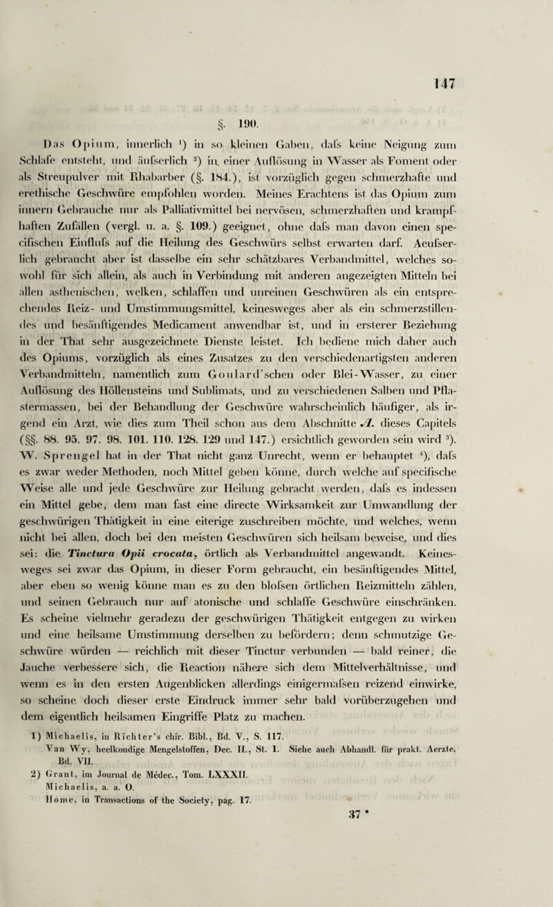 190. Das Opium, imicrlich in so kleinen (zähen, dal's keine Neigung zum Schlafe entstellt, und äufserlich in. einer Aufl(‘)sung in Wasser als Foment oder als Streupulver mit Fdiabarber (§. 184.), ist vorzüglich gegen schmerzhafte und erethische Geschwüre empfohlen worden. Meines Erachtens ist das Opium zum innern Gebrauche nur als Palliativmittel hei nervösen, schmerzhaften und kramj)f- haften Zuhillen (vergl. u. a. §. 109.) geeignet, ohne dafs man davon einen spe- cifischen Einfluls auf die Heilung des Geschwürs selbst erwarten darf. Aeufser- lich gebraucht aber ist dasselbe ein sehr sch.ätzbares Verbandmittel, welches so¬ wohl für sich allein, als auch in Verbindung mit anderen angezeigten Mitteln hei allen asthenischen, welken, schlaffen und unreinen Geschwüren als ein entspre¬ chendes Reiz- und Umstimmungsmittel, keinesweges aber als ein schmerzstillen¬ des und besänftigendes Medicament anwendbar ist, und in ersterer Beziehung in der That sehr ausgezeichnete Dienste leistet. Ich bediene mich daher auch des Opiums, vorzüglich als eines Zusatzes zu den verschiedenartigsten anderen Verbandmitteln, namentlich zum Goulard’schen oder Blei-Wasser, zu einer x\uflösung des Höllensteins und Sublimats, und zu verschiedenen Salben und Pfla¬ stermassen, bei der Behandlung der (jeschwüre wahrscheinlich häufiger, als ir¬ gend ein Arzt, wie dies zum Theil schon aus dem Abschnitte Jl. dieses Capitels (§§. 88. 95. 97. 98. 101. 110. 128. 129 und 147.) ersichtlich geworden sein wird ^). W. Sprengel hat in der That nicht ganz Unrecht, wenn er behauptet ^), dafs es zwar weder Methoden, noch Mittel gei)en kr)nne, durch welche auf specifische Weise alle und jede Geschwüre zur Heilung gebracht werden, dafs es indessen ein Mittel gebe, dem man fast eine directe Wirksamkeit zur Umwandlung der geschwürigen Thätigkeit in eine eiterige zuschreiben möchte, und welches, wenn nicht bei allen, doch bei den meisten Geschwüren sich heilsam beweise, und dies sei; die Tinctura Opii crocata, örtlich als Verbandmittel angewandt. Keines¬ weges sei zwar das Opium, in dieser Form gebraucht, ein besänftigendes Mittel, aber eben so wenig könne man es zu den blofsen örtlichen Pveizmitteln zählen, und seinen Gebrauch nur auf atonische und schlaffe Geschwüre einschränken. Es scheine vielmehr geradezu der geschwürigen Thätigkeit entgegen zu wirken und eine heilsame Umstimmung derselben zu befördern; denn schmutzige Ge¬ schwüre würden — reichlich mit dieser Tinctur verbunden — bald reiner, die Jauche verbessere sich, die Pieaction nähere sich dem Mittelverhältnisse, und wenn es in den ersten Augenblicken allerdings einigermafsen reizend einwirke, so scheine doch dieser erste Eindruck immer sehr bald vorüberzugehen und dem eigentlich heilsamen Eingriffe Platz zu machen. 1) Michaelis, in Richter’s cliir. Bibi., Bd. V., S. 117. Van Wy, heelkondige Mengelstoffen, Dec. II., St. 1. Siehe auch Ahhandl. für prakt. Aerzte, Bd. VII. 2) Grant, im Journal de Medec., Tom. LXXXII. Michaelis, a. a. O. Home, in Transactions of the Society, pag. 17. 37 *