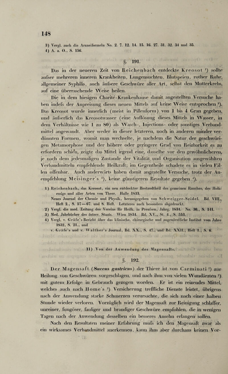 3) Vergl. auch die Arzneiformeln No. 2. 7. 12. 14. 15. 16. 27. 31. 32. 34 und 35. 4) A. a. O., S. 156. §. 191. Das in der neueren Zeit von Reichenbach entdeckte Kreosot sollte aufser mehreren inneren Krankheiten, Lnngensuchten, Blutspeien, rother Pnihr, allgemeiner Syphilis, auch eäufsere GescliAVÜre aller Art, selbst den Mutterkrebs, auf eine überraschende Weise heilen. Die in dem hiesigen Charite-Krankenhause damit angestellten Versuche ha¬ ben indefs der Anpreisung dieses neuen Mittels auf keine Weise entsprochen ^). Das Kreosot wurde innerlich (meist in Pillenform) von 1 bis 4 Gran gegeben, und äufserlich das Kreosotwasser (eine Auflösung dieses Mittels in Wasser, in dem Verh<ältnisse. wie 1 zu 80) als Wasch-, Injections- oder sonstiges Verband¬ mittel angewandt. Aber Aveder in dieser letzteren, noch in anderen minder ver¬ dünnten Formen, Avomit man wechselte, je nachdem die Natur der geschwüri- gen Metamorphose und der höhere oder geringere Grad von Reizbarkeit es zu ■ i • erfordern schien, zeigte das Mittel irgend eine, dasselbe vor den gewöhnlicheren, i je nach dem jedesmaligen Zustande der Vitalit<ät und Organisation ausgeAvählten Verbandmitteln empfehlende Heilkraft; im Gegentheile schadete es in vielen Fäl¬ len offenbar. Auch andecAvarts haben damit äugest eilte Versuche, trotz der An¬ empfehlung Meisinger’s A), keine günstigeren Piesultate gegeben ■*). 4) Reichenbacli, das Kreosot, ein neu entdeckter liestandilieil des gemeinen Rauches, des Jhdz- essigs und aller Arten von Theer. Halle 18.33. Neues Journal der Chemie und Physik, herausgegeben von Schweigger-Seidel. Bd. VJII., Heft 2., S. 57 — 67. und 8. Heft. Letzteres auch besonders abgedruckt. 2) Vergl. die med. Zeitung des Vereins für Heilk. in Preufsen, Jahrg. 1834. No. .30., S. 141. 3) Med. Jahrbücher des öslerr. Staats. Wien 1834. Bd. XV., Si. 4., S. 55-3. 4) Vergl. V. Gräfe’s Bericht über das klinisebe, chirurgische und augenärztliche Institut vom Jahre 1832, S. 21., und V. Gräfe’s und v. Waltlier’s Journal, Bd. XX., S. 47., und Bd. XXH., Heft 1., S. 6. 11) Von der Anwendung des Magensafts. ■ §• 192. Der Magensaft (Succus gastriciis) der Tliiere ist Aa)n Carminati *) zur Heilung von Geschwüren vorgeschlagen, und nach ihm von vielen Wundärzten mit gutem Erfolge in Gebrauch gezogen worden. Er ist ein reizendes Mittel, Avelches auch nach Home’s ^) Versicherung treffliche Dienste leistet, übrigens nach der Anwendung starke Schmerzen verursachte, die sich nach einer halben Stunde wieder verloren. Vorzüglich AA ird der Magensaft zur Reinigung schlaffer, unreiner, fungöser, fauliger und brandiger GescliAvüre empfohlen, die in wenigen Tagen nach der Anwendung desselben ein besseres Ansehn erlangen sollen. Nach den Resultaten meiner Erfahrung mufs ich den Magensaft zwar als ein wirksames Verbandmittel anerkennen, kann ihm aber durchaus keinen Vor-