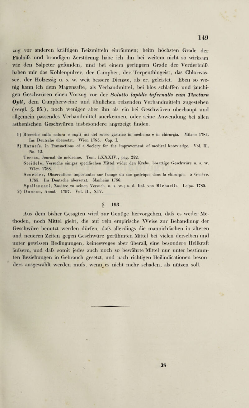 ziig vor anderen kräftigen Pveizmitteln einräiimen; beim höchsten Grade der Fäiilnifs lind brandigen Zerstörung habe ich ihn bei weitem nicht so wirksam wie den Salpeter gefunden, und bei einem geringem Grade der Verderbnifs haben mir das Kohlenpulver, der Campher, der Terpenthingeist, das Chlorwas¬ ser, der Holzessig u. s. w. weit bessere Dienste, als er, geleistet. Eben so we¬ nig kann ich dem Magensafte, als Verbandmittel, bei blos schlaffen und jauchi¬ gen Geschwüren einen Vorzug vor der Solutio lapidis infernalis cum Tinctura Op ii, dem Campherweine und ähnlichen reizenden Verbandmitteln zugestehen (vergl. §. 95.), noch weniger aber ihn als ein bei Geschwüren überhaupt und allgemein passendes Verbandmittel anerkennen, oder seine Anwendung bei allen asthenischen Geschwüren insbesondere angezeigt finden. 1) Ricerche sulla natura e sugli usi del succo gastrico in medicina e ln chirurgia. Milano 1784. Ins Deutsche übersetzt. Wien 1785. Cap. I. 2) Harnefs, ln Transactions of a Society for the improvement of medical knowlcdge. Vol. TI., No. 12. Terras, Journal de inedecine. Tom. LXXXIV., pag. 2.32. Steidele, Versuche einiger speclfischen Mittel wider den Krebs, bösartige (rescbwüre u. s. w. Wien 1788. Senebier, Observatlons importantes sur l’usage du suc gastriqiie dans la Chirurgie, ä Geueve. 1785. Ins Dentscbe übersetzt. -Manbcim 1786. Spallanzani, Zusätze zu seinen Versuch, u. s. w.; a. d. Ital. von Michaelis. Leipz. 1785. 3) Duncan, Annal. 1797. Vol. II., XIV. §. 193. Aus dem bisher Gesagten wird zur Genüge hervorgehen, dafs es weder Me¬ thoden, noch Mittel giebt, die auf rein empirische Weise zur Behandlung der Geschwüre benutzt werden dürfen, dafs allerdings die mannichfachen in älteren und neueren Zeiten gegen Geschwüre gerühmten Mittel bei vielen derselben und unter gewissen Bedingungen, keinesweges aber überall, eine besondere Heilkraft äufsern, und dafs somit jedes auch noch so bewährte Mittel nur unter bestimm¬ ten Beziehungen in Gebrauch gesetzt, und nach richtigen Heilindicationen beson¬ ders ausgewählt werden mufs, wenn^es nicht mehr schaden, als nützen soll. 38