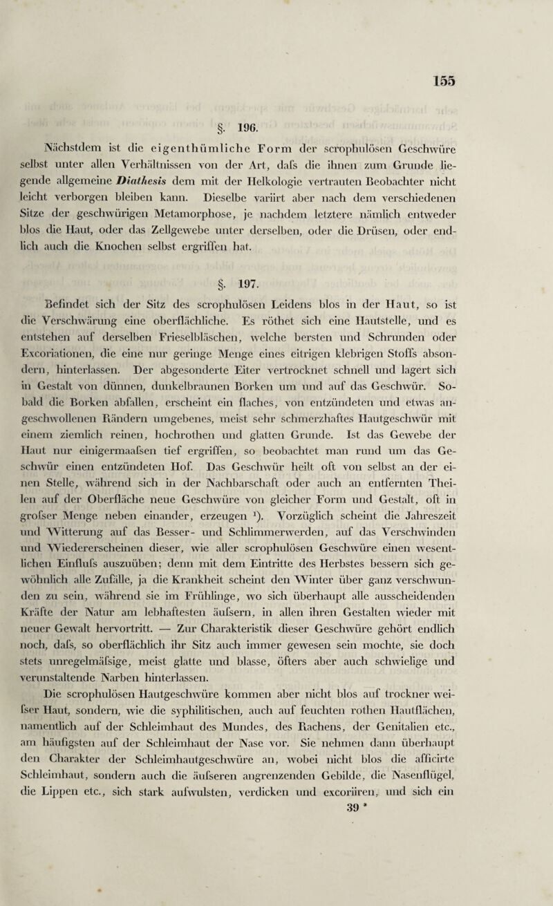 §. 196. Nächstdem ist die eigenthümliche Form der scrophnlösen Geschwüre selbst unter allen Verhältnissen von der Art, dafs die ihnen zum Grunde lie¬ gende allgemeine Diathesis dem mit der Helkologie vertrauten Beobachter nicht leicht verborgen bleiben kann. Dieselbe variirt aber nach dem verschiedenen Sitze der geschwürigen Metamorphose, je nachdem letztere nämlich entweder blos die Haut, oder das Zellgewebe unter derselben, oder die Drüsen, oder end¬ lich auch die Knochen selbst ergriffen hat. §. 197. Befindet sich der Sitz des scrophulösen Leidens blos in der Haut, so ist die Verschwärung eine oberflächliche. Es röthet sich eine Hautstelle, und es entstehen auf derselben Frieselbläschen, welche bersten und Schrunden oder Excoriationen, die eine nur geringe Menge eines eitrigen klebrigen Stoffs abson¬ dern, hinterlassen. Der abgesonderte Eiter vertrocknet schnell und lagert sich in Gestalt von dünnen, dunkelbraunen Borken um und auf das Geschwür. So¬ bald die Borken abfallen, erscheint ein flaches, von entzündeten und etwas an¬ geschwollenen Bändern umgebenes, meist sehr schmerzhaftes Hautgeschwür mit einem ziemlich reinen, hochrothen und glatten Grunde. Ist das Gewebe der Haut nur einigermaafsen tief ergriffen, so beobachtet man rund um das Ge¬ schwür einen entzündeten Hof. Das Geschwür heilt oft von selbst an der ei¬ nen Stelle, während sich in der Nachbarschaft oder auch an entfernten Thei- len auf der Oberfläche neue Geschwüre von gleicher Form und Gestalt, oft in grofser Menge neben einander, erzeugen ^). Vorzüglich scheint die Jahreszeit und Witterung auf das Besser- und Schlimmerwerden, auf das Verschwinden und Wiedererscheinen dieser, wie aller scrophulösen Geschwüre einen wesent¬ lichen Einflufs auszuüben; denn mit dem Eintritte des Herbstes bessern sich ge¬ wöhnlich alle Zufölle, ja die Krankheit scheint den Winter über ganz verschwun¬ den zu sein, während sie im Frühlinge, wo sich überhaupt alle ausscheidenden Kräfte der Natur am lebhaftesten äufsern, in allen ihren Gestalten wieder mit neuer Gewalt hervortritt. — Zur Charakteristik dieser Geschwüre gehört endlich noch, dafs, so oberflächlich ihr Sitz auch immer gewesen sein mochte, sie doch stets unregelmäfsige, meist glatte und blasse, öfters aber auch schwielige und verunstaltende Narben hinterlassen. Die scrophulösen Hautgeschwüre kommen aber nicht blos auf trockner wei- fser Haut, sondern, wie die syphilitischen, auch auf feuchten rothen Hautflächen, namentlich auf der Schleimhaut des Mundes, des Rachens, der Genitalien etc., am häufigsten auf der Schleimhaut der Nase vor. Sie nehmen dann überhaupt den Charakter der Schleimhautgeschwüre an, wobei nicht blos die afficirte Schleimhaut, sondern auch die äufseren angrenzenden Gebilde, die Nasenflügel, die Lippen etc., sich stark aufwulsten, verdicken und excoriiren, und sich ein 39 *