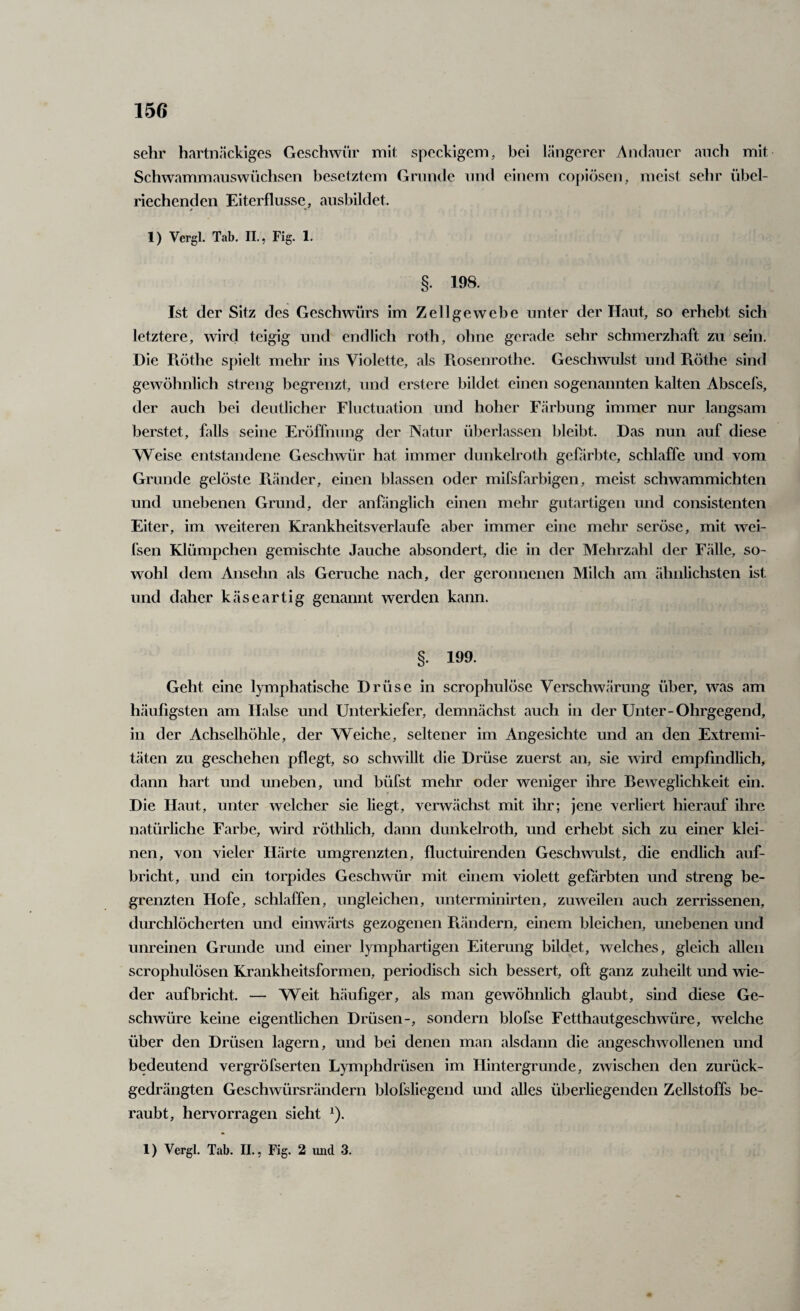 sehr hartnäckiges Geschwür mit speckigem, bei längerer Andauer auch mit Schwammauswüchsen besetztem Grunde und einem cojäösen, meist sehr übel¬ riechenden Eiterflusse, aushildet. 1) Vergl. Tab. II., Fig. 1. §. 198. Ist der Sitz des Geschwürs im Zellgewebe unter der Haut, so erhebt sich letztere, wircl teigig und endlich roth, ohne gerade sehr schmerzhaft zu sein. Die Flöthe spielt mehr ins Violette, als Piosenrothe. Gesclwvulst und Piöthe sind gewöhnlich streng begrenzt, und erstere bildet einen sogenannten kalten Abscefs, der auch bei deutlicher Fluctuatioii und hoher Färbung immer nur langsam berstet, falls seine Eröffnung der Natur überlassen bleibt. Das nun auf diese Weise entstandene Geschwür hat immer dunkelroth gefärbte, schlaffe und vom Grunde gelöste Piänder, einen blassen oder mifsfarbigen, meist schwammichten und unebenen Grund, der anfänglich einen mehr gutartigen und consistenten Eiter, im weiteren Krankheitsverlaufe aber immer eine mehr seröse, mit wei- fsen Klümpchen gemischte Jauche absondert, die in der Mehrzahl der Fälle, so¬ wohl dem Ansehn als Gerüche nach, der geronnenen Milch am ähnlichsten ist und daher käseartig genannt werden kann. §. 199. Geht eine lymphatische Drüse in scrophulöse Verschwärung über, was am häufigsten am Halse und Unterkiefer, demnächst auch in der Unter-Ohrgegend, in der Achselhöhle, der Weiche, seltener im Angesichte und an den Extremi¬ täten zu geschehen pflegt, so schwillt die Drüse zuerst an, sie wird empfindlich, dann hart und uneben, und büfst mehr oder weniger ihre Beweglichkeit ein. Die Haut, unter welcher sie liegt, verwächst mit ihr; jene verliert hierauf ihre natürliche Farbe, wird röthlich, dann dunkelroth, und erhebt sich zu einer klei¬ nen, von vieler Härte umgrenzten, fluctuirenden Geschwulst, die endlich auf- hricht, und ein torpides Geschwür mit einem violett gefärbten und streng be¬ grenzten Hofe, schlaffen, ungleichen, unterminirten, zuweilen auch zerrissenen, durchlöcherten und einwärts gezogenen Piändern, einem bleichen, unebenen und unreinen Grunde und einer lymphartigen Eiterung bildet, welches, gleich allen scrophulösen Krankheitsformen, periodisch sich bessert, oft ganz zuheilt und wie¬ der auf bricht. — Weit häufiger, als man gewöhnlich glaubt, sind diese Ge¬ schwüre keine eigentlichen Drüsen-, sondern blofse Fetthautgeschwüre, welche über den Drüsen lagern, und bei denen man alsdann die angeschwollenen und bedeutend vergröfserten Lymphdrüsen im Hintergründe, zwischen den zurück¬ gedrängten Geschwürsrändern blofsliegend und alles üherliegenden Zellstoffs be¬ raubt, hervorragen sieht ^). 1) Vergl. Tab. II., Fig. 2 und 3.