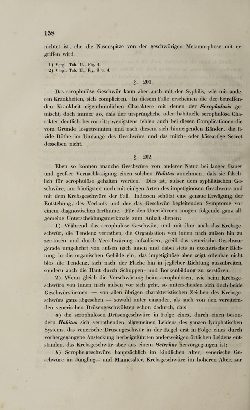 nichtct ist, che die Nasenspitze von der geschwürigen Metamorphose mit er¬ griffen wird. 1) Vergl. Tab. II., Fig. 4. 2) Vergl. Tab. II., Fig. 3 u. 4. §. 201. Das scrophulöse Geschwür kann aber auch mit der Syphilis, wie mit ande¬ ren Krankheiten, sich compliciren. In diesem Falle erscheinen die der betreffen¬ den Krankheit eigenthümlichen Charaktere mit denen der Scrophulosis ge¬ mischt, doch immer so, dafs der ursprüngliche oder habituelle scrophulöse Cha¬ rakter deutlich hervortritt; wenigstens fehlen auch bei diesen Complicationen die vom Grunde losgetrennten und nach diesem sich hinneigenden Piänder, die li- vide Flöthe im Umfange des Geschwürs und das milch- oder käseartige Secret desselben nicht. §. 202. Eben so können manche Geschwüre von anderer Natur bei langer Dauer und grofser Vernachlässigung einen solchen Ilahitus annehmen, dafs sie fälsch¬ lich für scrophulöse gehalten werden. Dies ist, aufser dem syphilitischen Ge¬ schwüre, am häufigsten noch mit einigen Arten des impetiginösen Geschwürs und mit dem Krebsgeschwüre der Fall. Indessen schützt eine genaue Erwägung der Entstehung, des Verlaufs und der das Geschwür begleitenden Symptome vor einem diagnostischen Irrthume. Für den Unerfahrnen mögen folgende ganz all¬ gemeine Unterscheidungsmerkmale zum Anhalt dienen: 1) Während das scrophulöse Geschwür, und mit ihm auch das Krebsge¬ schwür, die Tendenz verrathen, die Organisation von innen nach aufsen hin zu zerstören und durch Verschwärung aufzulösen, greift das venerische Geschwür gerade umgekehrt von aufsen nach innen und dabei stets in excentrischer Piich- tung in die organischen Gebilde ein, das impetiginöse aber zeigt offenbar nicht blos die Tendenz, sich nach der Fläche hin in jeglicher Piichtung auszubreiten, sondern auch die Haut durch Schuppen- und Borkenbildung zu zerstören. 2) Wenn gleich die Verschwärung beim scrophulösen, wie beim Krebsge¬ schwüre von innen nach aufsen vor sich geht, so unterscheiden sich doch beide Geschwürsformen — von allen übrigen charakteristischen Zeichen des Krebsge¬ schwürs ganz abgesehen — sowohl unter einander, als auch von den vereitern¬ den venerischen Drüsengeschwülsten schon dadurch, dafs a) die scrophulösen Drüsengeschwüre in Folge eines, durch einen beson- dern Habitus sich verrathenden allgemeinen Leidens des ganzen lymphatischen Systems, das venerische Drüsengeschwür in der Piegel erst in Folge eines durch vorhergegangene Ansteckung herbeigeführten andenveitigen örtlichen Leidens ent¬ standen, das Krebsgeschwür aber aus einem Scirrhus hervorgegangen ist; h) Scrophelgeschwüre hauptsächlich im kindlichen Alter, venerische Ge¬ schwüre im Jünglings- und Mannesalter, Krebsgeschwüre im höheren Alter, zur