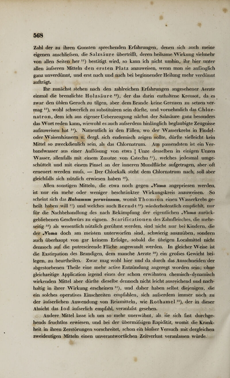 Zahl der zu ihren Gunsten sprechenden Erfahrungen, denen sich auch meine eigenen anschliefsen, die Salzsäure übertrifft, deren heilsame Wirkung vielmehr von allen Seiten her bestätigt wird, so kann ich nicht umhin, ihr hier unter allen äufseren Mitteln den ersten Platz anzuweisen, wenn man sie anfänglich ganz unverdünnt, und erst nach und nach bei beginnender Heilung mehr verdünnt aufträgt. Ihr zunächst stehen nach den zahlreichen Erfahrungen angesehener Aerzte einmal die brenzlichte Holzsäure der das darin enthaltene Kreosot, da es zwar den üblen Geruch zu tilgen, aber dem Brande keine Grenzen zu setzen ver¬ mag wohl schwerlich zu substituiren sein dürfte, und vornehmlich das Ghlor- natron, dem ich aus eigener Ueberzeugung nächst der Salzsäure ganz besonders das Wort reden kann, wiewohl es auch aufserdem hinlänglich beglaubigte Zeugnisse aufzuweisen hat Namentlich in den Fällen, wo der Wasserkrebs in Findel¬ oder Waisenhäusern u. dergl. sich endemisch zeigen sollte, dürfte vielleicht kein Mittel so zweckdienlich sein, als das Chlornatrum. Am passendsten ist ein Ver¬ bandwasser aus einer Auflösung von etwa | Unze desselben in einigen Unzen Wasser, allenfalls mit einem Zusatze von Catechu welches jedesmal umge¬ schüttelt und mit einem Pinsel an der inneren Mundfläche aufgetragen, aber oft erneuert werden mufs. — Der Chlorkalk steht dem Chlornatrum nach, soll aber gleichfalls sich nützlich erwiesen haben Allen sonstigen Mitteln, die etwa noch gegen JVonia angepriesen werden, ist nur ein mehr oder weniger beschränkter Wirkungskreis anzuweisen. So « scheint sich das Baisamum peruvianum, womit Thomson einen Wasserkrebs ge¬ heilt haben will und welches auch Berndt wiederholentlich empfiehlt, nur für die Nachbehandlung des nach Bekämpfung der eigentlichen JVoma zurück¬ gebliebenen Geschwürs zu eignen. Scarificationen des Zahnfleisches, die mehr¬ seitig als wesentlich nützlich gerühmt werden, sind nicht nur bei Kindern, die der jyToma doch am meisten unterworfen sind, schwierig auszuüben, sondern auch überhaupt von gar keinem Erfolge, sobald die übrigen Localmittel nicht dennoch auf die putrescirende Fläche angewandt werden. In gleicherweise ist die Exstirpation des Brandigen, dem manche Aerzte ein grofses Gewicht bei¬ legen, zu beurtheilen. Zwar mag wohl hier und da durch das Ausschneiden der abgestorbenen Theile eine mehr active Entzündung angeregt worden sein; ohne gleichzeitige Application irgend eines der schon erwähnten chemisch-dynamisch wirkenden Mittel aber dürfte dieselbe dennoch nicht leicht ausreichend und nach¬ haltig in ihrer Wirkung erscheinen und daher haben selbst diejenigen, die ein solches operatives Einschreiten empfahlen, sich aufserdem immer noch zu der äufserlichen Anwendung von Fieizmitteln, wie Piothamel der in dieser Absicht das lod äufserlich empfahl, veranlafst gesehen. Andere Mittel lasse ich um so mehr unerwähnt, als sie sich fast durchge- hends fruchtlos erwiesen, und bei der übermäfsigen Piapidität, womit die Krank¬ heit in ihren Zerstörungen vorschreitet, schon ein blofser Versuch mit dergleichen zweideutigen Mitteln einen unverantwortlichen Zeitverlust veranlassen würde.