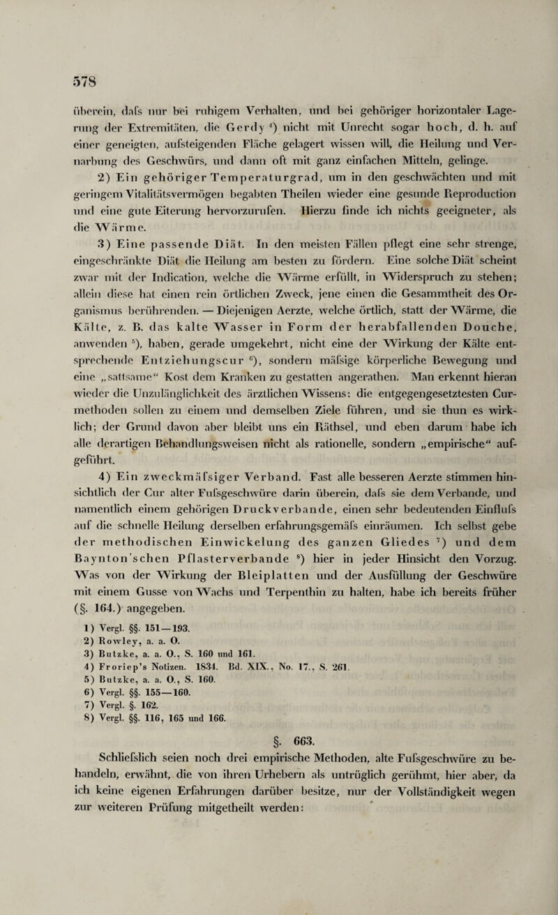 i'iborein, da Ts nur bei ruhigem Verhalten, und hei gehöriger horizontaler Lage¬ rung der Extremitäten, die Gerdy nicht mit Unrecht sogar hoch, d. h. auf einer geneigten, aufsteigenden Fläche gelagert wissen will, die Heilung und Ver¬ narbung des Geschwürs, und dann oft mit ganz einfachen Mitteln, gelinge. 2) Ein gehöriger Temperaturgrad, um in den geschwächten und mit geringem Vitalitätsvermögen begabten Theilen wieder eine gesunde Pieproduction und eine gute Eiterung hervorzurufen. Hierzu linde ich nichts geeigneter, als die Wärme. 3) Eine passende Diät. In den meisten Fällen pflegt eine sehr strenge, eingeschränkte Diät die Heilung am besten zu fördern. Eine solche Diät scheint zwar mit der Indication, welche die Wärme erfüllt, in Widerspruch zu stehen; allein diese hat einen rein örtlichen Zweck, jene einen die Gesammtheit des Or¬ ganismus berührenden. — Diejenigen Aerzte, welche örtlich, statt der Wärme, die Kälte, z. B. das kalte Wasser in Form der herabfallenden Douche, anwenden ^), haben, gerade umgekehrt, nicht eine der Wirkung der Kälte ent¬ sprechende Entziehungscur sondern mäfsige körperliche Bewegung und eine „satfsame“ Kost dem Kranken zu gestatten angerathen. Man erkennt hieran wieder die Unzulänglichkeit des ärztlichen Wissens: die entgegengesetztesten Cur- methoden sollen zu einem und demselben Ziele führen, und sie thun es wirk¬ lich; der Grund davon aber bleibt uns ein Fuithsel, und eben darum habe ich alle derartigen Behandlungsweisen nicht als rationelle, sondern „empirische“ auf¬ geführt. 4) Ein zweckmäfsiger Verband. Fast alle besseren Aerzte stimmen hin¬ sichtlich der Cur alter Fufsgeschwüre darin überein, dafs sie dem Verbände, und namentlich einem gehörigen Druckverbande, einen sehr bedeutenden Einflufs auf die schnelle Heilung derselben erfahrungsgemäfs einräumen. Ich selbst gebe der methodischen Einwickelung des ganzen Gliedes ’) und dem Baynton’schen Pflasterverbande ®) hier in jeder Hinsicht den Vorzug. Was von der Wirkung der Bleiplatten und der Ausfüllung der Geschwüre mit einem Gusse von Wachs und Terpenthin zu halten, habe ich bereits früher (§. 164.)' angegeben. 1) Vergl. §§. 151 —m 2) Rowley, a. a. O. 3) Butzke, a. a. O., S. 160 und 161. 4) Froriep’s Notizen. 1834. Bd. XIX., No. 17., S. 261. 5) Butzke, a. a. O., S. 160. 6) Vergl. §§. 155—160. 7) Vergl. §. 162. 8) Vergl. §§. 116, 165 und 166. §. 663. Schliefslich seien noch drei empirische Methoden, alte Fufsgeschwüre zu be¬ handeln, erwähnt, die von ihren Urhebern als untrüglich gerühmt, hier aber, da ich keine eigenen Erfahrungen darüber besitze, nur der Vollständigkeit wegen zur weiteren Prüfung mitgetheilt werden: