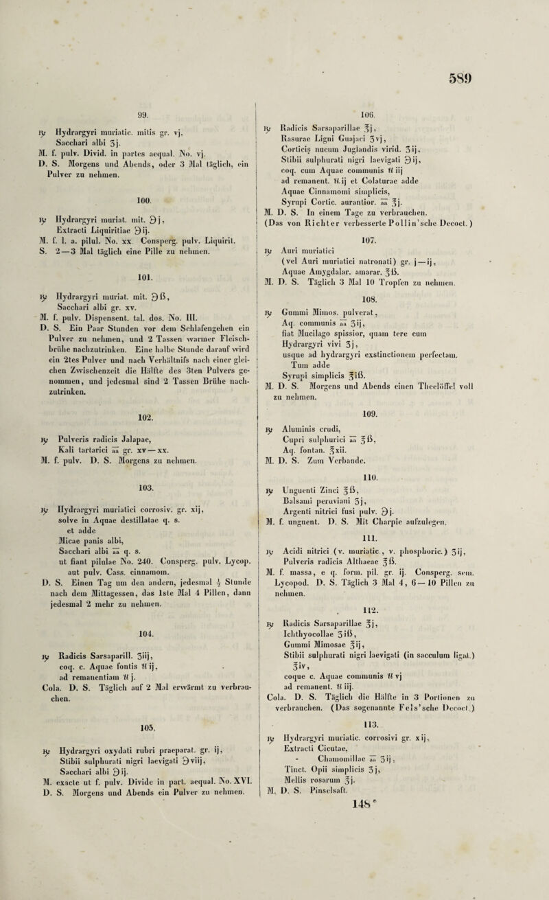 58J) 99. ly Hydrai'gyri miu'iatic. inilis gr. vj, Sacchari albi 3j- M. t’. pulv. Divid. in partes aequal. INo. vj. D. S. Morgens und Abends, oder 3 Mal täglicb, ein Pulver zu nebiuen. 100. jy Ilydrargyri muriat. mit. 9 j, Extracti Liquiritiae 9ij. M. f. 1. a. pilul. No. XX Consperg. pulv. Liquirit. S. 2 — 3 Mal täsilicb eine Pille zu nehmen. 101. iy Hydrai'gyri muriat. mit. 9ß, Sacchari albi gr. xv. M. f. pulv. Dispensent. tal. dos. No. 111. D. S. Ein Paar Stunden vor dem Scblafengeben ein Pulver zu nehmen, und 2 Tassen warmer Fleisch¬ brühe naebzutriuken. Eine halbe Stunde darauf wird ein 2les Pulver und nach Verbältnifs nach einer glei¬ chen Zwischenzeit die Hälfte des 3ten Pulvers ge¬ nommen, und jedesmal sind 2 Tassen Brühe nach¬ zutrinken. 102. }y Pulveris radicis Jalapae, Kali tartarici ää gr. xv — xx. M. f. pulv. D. S. Morgens zu nehmen. 103. }y Ilydrargyri muriatici corrosiv. gr. xij, solve in Aquae destillatae q. s. et adde Micae panis albi, Sacchari albi aa S. ut fiant pilulae No. 240. Consperg. pulv. Lycop. aut pulv. Cass. cinuamom. D. S. Einen Tag um den andern, jedesmal k Stunde nach dem Mittagessen, das Iste Mal 4 Pillen, dann jedesmal 2 mehr zu nehmen. 104. ly Radicis Sarsaparill. 3i>ji coq. c. Aquae fontis Wij, ad remauentiain il j. Cola. D. S. Täglich auf 2 Mal erwärmt zu verbrau¬ chen. 105. ly Ilydrargyri oxydati ruhri praeparat. gr. ij, Stibii sulplmrati nigri laevigati 9viij, Sacchari albi 9ij. M. exacle ut f. pulv. Divide in part. aequal. No. XVI. D. S. Morgens und Abends ein Pulver zu nehmen. I 106. I ly Radicis Sarsaparillae ^j, ' Rasurae Ligni Guajaei 3''j, ; Corlicis nucum Jugiandis virid. 3ij- ' Stibii sulplmrati nigri laevigati 9ij, coq. cum Aquae communis U iij ad remanent. W. ij et Colaturae adde Aquae Cinnamomi simplicis, Syrupi Cortic. aurantior. ää ,^j. M. D. S. ln einem Tage zu verbrauchen, j (Das von Richter verbesserte Pollin’sche Dccoct.) 107. ly Auri muriatici (vel Auri muriatici natronati) gr. j — ij, Aquae Airiygdalar. ainarar. §ß. M. D. S. Täglich 3 Mal 10 Tropfen zu nehmen. 108. I ly Gummi Mimos. pulverat, Aq. communis ää 3*1» fiat Mucilago spissior, quam tere cum Ilydrargyri vivi 3j, usque ad hydrai'gyri exstinctionem perfectam. Tum adde Syrupi simplicis 5 iß* M. D. S. Morgens und Abends einen Tlicelölfel voll zu nehmen. 109. ly Aluminis crudi, Cupri sulphurici ää ^ß; Aq. fontan. .^xii. M. D. S. Zum Verbände. 110. Unguenti Zinci ^ß, Balsami peruviani 3j? Argenti nitrici fusi pulv. 9j. M. f. unguent. D. S. Mit Charpie aufzulcgcn. 111. j jy Acidi nitrici (v. muriatic., v. phosphoric.) 3ij, Pulveris radicis Altliaeae M. f. massa, e q. form. pil. gr. ij. Consperg. sein. Lycopod. D. S. Täglich 3 Mal 4, 6—10 Pillen zu nehmen. 112. ly Radicis Sarsaparillae Ichthyocollae 3iß» Gummi Mimosae ^ij» Stibii sulplmrati nigri laevigati (in sacculum ligal.) 5iv, coque c. Aquae communis U vj ad remanent. U iij. Cola. D. S. Täglich die Hällte in .3 Porlionen zu verbrauchen. (Das sogenannte Fels’sche Decocl..) 113. ly Ilydrargyri muriatic. corrosivi gr. xij, Extracti Cicutae, Chamomillae ää 31)5 Tinct. Opii simplicis 3j» Mellis i'osarum ^j- M. D. S. Pinselsaft. 148
