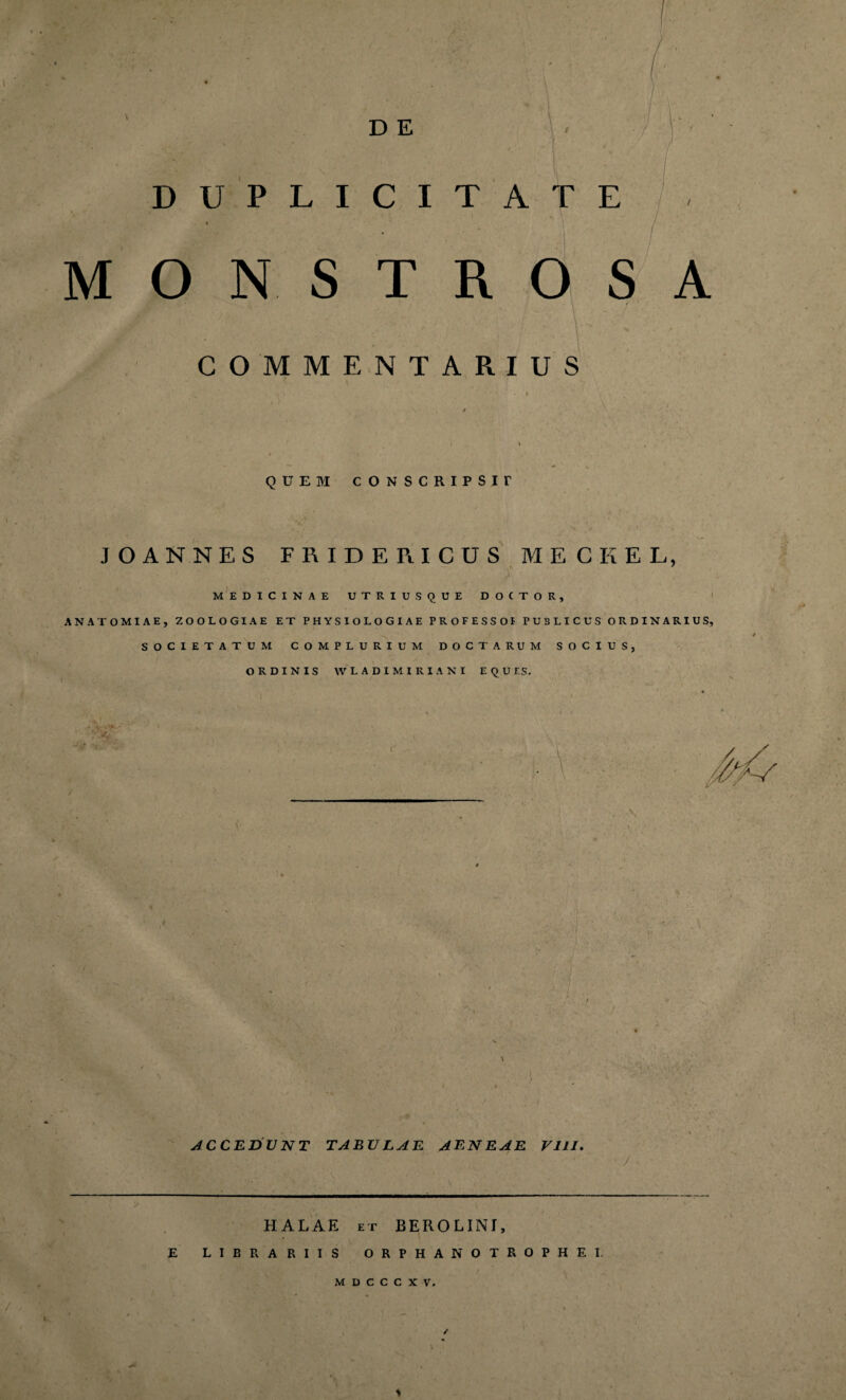 ' D E DUPLICITATE MONSTROSA COMMENTARIUS QUEM CONSCRIPSIT JOANNES FRIDERICUS MECKEL, N 7 MEDICINAE UTRIUSQUE DOCTOR, ANATOMIAE, ZOOLOGIAE ET PHYSIOLOGIAE PROFESSO! PUBLICUS ORDINARIUS. SOCIETATUM COMPLURIUM DOCTARUM SOCIUS, ORDINIS WLADIMIRIANI EQUIS. ACCEDUNT TABULAE AENEAE VIII. HALAE et BEROLINI, librariis orphanotrophei. M D C C C X V.