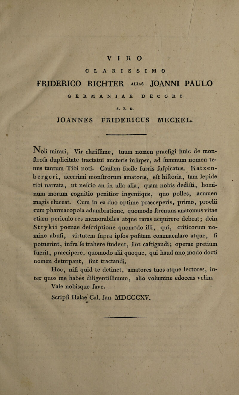 CLARISSIMO FRIDERICO RICHTER ALIAS JOANNI PAULO GERMANIAE DECORI * S. P. D. JOANNES FRIDERICUS MECKEL. IN oli mirari, Vir clariffime, tuum nomen praefigi huic de mon- ftrofa duplicitate tractatui auctoris infuper, ad fummum nomen te¬ nus tantum Tibi noti. Caufam facile fueris fufpicatus. Katzen- b er geri, acerrimi monftrorum amatoris, eft hiftoria, tam lepide tibi narrata, ut nefcio an in ulla alia, quam nobis dedifti, homi¬ num morum cognitio penitior ingeniique, quo polles, acumen magis eluceat. Cum in ea duo optime praeceperis, primo, proehi cum pharmacopola adumbratione, quomodo ftrenuus anatomus vitae etiam periculo res memorabiles atque raras acquirere debeat; dein Strykii poenae defcriptione quomodo illi, qui, criticorum no¬ mine abufi, virtutem fupra ipfos politam commaculare atque, fi potuerint, infra fe trahere ftudent, fint caftigandi; operae pretium fuerit, praecipere, quomodo alii quoque, qui haud uno modo docti nomen deturpant, fint tractandi. Hoc, nili quid te detinet, amatores tuos atque lectores, in¬ ter quos me habes diligentifiimum, alio volumine edoceas velim. Vale nobisque fave. Scripfi Halae Cal. Jan. MDCCCXV. *