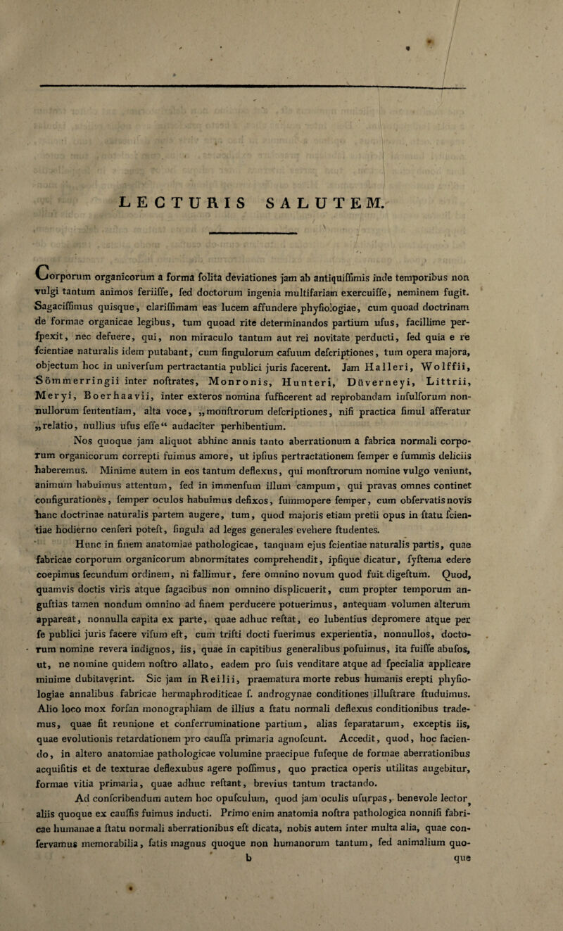 ; LECTURIS SALUTEM. \ Corporum organicorum a forma folita deviationes jam ab antiquiffimis inde temporibus non vulgi tantum animos feriiffe, fed doctorum ingenia multifariam exercuiffe, neminem fugit. Sagaciffimus quisque, clariflimam eas lucem affundere phyfiologiae, cum quoad doctrinam de formae organicae legibus, tum quoad rite determinandos partium ufus, facillime per- fpexit, nec defuere, qui, non miraculo tantum aut rei novitate perducti, fed quia e re fcientiae naturalis idem putabant, cum lingulorum cafuum defcriptiones, tum opera majora, objectum hoc in univerfum pertractantia publici juris facerent. Jam Halleri, Wolffii, Sommerringii inter noftrates, Monronis, Hunteri, Duverneyi, Littrii, Meryi, Boerhaavii, inter exteros nomina fufficerent ad reprobandam infulforum non¬ nullorum fententiam, alta voce, „monftrorum defcriptiones, nifi practica fimul afferatur „relatio, nullius ufus effe“ audaciter perhibentium. Nos quoque jam aliquot abhinc annis tanto aberrationum a fabrica normali corpo¬ rum organicorum correpti fuimus amore, ut ipfius pertractationem femper e fummis deliciis haberemus. Minime autem in eos tantum deflexus, qui monftrorum nomine vulgo veniunt, animum habuimus attentum, fed in immenfum illum campum, qui pravas omnes continet configurationes, femper oculos habuimus defixos, fummopere femper, cum obfervatis novis hanc doctrinae naturalis partem augere, tum, quod majoris etiam pretii opus in ftatu feien- tiae hodierno cenferi poteft, fingula ad leges generales evehere ftudentes. Hunc in finem anatomiae pathologicae, tanquam ejus fcientiae naturalis partis, quae fabricae corporum organicorum abnormitates comprehendit, ipfique dicatur, fyftema edere coepimus fecundum ordinem, ni fallimur, fere omnino novum quod fuit digeftum. Quod, quamvis doctis viris atque fagacibus non omnino displicuerit, cum propter temporum an- guftias tamen nondum omnino ad finem perducere potuerimus, antequam volumen alterum appareat, nonnulla capita ex parte, quae adhuc reftat, eo lubentius depromere atque per fe publici juris facere vifum eft, cum trifti docti fuerimus experientia, nonnullos, docto¬ rum nomine revera indignos, iis, quae in capitibus generalibus pofuimus, ita fuiffe abufos, ut, ne nomine quidem noftro allato, eadem pro fuis venditare atque ad fpecialia applicare minime dubitaverint. Sic jam in Reilii, praematura morte rebus humanis erepti phyfio¬ logiae annalibus fabricae hermaphroditicae f. androgynae conditiones illuftrare ftuduimus. Alio loco mox forfan monographiam de illius a ftatu normali deflexus conditionibus trade¬ mus, quae fit reunione et conferruminatione partium, alias feparatarum, exceptis iis, quae evolutionis retardationem pro cauffa primaria agnofcunt. Accedit, quod, hoc facien¬ do, in altero anatomiae pathologicae volumine praecipue fufeque de formae aberrationibus acquifitis et de texturae deflexubus agere poffimus, quo practica operis utilitas augebitur, formae vitia primaria, quae adhuc reftant, brevius tantum tractando. Ad confcribendum autem hoc opufculuin, quod jam oculis ufurpas, benevole lector^ aliis quoque ex cauffis fuimus inducti. Primo enim anatomia noftra pathologica nonnifi fabri¬ cae humanae a ftatu normali aberrationibus eft dicata, nobis autem inter multa alia, quae con- fervamus memorabilia, fatis magnus quoque non humanorum tantum, fed animalium quo- b que