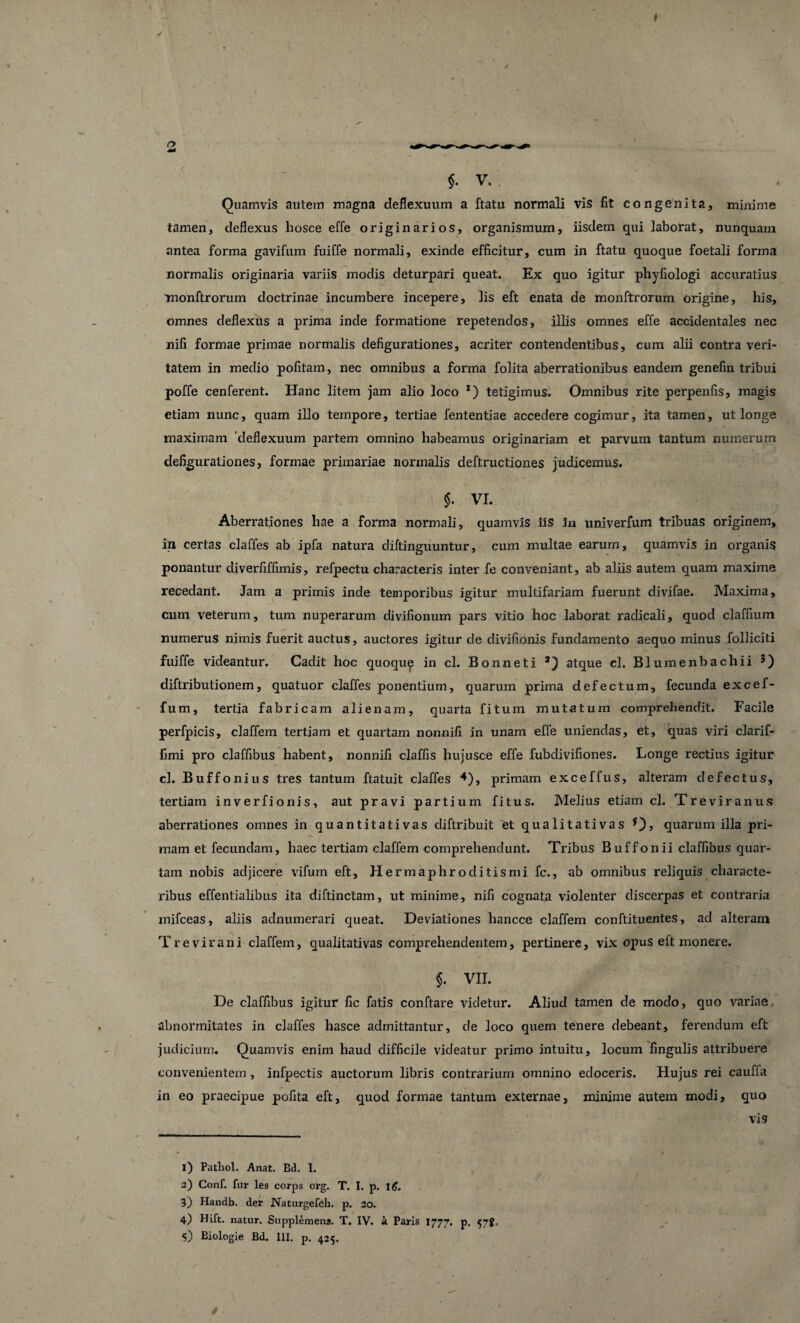 Quamvis autem magna deflexuum a ftatu normali vis fit congenita, minime tamen, deflexus hosce effe originarios, organismum, iisdem qui laborat, nunquam antea forma gavifum fuiffe normali, exinde efficitur, cum in ftatu quoque foetali forma normalis originaria variis modis deturpari queat. Ex quo igitur phyfiologi accuratius monftrorum doctrinae incumbere incepere, lis eft enata de monftrorum origine, his, omnes deflexus a prima inde formatione repetendos, illis omnes effe accidentales nec nifi formae primae normalis defigurationes, acriter contendentibus, cum alii contra veri¬ tatem in medio pofitam, nec omnibus a forma folita aberrationibus eandem genefin tribui poffe cenferent. Hanc litem jam alio loco x) tetigimus. Omnibus rite perpenfis, magis etiam nunc, quam illo tempore, tertiae fententiae accedere cogimur, ita tamen, ut longe maximam 'deflexuum partem omnino habeamus originariam et parvum tantum numerum defigurationes, formae primariae normalis deftructiones judicemus. $. VI. Aberrationes hae a forma normali, quamvis iis 3n univerfum tribuas originem, in certas claffes ab ipfa natura diftinguuntur, cum multae earum, quamvis in organis ponantur diverfiffimis, refpectu characteris inter fe conveniant, ab aliis autem quam maxime recedant. Jam a primis inde temporibus igitur multifariam fuerunt divifae. Maxima, cum veterum, tum nuperarum divifionum pars vitio hoc laborat radicali, quod claffium numerus nimis fuerit auctus, auctores igitur de divifionis fundamento aequo minus folliciti fuiffe videantur. Cadit hoc quoque in cl. Bonneti atque cl. Blumenbachii diftributionem, quatuor claffes ponentium, quarum prima defectum, fecunda excef- fum, tertia fabricam alienam, quarta fitum mutatum comprehendit. Facile perfpicis, claffem tertiam et quartam nonnifi in unam effe uniendas, et, quas viri clarif- fimi pro claffibus habent, nonnifi claffis hujusce effe fubdivifiones. Longe rectius igitur cl. Buffonius tres tantum ftatuit claffes +), primam exceffus, alteram defectus, tertiam inverfionis, aut pravi partium fitus. Melius etiam cl. Treviranus aberrationes omnes in quantitativas diftribuit et qualitativas *), quarum illa pri¬ mam et fecundam, haec tertiam claffem comprehendunt. Tribus Buffonii claffibus quar¬ tam nobis adjicere vifum eft. Hermaphroditismi fc., ab omnibus reliquis characte¬ ribus effentialibus ita diftinctam, ut minime, nifi cognata violenter discerpas et contraria mifceas, aliis adnumerari queat. Deviationes hancce claffem conftituentes, ad alteram Trevirani claffem, qualitativas comprehendentem, pertinere, vix opus eft monere. §. VII. De claffibus igitur fic fatis conftare videtur. Aliud tamen de modo, quo variae abnormitates in claffes hasce admittantur, de loco quem tenere debeant, ferendum eft judicium. Quamvis enim haud difficile videatur primo intuitu, locum fingulis attribuere convenientem , infpectis auctorum libris contrarium omnino edoceris. Hujus rei caufla in eo praecipue pofita eft, quod formae tantum externae, minime autem modi, quo vis 1) Patliol. Anat. Bd. !. 2) Conf. fur les corps org. T. I. p. I<J. 3) Handb. der jNaturgelbh. p. 20. 4) Hift. natur. Supplemens. T. IV. i Paris 1777. p, 57$, 5) Biologie Bd. III. p. 425. /