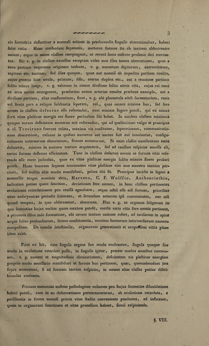 folet ratio. Hanc methodum fequentes, auctores formas ita ab invicem abhorrentes uniunt, atque in unam claffem compingunt, ut revera facra mifcere profanis dici merean¬ tur. Sic v. g. in claffem exceffus receptam vides non illas tamen aberrationes, quae a vero partium augmento originem trahunt, v. g. numerum digitorum, extremitatum, capitum etc. auctum, fed illas quoque, quae aut nonnifi ab impedito partium coalitu, cujus generis funt uVula, palatum, fiffa, uterus duplex etc., aut a reunione partium folito minus longa, v. g. vaforum in ramos divifione folito nimis cita, cujus rei rami ex arcu aortae emergentes, praefertim autem arteriae renales praebent exempla, aut a divifione partium, alias confluentium, fiunt, v. g. ubi placentula adeft fuccenturiata, renis vel lienis pars a reliqua fubftantia feparata, rei., quas omnes minime huc, fed fere omnes in claffem defectus effe referendas, eum minime fugere poteft, qui ex minus forti vitae plafticae energia eas fluere perfuafum fibi habet. In eandem claffem maximus quoque eorum deflexuum numerus erit referendus, qui ad qualitativam vulgo et praecipue a. cl. Tr e vir ano fuerunt relata, maxima vis coalituum, ieparationum, communicatio¬ num abnormium, cafuum in quibus numerus aut auctus fuit aut imminutus, configu¬ rationum. externarum abnormium, fituum mutatorum. Si enim claffes monftrorum recte definieris, minime in numero tantum acquieveris, fed ad cauffam refpicias neceffe eft, varias formae deflexus efficientem. Tunc in claffem defectus omnia ea formae vitia refe¬ renda effe recte judicabis, quae ex vitae plafticae energia folito minore fluere probari poteft. Hunc tenorem fequens imminutam vitae plafticae vim non numero tantum par¬ ciore, fed multis aliis modis manifeftari, palam tibi fit. Praecipue incidis in legem a nonnullis magni nominis viris, Harvaeo, C. F. Wolffio, Authenriethio, indicatam potius quam fancilam, deviationes fere omnes, in hanc claffem pertinentes evolutionis retardationem pro cauffa. agnofcere, atque nihil effe nifi formas, prioribus vitae embryonicae periodis folemnes, et fecundum naturam ipfi convenientes, nec nifi quoad tempus, in quo obfervantur, abnormes. Huc v. g. ut organon feligamus in' quo fententiae hujus veritas quam maxime patefit, cordis varia vitia fere omnia pertinent, a primaeva illius inde formatione, ubi cavum tantum unicum refert, ad incifuram in apicg usque folito profundiorem, feriem conftituentia, maximo formarum intermediarum numero compofitam. De canalis inteftinalis, organorum generationis et uropoffeos vitiis plane idem valet. Patet ex his, cum fingula organa fuo modo evolvantur, fingula quoque fuo modo in evolutione retardari poffe, in fingulis igitur, praeter modos omnibus commu¬ nes, v. g. numeri et magnitudinis diminutionem, deficientem vis plafticae energiam proprio modo neceffario manifeftari et formas huc pertinere, quas, quemadmodum jam fupra monuimus, fi ad formam tantum refpicias, in omnes alias claffes potius diftri- buendas cenfueris. Primum anatomiae noftrae pathologicae volumen pro hujus fententiae dilucidatione haberi poteft, cum in eo deformationes pertractaverimus, ab evolutione retardata, a perfiftentia in forma nonnifi primis vitae ftadiis conveniente pendentes, ad influxum, quem in organorum functiones et vitae proceffum habent, fimul refpiciendo. $. VIII.