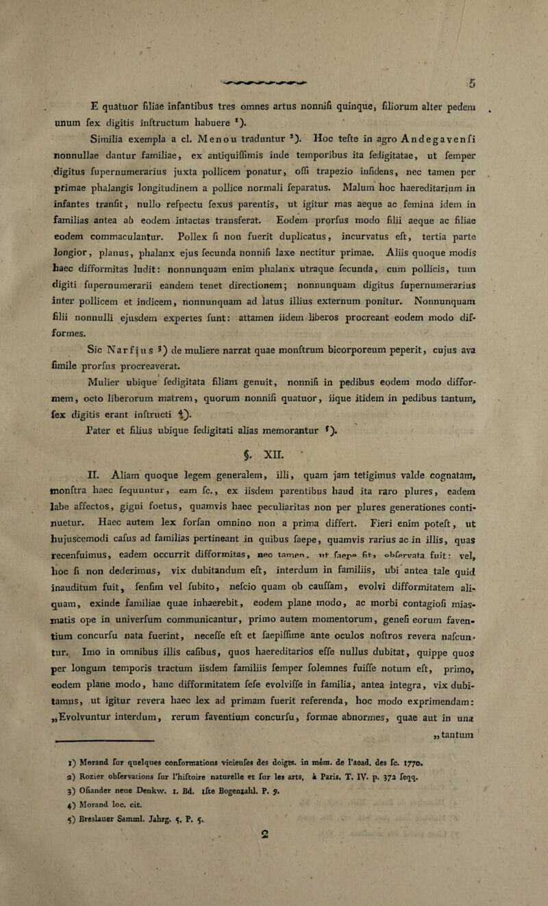 E quatuor filiae infantibus tres omnes artus lionnifi quinque, filiorum alter pedem unum fex digitis inftructum habuere *). Similia exempla a cl. Menou traduntur l) 2). Hoc tefte in agro Andegavenfi nonnullae dantur familiae, ex antiquiffimis inde temporibus ita fedigitatae, ut femper digitus fupernumerarius juxta pollicem ponatur, offi trapezio infidens, nec tamen per pfimae phalangis longitudinem a pollice normali feparatus. Malum hoc haereditarium in infantes tranfit, nullo refpectu fexus parentis, ut igitur mas aeque ac femina idem in t familias antea ab eodem intactas transferat. Eodem prorfus modo filii aeque ac filiae . > eodem commaculantur. Pollex fi non fuerit duplicatus, incurvatus eft, tertia parte longior, planus, phalanx ejus fecunda nonnifi laxe nectitur primae. Aliis quoque modis haec difformitas ludit: nonnunquam enim phalanx utraque fecunda, cum pollicis, tum digiti fupernumerarii eandem tenet directionem; nonnunquam digitus fupernumerarius inter pollicem et indicem, nonnunquam ad latus illius externum ponitur. Nonnunquam filii nonnulli ejusdem expertes funt: attamen iidem liberos procreant eodem modo dif- forines. Sic Narf jus 3 4 5) de muliere narrat quae monftrum bicorporeum peperit, cujus ava fimile prorfus procreaverat. i Mulier ubique fedigitata filiam genuit, nonnifi in pedibus eodem modo diffor- mem, octo liberorum matrem, quorum nonnifi quatuor, iique itidem in pedibus tantum, fex digitis erant inftructi \ » Pater et filius ubique fedigitati alias memorantur f). §. XII. • II. Aliam quoque legem generalem, illi, quam jam tetigimus valde cognatam, tnonftra haec fequuntur, eam fc., ex iisdem parentibus haud ita raro plures, eadem labe affectos, gigni foetus, quamvis haec peculiaritas non per plures generationes conti¬ nuetur. Haec autem lex forfan omnino non a prima differt. Fieri enim poteft, ut hujuscemodi cafus ad familias pertineant in quibus faepe, quamvis rarius ac in illis, quas recenfuimus, eadem occurrit difformitas, neo tamen, nt faer° obfervata fuit: vel, hoc fi non dederimus, vix dubitandum eft, interdum in familiis, ubi antea tale quid inauditum fuit, fenfim vel fubito, nefcio quam ob cauffam, evolvi difformitatem ali¬ quam, exinde familiae quae inhaerebit, eodem plane modo, ac morbi contagiofi mias- matis ope in univerfum communicantur, primo autem momentorum, genefi eorum faven¬ tium concurfu nata fuerint, neceffe eft et faepiffime ante oculos noftros revera nafcun- tur. Imo in omnibus illis cafibus, quos haereditarios effe nullus dubitat, quippe quos per longum temporis tractum iisdem familiis femper folemnes fuiffe notum eft, primo, eodem plane modo, hanc difformitatem fefe evolviffe in familia, antea integra, vix dubi¬ tamus, ut igitur revera haec lex ad primani fuerit referenda, hoc modo exprimendam: „Evolvuntur interdum, rerum faventium concurfu, formae abnormes, quae aut in una „ tantum l) Morand fur quelques conformations vicieufes des doigts. in raem. de 1’aoad. des fc. 1770. 3) Rozier obfervations fur 1’hiftoire naturelle et fur les arts, a Paris. T. IV. p. 573 feqq. 3) Ofiander neue Denkw. 1. Bd. ifte Bogenjahl. P. J. 4) Morand loc. cit. 5) Breslauer Samml. Jahrg. 5. P. 5.