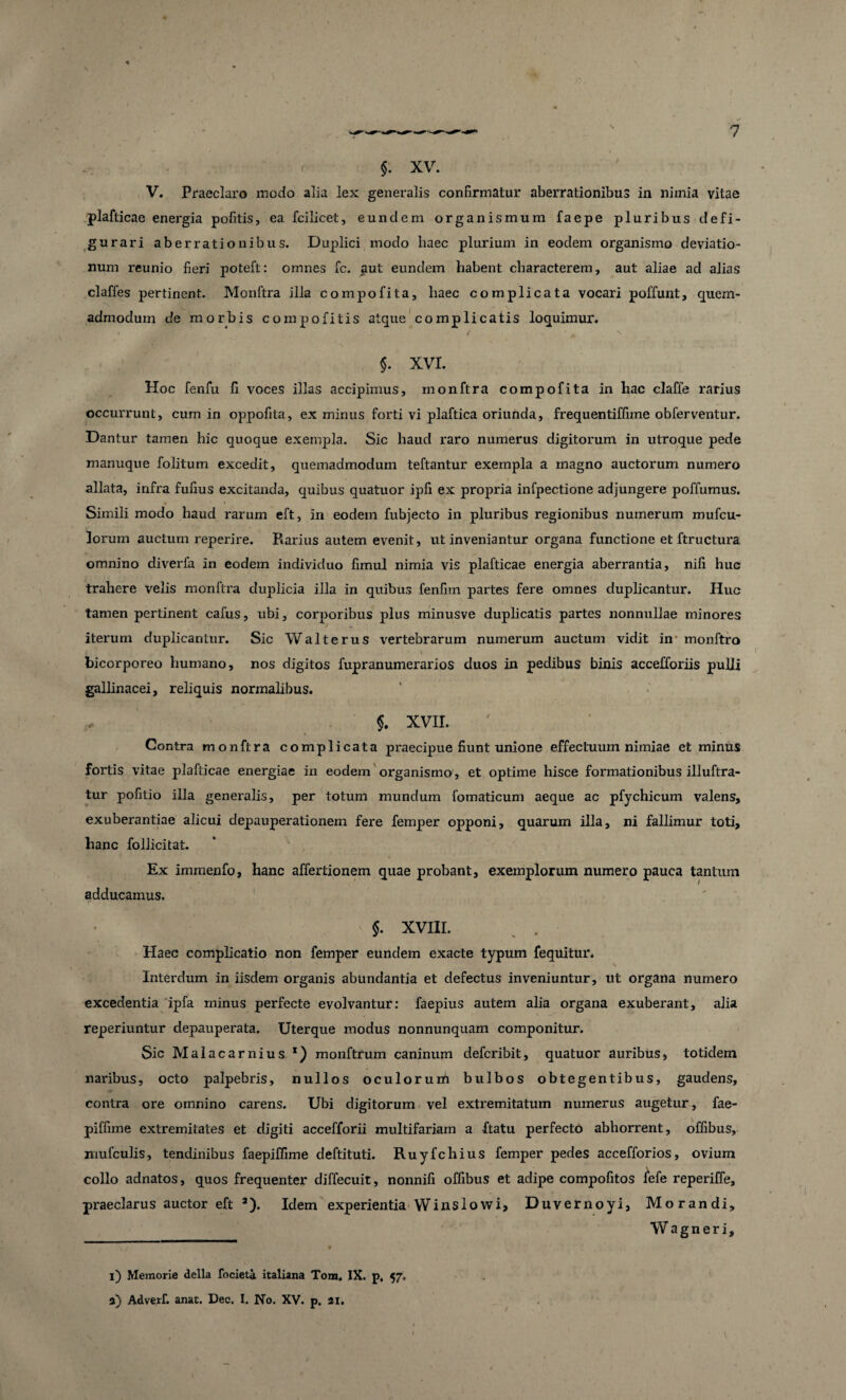 $. XV. V. Praeclaro modo alia lex generalis confirmatur aberrationibus in nimia vitae plafticae energia politis, ea fcilicet, eundem organismum faepe pluribus defi- gurari aberrationibus. Duplici modo haec plurium in eodem organismo deviatio¬ num reunio fieri poteft: omnes fc. aut eundem habent characterem, aut aliae ad alias claffes pertinent. Monftra illa compofita, haec complicata vocari poliunt, quem¬ admodum de morbis compofitis atque complicatis loquimur. » , jjfr- * / • ^ n $. XVI. Hoc fenfu fi voces illas accipimus, monftra compofita in hac claffe rarius occurrunt, cum in oppofita, ex minus forti vi plaftica oriunda, frequentiffime obferventur. Dantur tamen hic quoque exempla. Sic haud raro numerus digitorum in utroque pede manuque folitum excedit, quemadmodum teftantur exempla a magno auctorum numero allata, infra fufius excitanda, quibus quatuor ipfi ex propria infpectione adjungere poffumus. Simili modo haud rarum eft, in eodem fubjecto in pluribus regionibus numerum mufcu- lorum auctum reperire. Rarius autem evenit, ut inveniantur organa functione et ftructura omnino diverfa in eodem individuo fimul nimia vis plafticae energia aberrantia, nili huc trahere velis monftra duplicia illa in quibus fenfiin partes fere omnes duplicantur. Huc tamen pertinent cafus, ubi, corporibus plus minusve duplicatis partes nonnullae minores iterum duplicantur. Sic Walterus vertebrarum numerum auctum vidit in monftro bicorporeo humano, nos digitos fupranumerarios duos in pedibus binis accefforiis pulli gallinacei, reliquis normalibus. 5. XVII. Contra monftra complicata praecipue fiunt unione effectuum nimiae et minus fortis vitae plafticae energiae in eodem organismo , et optime hisce formationibus illuftra- tur pofitio illa generalis, per totum mundum fomaticum aeque ac pfychicum valens, exuberantiae alicui depauperationem fere femper opponi, quarum illa, ni fallimur toti, hanc follicitat. Ex immenfo, hanc affertionem quae probant, exemplorum numero pauca tantum adducamus. r §. XVIII. Haec complicatio non femper eundem exacte typum fequitur. Interdum in iisdem organis abundantia et defectus inveniuntur, ut organa numero excedentia ipfa minus perfecte evolvantur: faepius autem alia organa exuberant, alia reperiuntur depauperata. Uterque modus nonnunquam componitur. Sic Malacarnius *) monftrum caninum defcribit, quatuor auribus, totidem naribus, octo palpebris, nullos oculorum bulbos obtegentibus, gaudens, contra ore omnino carens. Ubi digitorum vel extremitatum numerus augetur, fae- piffime extremitates et digiti accefforii multifariam a ftatu perfecto abhorrent, offibus, mufculis, tendinibus faepiffime deftituti. Ruyfchius femper pedes accefforios, ovium collo adnatos, quos frequenter diffecuit, nonnifi offibus et adipe compofitos fefe reperiffe, praeclarus auctor eft 2). Idem experientia Winslowi, Duvernoyi, Morandi, Wagneri, i) Memorie della focieti italiana Tora, IX. p, 57, 3) Adverf. anat. Dec. I. No. XV. p. 21. v