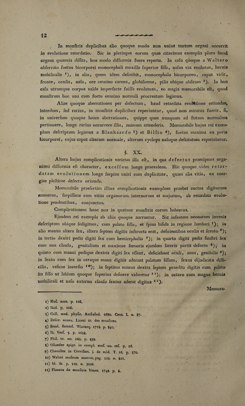 in evolutione retardatio. Sic in plerisque eorum quae citavimus exemplis plura fimul organa quamvis diffita, hoc modo difformia fuere reperta. In cafu quoque a Walt ero obfervato foetus bicorporei monocephali maxilla fuperior fiffa, nafus vix evolutus, hernia umbilicalis *), in alio, quem idem defcribit, monocephalo bicorporeo, caput vidit, fronte, oculis, nafo, ore omnino carens, globiforme, pilis ubique oblitum a). In hoc cafu utrumque corpus valde imperfecte fuiffe evolutum, eo magis memorabile eft, quod monftrum hoc una cum foetu omnino normali procreatum legimus. Aliae quoque aberrationes per defectum, haud retardata evoMtione oriundae, interdum, fed rarius, in monftris duplicibus reperiuhtur, quod non miratus fueris, fi, in univerfum quoque hasce aberrationes, quippe quae nunquam ad ftatum normalem pertinuere, longe rarius occurrere illis, animum attenderis. Memorabile hujus rei exem¬ plum defcriptum legimus a Blankaardo 3) et Bilfio 1 2 3 4 5), foetus maxima ex parte bicorporei, cujus caput alterum normale, alterum cyclops nafoque deftitutum reperiebatur. $. XX. - . Altera hujus complicationis varietas illa eft, in qua defectus praecipuus orga¬ nismi difformis elt character, exceffurn longe praevalens. Hic quoque vides retar¬ datam evolutionem longe faepius uniri cum duplicitate, quam alia vitia, ex ener¬ giae plafticae defectu oriunda. Memorabile praefertim illius complicationis exemplum praebet auctus digilorum numerus, faepiffime cum vitiis organorum internorum et majorum, ab retardata evolu¬ tione pendentibus, conjunctus. Complicationem hanc nos in quatuor monftris coram habemus. Ejusdem rei exempla ab aliis quoque narrantur. Sic infantem neonatum invenis defcriptum ubique fedigitum, cum palato fiffo, et fpina bifida in regione lumbari *); in alio manus altera fex, altera feptem digitis inftructa erat, deficientibus oculis et fcroto 6); in tertio dextri pedis digiti fex cum hemicephalia 7 8 9 10 11); in quarto digiti pedis finiftri fex cum anu claufo, genitalium et maximae femoris ejusdem lateris partis defectu s); in quinto cum manui pedique dextris digiti fex effent, deficiebant oculi, anus, genitalia in fexto cum fex in utraque manu digitis aderant palatum fiffum, fexus dijudicatu diffi¬ cilis, veficae inverfio 1 °); in feptimo manus dextra feptem praedita digitis cum palato ita fiffo ut labium quoque fuperius deficere videretur X1); in octavo cum magna hernia umbilicali et nafo externo claufo fextus aderat digitus I2). Memora- 1) Muf. anat. p. 126. 2) Ibid. p. 126. 3) Coli. med. phyfic. Amftelod. 1680. Cent. I. o. 87. 4) Defer, annex. Liceti tr. des monftres. j 5) Bresl. Samml. Winterq. 1718. p. 840. 6) lb. Verf, 5. p. 1658. 7) Phil. tr. no. 160. p. 599. 8) Ofiander epigr. in compl. muf. an. ref. p. 26. 9) Chevalier in Corvifart. j. de mod. T. 16. p, 370. 10) Walter mufeum anatom, psg. 123. n. 821. 11) Id. ib. p. 128. n. 3026. 12) Plancus de monftris Venet. 1749. p, g.