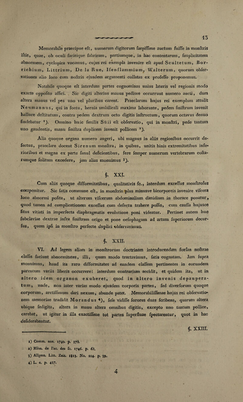 13 Memorabile praecipue eft, numerum digitorum faepiffime auctum fuiffe in monftris iftis, quae, ob oculi facieique fabricam, partiumque, in hac contentarum, fimplicitatem abnormem, cyclopica vocamus, cujus rei exempla invenire eft apud Scultetum, Bor- richium, Littrium, De la Rue, Ifenflammium, Walterum, quorum obfer- vationes alio loco cum noftris ejusdem argumenti collatas ex profeffo proponemus. Notabile quoque eft interdum partes cognominas unius lateris vel regionis modo exacte oppofito affici. _ Sic digiti alterius manus pedisve occurrunt numero aucti, dum altera manus vel pes uno vel pluribus carent. Praeclarum hujus rei exemplum attulit N eumannus, qui in foetu, hernia umbilicali maxima laborante, pedem finiftrum invenit halluce deftitutum, contra pedem dextrum octo digitis inftructum, quorum octavus denuo findebatur *). Omnino huic fimilis Siiii eft obfervatio, qui in monftri, pede tantum uno gaudentis, manu finiftra duplicem invenit pollicem i) * 3 4). Alia quoque organa numero augeri, ubi magnus in aliis regionibus occurrit de¬ fectus, praeclare docent Sirenum monftra, in quibus, unitis binis extremitatibus infe¬ rioribus et magna ex parte fimul deficientibus, fere femper numerum vertebrarum cofta- , • rumque folitum excedere, jam alias monuimus - / ’ * ••*v- * ' - t $. xxr. Cum aliis quoque difformitatibus, qualitativis fc., interdum exceffus monftrofus componitur. Sic fatis commune eft, in monftris plus minusve bicorporeis invenire vifcera loco abnormi pofita, ut alterum vifcerum abdominalium dimidium in thorace ponatur, quod tamen ad complicationem exceffus cum defectu trahere poffis, cum cauffa hujusce fitus vitiati in imperfecta diaphragmatis evolutione poni videatur. Pertinet autem huc fubclaviae dextrae infra finiftram origo et pone oefopbagum ad artum fuperiorem decur- fus, quem ipfi in monftro perfecte duplici «bfervavimus. f XXII* VI. Ad legem aliam in monftrorUm doctrinam introducendam fotfan noftrae claffis faciunt abnormitates, illi, quam modo tractavimus, fatis cognatam. Jam fupra monuimus, haud ita raro difformitates ad eandem claffem pertinentes in eorundem parentum variis liberis occurreret interdum contrarium accidit, et quidem ita., ut in altero id em organon exuberet, quod in & Itero invenis depaupera- tum, unde, non inter varias modo ejusdem corporis partes, fed diverforum quoque corporum, arctiffimum dari nexum, abunde patet. Memorabiliffimae hujus rei obfervatio* nem memoriae tradidit Morandus *), fefe vidiffe forores duas fcribens, quarum altera ubique fedigita, altera in manu altera omnibus digitis, excepto uno tantum pollice, carebat, ut igitur in illa exactiffime tot partes fuperfluae fpectarentur, quot in hac defiderabanttu*. ,r . $. xxm. i) Comm. non 1740. p. 175. a) Mem. de Fac. des fc. 1746. p. 6b. 3) Allgem. Litt. Zeit. 1813. No. 314. p. 39. 4) L. c. p. 457* 4