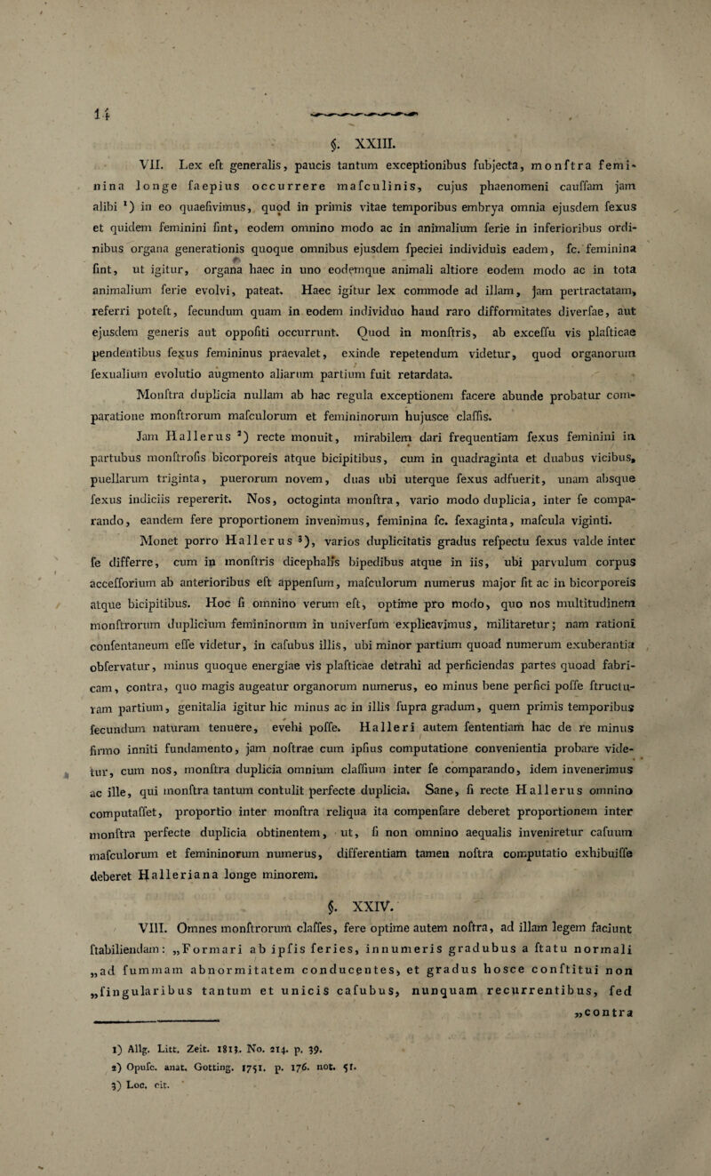 $. XXIII. k > ' . _ H VII. Lex eft generalis, paucis tantum exceptionibus fubjecta, monftra femi- nina longe faepius occurrere mafculinis, cujus phaenomeni cauffam jam alibi *) in eo quaefivimus, quod in primis vitae temporibus embrya omnia ejusdem fexus et quidem feminini lint, eodem omnino modo ac in animalium ferie in inferioribus ordi¬ nibus organa generationis quoque omnibus ejusdem fpeciei individuis eadem, fc. feminina fint, ut igitur, organa haec in uno eodemque animali altiore eodem modo ac in tota animalium ferie evolvi, pateat. Haec igitur lex commode ad illam, jam pertractatam, referri poteft, fecundum quam in eodem individuo haud raro difformitates diverfae, aut ejusdem generis aut oppofiti occurrunt. Quod in monftris, ab exceffu vis plafticae pendentibus fegus femininus praevalet, exinde repetendum videtur, quod organorum fexualium evolutio augmento aliarum partium fuit retardata. Monftra duplicia nullam ab hac regula exceptionem facere abunde probatur com¬ paratione monftrorum mafculorum et femininorum hujusce claffis. Jam Hallerus I) 2) recte monuit, mirabilem dari frequentiam fexus feminini in partubus monftrofis bicorporeis atque bicipitibus, cum in quadraginta et duabus vicibus, puellarum triginta, puerorum noveni, duas ubi uterque fexus adfuerit, unam absque fexus indiciis repererit. Nos, octoginta monftra, vario modo duplicia, inter fe compa¬ rando, eandem fere proportionem invenimus, feminina fc. fexaginta, mafcula viginti. Monet porro Hallerus 3), varios duplicitatis gradus refpectu fexus valde inter fe differre, cum in monftris dicephalfs bipedibus atque in iis, ubi parvulum corpus accefforium ab anterioribus eft appenfum, mafculorum numerus major fit ac in bicorporeis atque bicipitibus. Hoc fi omnino verum eft, optime pro modo, quo nos multitudinem monftrorum duplicium femininorum in univerfum explicavimus, militaretur ; nam rationi confentaneum effe videtur, in cafubus illis, ubi minor partium quoad numerum exuberantia obfervatur, minus quoque energiae vis plafticae detrahi ad perficiendas partes quoad fabri¬ cam, contra, quo magis augeatur organorum numerus, eo minus bene perfici poffe ftructu- ram partium, genitalia igitur hic minus ac in illis fupra gradum, quem primis temporibus * fecundum naturam tenuere, evehi poffe. Halleri autem fententiam hac de re minus firmo inniti fundamento, jam noftrae cum ipfius computatione convenientia probare vide¬ tur, cum nos, monftra duplicia omnium claffium inter fe comparando, idem invenerimus ac ille, qui monftra tantum contulit perfecte duplicia. Sane, fi recte Hallerus omnino computaffet, proportio inter monftra reliqua ita compenfare deberet proportionem inter monftra perfecte duplicia obtinentem, ut, fi non omnino aequalis inveniretur cafumn mafculorum et femininorum numerus, differentiam tamen noftra computatio exhibuiffe deberet Halleriana longe minorem. $. XXIV. VIII. Omnes monftrorum claffes, fere optime autem noftra, ad illam legem faciunt ftabiliendam: «Formari ab ipfis feries, innumeris gradubus a ftatu normali „ad fumraam abnormitatem conducentes, et gradus hosce conftitui non „fingularib us tantum et unicis cafubus, nunquam recurrentibus, fed ____ «contra I) Allg. Litt. Zeit. 181$. No. 214. p. 39. a) Opufc. anat, Gotting. 1751. p. 176. not. 51. 3) Loc. cit.