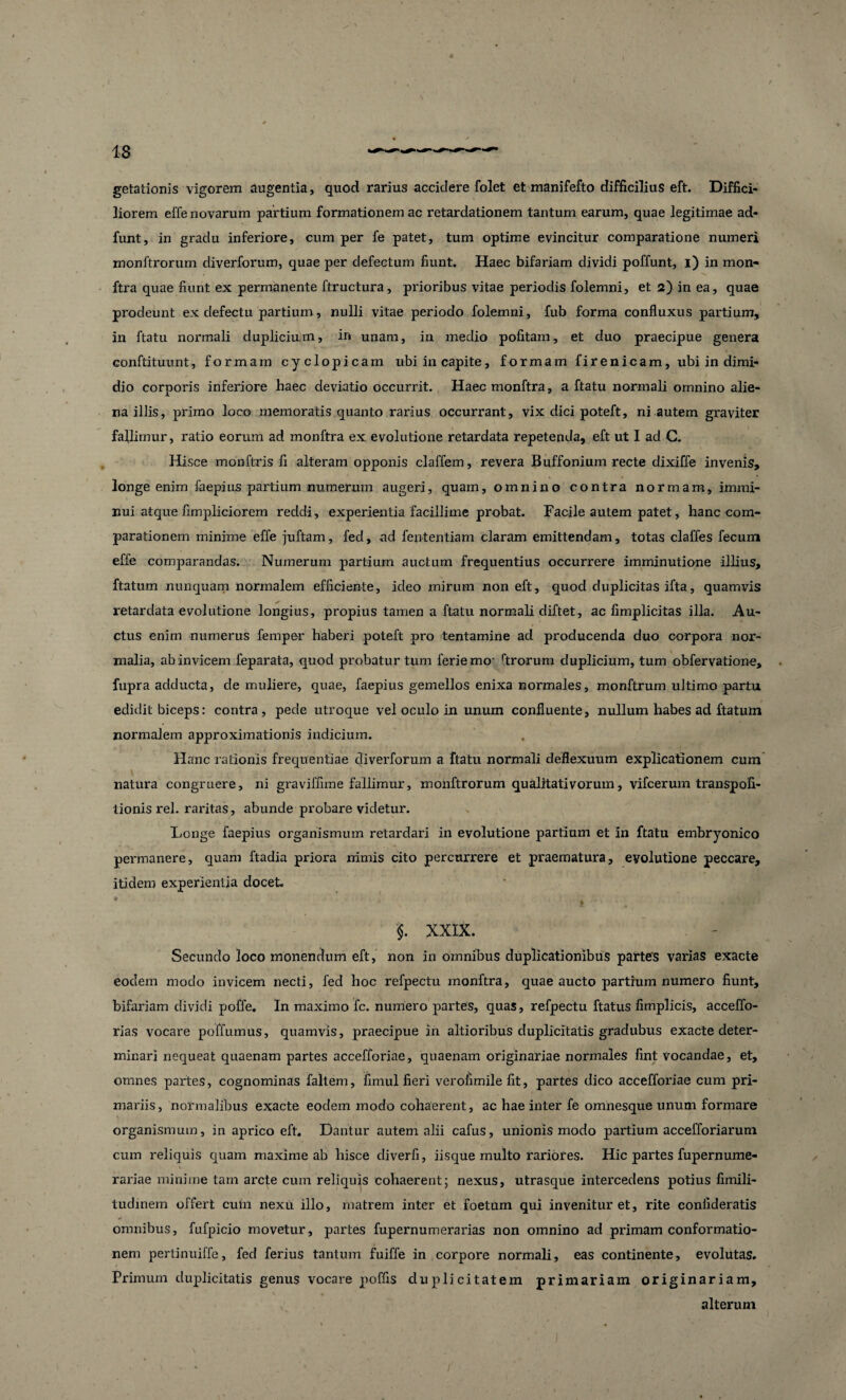 getationis vigorem augentia, quod rarius accidere folet et manifefto difficilius eft. Diffici¬ liorem effe novarum partium formationem ac retardationem tantum earum, quae legitimae ad- funt, in gradu inferiore, cum per fe patet, tum optime evincitur comparatione numeri monftrorurn diverforum, quae per defectum fiunt. Haec bifariam dividi poffunt, i) in mon- ftra quae fiunt ex permanente ftructura, prioribus vitae periodis folemni, et 2) in ea, quae prodeunt ex defectu partium, nulli vitae periodo folemni, fub forma confluxus partium, in ftatu normali duplicium, in unam, in medio politam, et duo praecipue genera conftituunt, formam cyclopicam ubi in capite, formam fir en icam, ubi in dimi¬ dio corporis inferiore haec deviatio occurrit. Haecmonftra, a ftatu normali omnino alie¬ na illis, primo loco memoratis quanto rarius occurrant, vix dici poteft, ni autem graviter fallimur, ratio eorum ad monftra ex evolutione retardata repetenda, eft ut I ad C. Hisce monftris fi alteram opponis claffem, revera Buffonium recte dixiffe invenis, longe enim faepius partium numerum augeri, quam, omnino contra normam, immi¬ nui atque fimpliciorem recidi, experientia facillime probat. Facile autem patet, hanc com¬ parationem minime effe juftam, feci, ad fententiam claram emittendam, totas claffes fecum effe comparandas. Numerum partium auctum frequentius occurrere imminutione illius, ftatum nunquam normalem efficiente, ideo mirum non eft, quod duplicitas ifta, quamvis retardata evolutione longius, propius tamen a ftatu normali diftet, ac fimplicitas illa. Au¬ ctus enim numerus femper haberi poteft pro tentamine ad producenda duo corpora nor¬ malia, ab invicem feparata, quod probatur tum feriemo- rtrorum duplicium, tum obfervatione, fupra adducta, de muliere, quae, faepius gemellos enixa normales, monftrum ultimo partu edidit biceps: contra, pede utroque vel oculo in unum confluente, nullum habes ad ftatum normalem approximationis indicium. Hanc rationis frequentiae diverforum a ftatu normali deflexuum explicationem cum natura congruere, ni graviffime fallimur, monftrorurn qualitativorum, vifcerum transpofi- tionis rei. raritas, abunde probare videtur. Longe faepius organismum retardari in evolutione partium et in ftatu embryonico permanere, quam ftadia priora nimis cito percurrere et praematura, evolutione peccare, itidem experientia docet. y * I * 4 i * • §. XXIX. Secundo loco monendum eft, non in omnibus duplicationibus partes varias exacte eodem modo invicem necti, fed hoc refpectu monftra, quae aucto partium numero fiunt, bifariam dividi poffe. In maximo fc. numero partes, quas, refpectu ftatus fimplicis, acceffo- rias vocare poffumus, quamvis, praecipue in altioribus duplicitatis gradubus exacte deter¬ minari nequeat quaenam partes accefforiae, quaenam originariae normales fint vocandae, et, omnes partes, cognominas faltem, fimul fieri veroiimile fit, partes dico accefforiae cum pri¬ mariis, normalibus exacte eodem modo cohaerent, ac hae inter fe omnesque unum formare organismum, in aprico eft. Dantur autem alii cafus, unionis modo partium accefforiarum cum reliquis quam maxime ab hisce diverfi, iisque multo rariores. Hic partes fupernume- rariae minime tam arcte cum reliquis cohaerent; nexus, utrasque intercedens potius fimili- tudinem offert cum nexu illo, matrem inter et foetum qui invenitur et, rite confideratis omnibus, fufpicio movetur, partes fupernumerarias non omnino ad primam conformatio¬ nem pertinuiffe, fed ferius tantum fuiffe in corpore normali, eas continente, evolutas. Primum duplicitatis genus vocare poffis duplicitatem primariam originariam, alterum