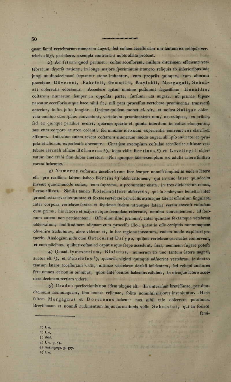 quam fimul vertebrarum numerum augeri, fed coftam accefforiam uni tantum ex reliquis ver¬ tebris affigi, perhibere, exempla contraria a nobis allata probant. 2_) Ad fi tum quod pertinet, coftas accefforias, nullum discrimen efficiente ver¬ tebrarum diverfa ratione, in longe majore fpeciminum numero reliquis ab inferioribus ad¬ jungi ut duodecimam fequantur atque imitentur, cum propriis quinque, tum aliorum praecipue Dovereni, Fabricii, Gemmilii, Ruyfchii, Morgagnii, Schul- zii obfervatis edocemur. Accedere igitur minime poffumus fagaciffimo Hunaldio, coftarum numerum femper in oppofita parte, furfum, ita augeri, ut primae fuper- nascatur accefforia atque haec nihil fit, nili pars proceffus vertebrae prominentis transverli anterior, folito jufto longior. Optime quidem monet cl. vir, et noftra Suiique obfer- vata omnino cum ipfius conveniunt, vertebram prominentem non, ut reliquas, ex tribus, fed ex quinque partibus evolvi, quarum quarta et quinta interdum in coftas elongentur, nec cum corpore et arcu coeant, fed minime ideo cum experientia convenit viri clariffimi effatum. Interdum autem revera coftarum numerum modo augeri ab ipfo indicato et pro¬ pria et aliorum experientia docemur. Citat jam exemplum coftulae accefforiae ultimae ver- tebrae cervicali affixae Bohmerus *), idem vidit Bertinus2) et Levelingii obfer- vatum huc trahi fine dubio meretur. Nos quoque tale exemplum ex adulti latere finiftro coram habemus. 3) N umerus coftarum accefforiarmn fere femper nonnifi fimplex in eodem latere eft: pro rariffima faltem habeo Bertini 3) obfervationem, qui in uno latere quindecim invenit quodammodo coftas, cumfuprema, a prominente enata, in tres divideretur ramos, fterno affixos. Similis tamen Rofenmiilleri obfervatio , qui in embryone femeftri inter proceffus transverfos quintae et fextae vertebrae cervicalis utriusque lateris officulum lingulare, inter corpora vertebrae fextae et feptimae iticlem utriusque lateris veram invenit coftulam cum prima, hic latiore et majore atque fecundam referente, omnino convenientem, ad fter- num autem non pertinentem. Officulum illud primum, inter quintam fextamque vetebram obfervatum, fimilitudinem aliquam cum proceflu illo, quem in offe occipitis nonnumquam obvenire tradidimus, alere videtur et, in hac regione inventum, eodem modo explicari po¬ tuerit. Analogiam incle cum Getaceiset Dafypo, quibus vertebrae cervicales confervent, et cum pifcibus, quibus coftae ad caput usque faepe accedunt, fieri, neminem fugere poteft. 4) Quoad fymmetriam, Riolanus, numerum in uno tantum latere augeri, auctor eft *), et Fabricius 6), quamvis viginti quinque adfuerint vertebrae, in dextro tantum latere accefforiam vidit, ultimae vertebrae dorfali infidentem, fed reliqui auctores fere omnes et nos in omnibus, quos ante oculos habemus cafubus, in utroque latere acce¬ dere decimam tertiam videre. 5} Gradus perfectionis non idem ubique eft. In univerfum breviffimae, par duo¬ decimum nonnunquam, imo omnes rejiquae, folito nonnihil majores inveniuntur. Haec faltem Morgagnus et Doverenus habent: nos nihil tale obfervare potuimus, Breviffirnam et nonnifi rudimentum hujus formationis vidit Schulzius, qui in fceleto femi- 1) 1. c. 2) 1. c. 3) ibid. 4) 1. c. p. 54. 5) Anthopogr. p. 499. C) 1. c. / /