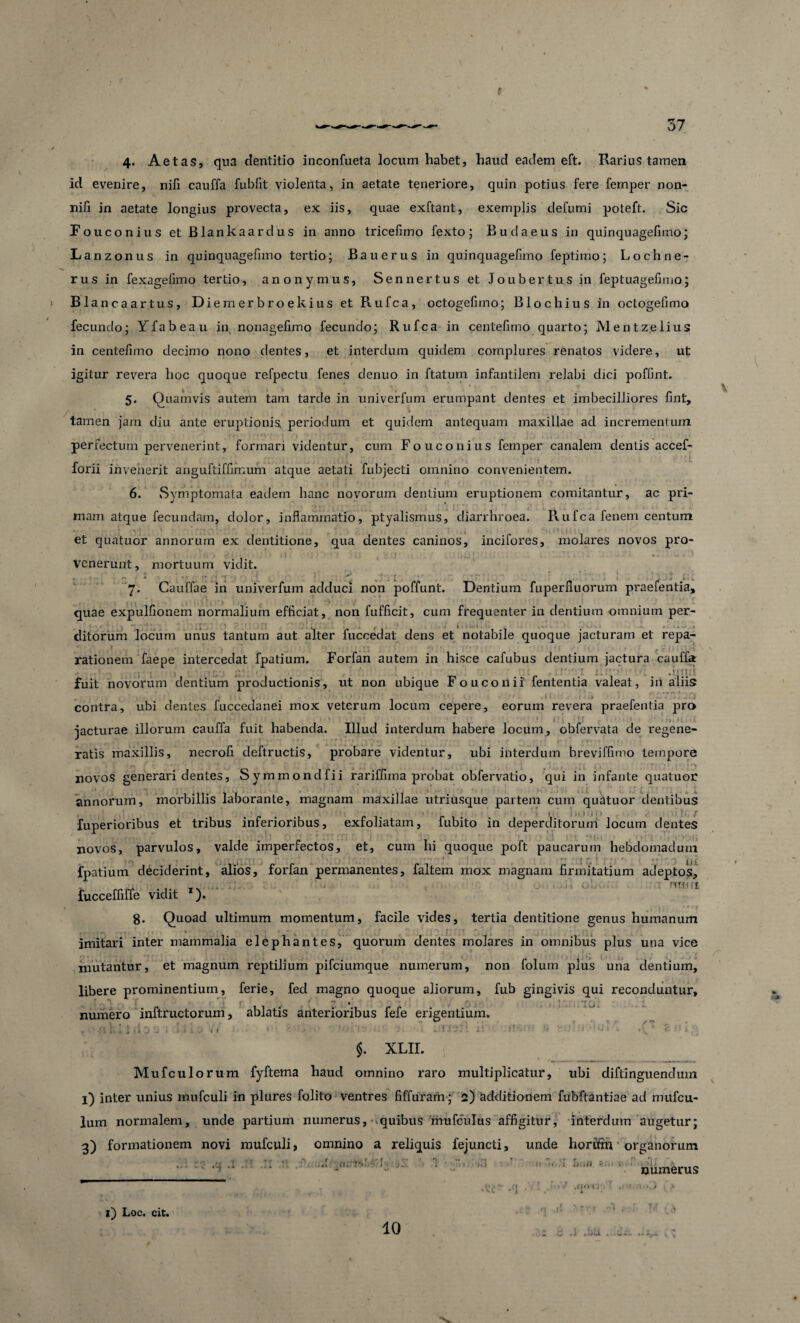 4- Aetas, qua dentitio inconfueta locum habet, haud eadem eft. Rarius tamen id evenire, niii cauffa fubfit violenta, in aetate teneriore, cjuin potius fere femper non- nili in aetate longius pi'ovecta, ex iis, quae exftant, exemplis defumi poteft. Sic Fouconius et Blankaardus in anno tricefimo fexto; Budaeus in quinquagefimo; Lanzonus in quinquagefimo tertio; Bauerus in quinquagefimo feptimo; Lochne- rus in fexagefimo tertio, anonymus, Sennertus et Jo uber tus in feptuagefimo; Blancaartus, Diemerbroekius et Rufca, octogefiino; Blochius in octogelimo fecundo; Yfabeau in nonagefimo fecundo; Rufca in centefimo quarto; Mentz.elius in centefimo decimo nono dentes, et interdum quidem complures renatos videre, ut igitur revera hoc quoque refpectu fenes denuo in ftatum infantilem relabi dici poffint. 5. Quamvis autem tam tarde in univerfum erumpant dentes et imbecilliores fint, / tamen jam diu ante eruptionis, periodum et quidem antequam maxillae ad incrementum perfectum pervenerint, formari videntur, cum Fouconius femper canalem dentis accef- forii invenerit anguftiffimum atque aetati fubjecti omnino convenientem. 6. Symptomata eadem hanc novorum dentium eruptionem comitantur, ac pri¬ mam atque fecundam, dolor, inflammatio, ptyalismus, diarrhroea. Rufca fenem centum et quatuor annorum ex dentitione, qua dentes caninos, incifores, molares novos pro¬ venerunt, mortuum vidit. 7. Gauffae in univerfum adduci non poffunt. Dentium fuperfluorum praefentia, quae expulfionem normalium efficiat, non fufficit, cum frequenter in dentium -omnium per- ditorum Jocum unus tantum aut alter fuccedat dens et notabile quoque jacturam et repa- rationem faepe intercedat fpatium. Forfan autem in hisce cafubus dentium jactura cauffa fuit novorum dentium productionis, ut non ubique Fouconii fententia valeat, iri aliis ^ . .' » . • t 1 . • ♦ .11' - > .. 7 . J , contra, ubi dentes fuccedanei mox veterum locum cepere, eorum revera praefentia pro jacturae illorum cauffa fuit habenda. Illud interdum habere locum, obfervata de regene¬ ratis maxillis, necrofi deftructis, probare videntur, ubi interdum breviffimo tempore novos generari dentes, Symmondfii rariffima probat obfervatio, qui in infante quatuor annorum, morbillis laborante, magnam maxillae utriusque partem cum quatuor dentibus 1 . . • * i . » ' / fuperioribus et tribus inferioribus, exfoliatam, fubito in deperditorum locum dentes novos, parvulos, valde imperfectos, et, cum hi quoque poft paucarum hebdomadum fpatium deciderint, alios, forfan permanentes, faltem mox magnam firmitatium adeptos, rff| i f £ fucceffiffe vidit *). 8. Quoad ultimum momentum, facile vides, tertia dentitione genus humanum imitari inter mammalia elephantes, quorum dentes molares in omnibus plus una vice mutantur, et magnum reptilium pifciumque numerum, non folum plus una dentium, libere prominentium, ferie, fed magno quoque aliorum, fub gingivis qui reconduntur, q f* *  1 numero inftructorum, ablatis anterioribus fefe erigentium. $. XLII. Mufculorum fyftema haud omnino raro multiplicatur, ubi diftinguendum l) inter unius mufculi in plures folito ventres fiffurarii; 2) additionem fubftantiae ad mitfcu- lum normalem, unde partium numerus, - quibus rhufculus affigitur, interdum augetur; 3) formationem novi mufculi, omnino a reliquis fejuncti, unde horftm organorum numerus “i ** flDtS iJllf) v?' w t * L i) Loc. cit. 10 .((o ( i •i .liJL