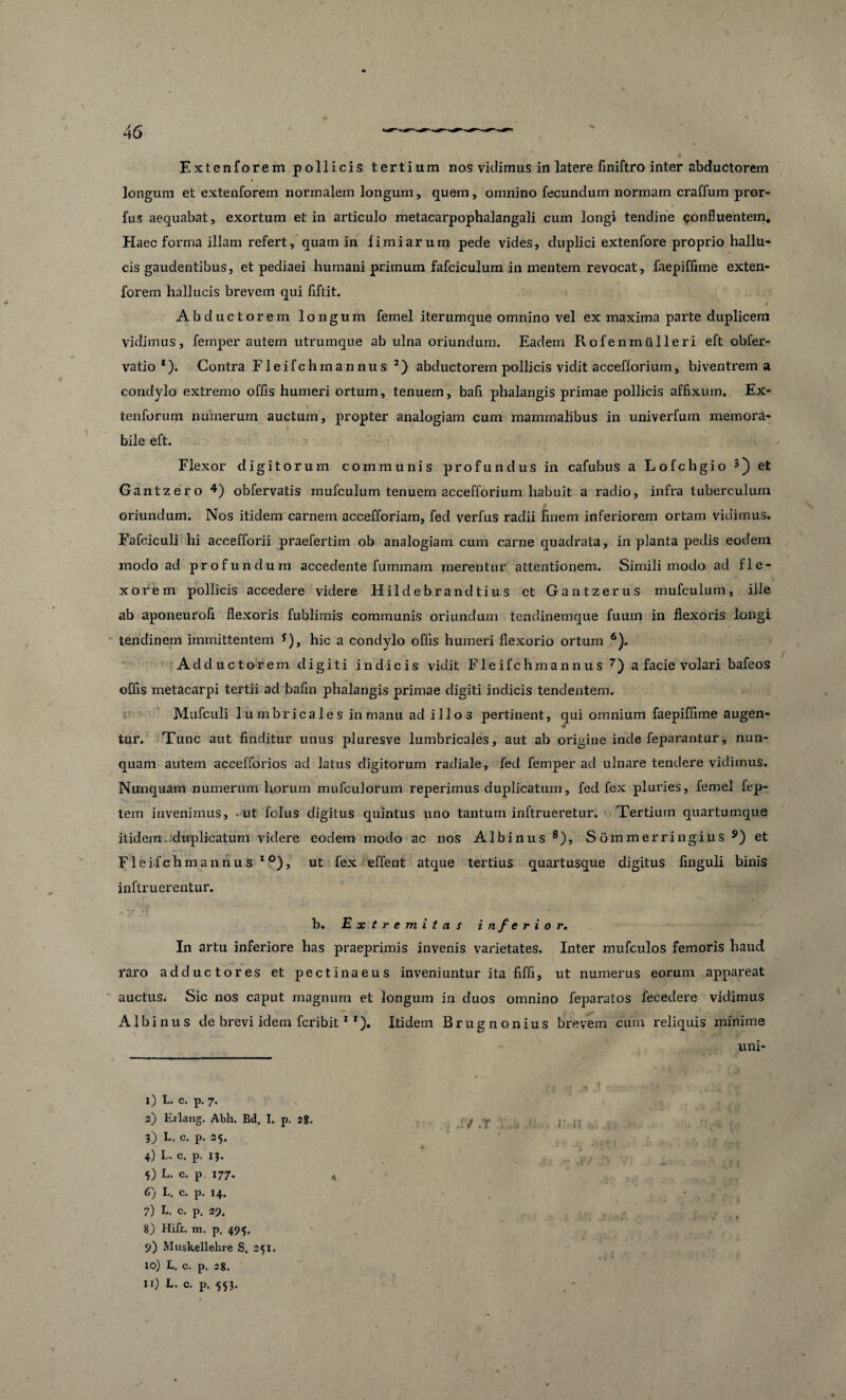 Extenforem pollicis tertium nos vidimus in latere finiftro inter abductorem longum et extenforem normalem longum, quem, omnino fecundum normam craffum pror- fus aequabat, exortum et in articulo metacarpophalangali cum longi tendine confluentem* Haec forma illam refert, quam in limi arum pede vides, duplici extenfore proprio hallu¬ cis gaudentibus, et pediaei humani primum fafciculum in mentem revocat, faepiffime exten¬ forem hallucis brevem qui flftit. Abductorem longum femel iterumque omnino vel ex maxima parte duplicem vidimus, femper autem utrumque ab ulna oriundum. Eadem Rofenmulieri eft obfer- vatio *). Contra Fleifchmannus 2) abductorem pollicis vidit accefforium, biventrem a condylo extremo offls humeri ortum, tenuem, bafi phalangis primae pollicis affixum. Ex- tenforum numerum auctum, propter analogiam cum mammalibus in univerfum memora¬ bile eft. Flexor digitorum communis profundus in cafubus a Lofchgio 3) et Gantzero 4) obfervatis mufculum tenuem accefforium habuit a radio, infra tuberculum oriundum. Nos itidem carnem accefforiam, fed verfus radii finem inferiorem ortam vidimus. Fafeiculi hi accefforii praefertim ob analogiam cum carne quadrata, in planta pedis eodem modo ad profundum accedente fummam merentur attentionem. Simili modo ad fle¬ xorem pollicis accedere videre Hildebrandtius et Gantzerus mufculum, ille ab aponeurofi flexoris fublimis communis oriundum tendinemque fuum in flexoris longi tendinem immittentem *), hic a condylo offis humeri flexorio ortum 6). Adductorem digiti indicis vidit Fleifch mannus 7) a facie volari bafeos offis metacarpi tertii ad bafin phalangis primae digiti indicis tendentem. Mufculi lumbricales in manu ad illos pertinent, qui omnium faepiffime augen- ■9 tur. Tunc aut finditur unus pluresve lumbricales, aut ab origine inde feparantur, nun¬ quam autem accefforios ad latus digitorum radiale, fed femper ad ulnare tendere vidimus. Nunquam numerum horum mufculorum reperimus duplicatum, fed fex pluries, femel fep- tem invenimus, -ut fclus digitus quintus uno tantum inftrueretur. Tertium quartumque itidem, duplicatum videre eodem modo ac nos Albinus 8), Sommerringius 5) et Fleifch mannus 10), ut fex effent atque tertius quartusque digitus finguli binis inftruerentur. b. Extremitas inferior. In artu inferiore has praeprimis invenis varietates. Inter mufculos femoris haud raro adductores et pectinaeus inveniuntur ita fiffi, ut numerus eorum appareat auctus. Sic nos caput magnum et longum in duos omnino feparatos fecedere vidimus Albinus de brevi idem fcribit1 *). Itidem Brugnonius brevem cum reliquis minime uni- 1) L. c. p. 7. 2) Erlang. Abh. Bd, I. p. 2?. 3) L. c. p. 25. 4) L. c. p. 13. 5) L. c. p 177. 6) L. c. p. 14. 7) L. c. p. 29. 8) Hift. m. p. 495. 9) Muskellehre S. 251. xo) L. c. p. 28. Ii) L. c. p. 553.