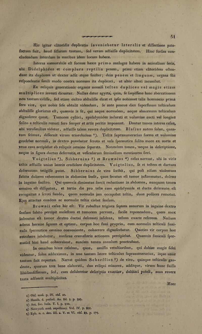 Hic igitur clitoridis duplicatio inveniebatur lateralis et diffectione pate¬ factum fuit, haud fiffuram tantum, fed veram adfuiffe duplicitatem. Hinc forfan con¬ cludendum interdum in maribus idem locum habere. Interea memorabile eft formas hasce primo analogas habere in animalium ferie, ubi Didelphides et complura reptilia penem, primi etiam clitoridem often- dunt ita duplicem ut dexter adfit atque finifter; dein penem et linguam, organa fibi refpondentia fimili modo contra normam ita duplicari, ut alter alteri incumbat. Ex reliquis generationis organis nonnifi teftes duplices vel magis etiam multiplices inventi dicuntur. Nullus datur agyrta, quin, fe faepiffime hanc aberrationem ndn tantum vidiffe, fed etiam cultro abftuliffe dicat et ipfis nobismet talis homuncio prima fere vice, qua nobis fefe obtulit videndum, fe ante paucos dies fuperfiuum tefticuluni abftuliffe gloriatus eft, quamvis is fit, qui neque normalem, neque abnormem tefticulum dignofcere queat. Tumores cyftici, epididymides indurati et volumine aucti vel longius folito a tefticulis remoti fere femper et artis peritis imponunt. Dantur tamen interea cafus, ubi verofimilius videtur, adfuiffe talem revera duplicitatem. Blafius autem folus, quan¬ tum fcimus, diffecuit virum triorchidem 1). Teftis fupranumerarius forma et volumine gaudebat normali, in dextro ponebatur fcroto et vafa fpermatica folito more ex aorta et vena cava accipiebat ab reliquis omnino feparata. Notandum tamen, neque in defcriptione, neque in figura ductus deferentis, et veficularum feminalium mentionem fieri. Voigtelius 2), Sibbernius 3) et JBrownius 4 5) cafus narrant, ubi in viris teftis adfuiffe unius lateris credidere duplicitatem. Voigtelius, fe et teftem et ductum deferentem tetigiffe putat. Sibbernius de viro fcribit, qui poft nifurn violentum fubito dolores vehementes in abdomine fenfit, quos fecutus eft tumor inflammatus, dolens in inguine finiftro. Qui quamvis diminutus fuerit reductione in abdomen, nunquam tamen omnino eft diffipatus, et tertio die pro tefte cum epididymide et ductu deferente eft recognitus a fcroti fundo, quem normalis jam occupabat teftis, duos pollices remotus. Ejus attactus eundem ac normalis teftis ciebat fenfum. Brownii cafus hic eft: Vir robuftus triginta feptem annorum in inguine dextro fenfum fubito percipit moleftum et tumorem parvum, facile reponendum, quem mox infecutus eft tumor dextro ductui deferenti infidens, teftem exacte referens. Nullum aderat herniae fignum et optime, corpus hoc funi proprio, cum normalis tefticuli funi¬ culo fpermatico omnino conveniente, cohaerere dignofcebatur. Quoties vir corpus hoc retrahere jubebatur, medicus cremafteris actionem percipiebat. Quamvis funiculi fper- matici bini haud cohaerebant, eundem tamen annulum penetrabant. In omnibus hisce cafubus, quos, omiffis vetuftioribus, qui dubiae magis fidei videntur, folos adduximus, in uno tantum latere tefticulus fupranumerarius, isque unus tantum fuit repertus. Narrat quidem Scharffius J) de viro, quinque tefticulis gau¬ dente, quorum tres bene elaborati, duo reliqui minores, additque, virum hunc fuiffe libidinofiffimum, fed, cum defideretur defcriptio exactior, dubitari poteft, num revera tanta adfuerit multiplicitas. Haec l) Obf. med. p. IV. obf. 20. Handb. d. pathol. An. Bd. 3. p. 393. -3) Act. foc. hafn. T. I. p. 320. 4) Newyork med. repofitory. Vol. IV. p. 801.