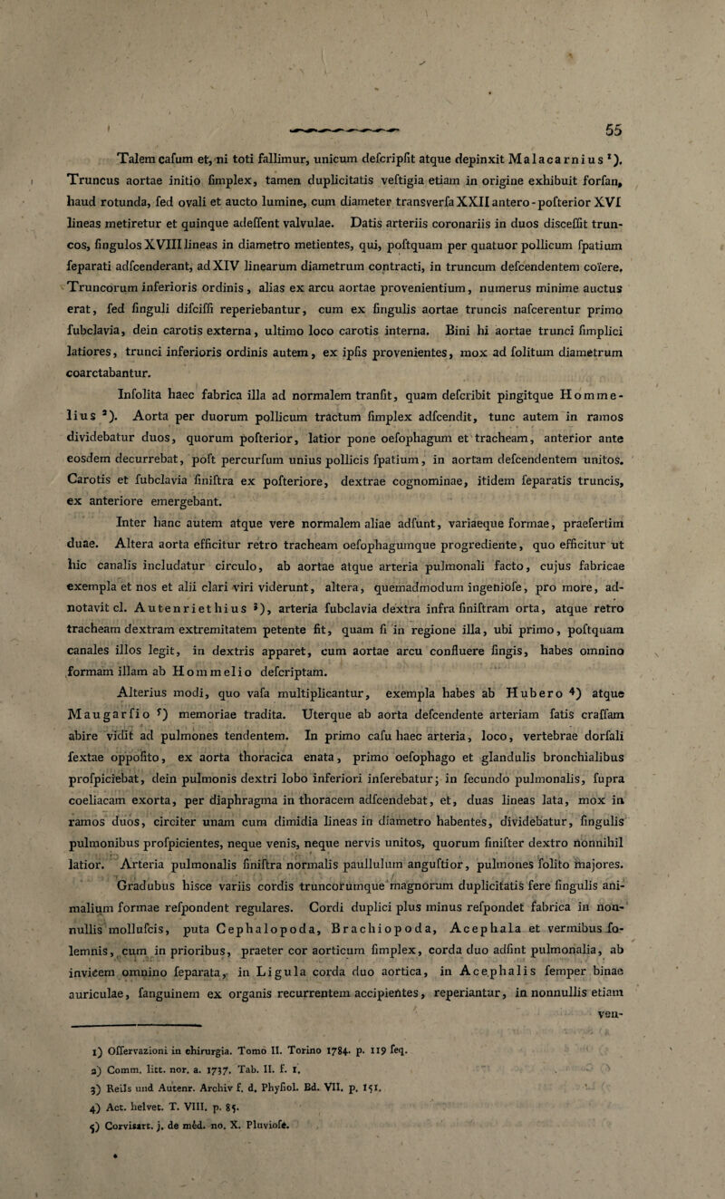 Talemcafum et, ni toti fallimur, unicum defcripfit atque depinxit Malacarnius1). Truncus aortae initio fimplex, tamen duplicitatis veftigia etiam in origine exhibuit forfan, haud rotunda, fed ovali et aucto lumine, cum diameter transverfa XXII antero - pofterior XVI lineas metiretur et quinque adeffent valvulae. Datis arteriis coronariis in duos disceffit trun¬ cos, fingulos XVIIIlineas in diametro metientes, qui, poftquam per quatuor pollicum fpatium feparati adfcenderant, ad XIV linearum diametrum contracti, in truncum defcendentem coiere. Truncorum inferioris ordinis , alias ex arcu aortae provenientium, numerus minime auctus erat, fed linguli difciffi reperiebantur, cum ex lingulis aortae truncis nafcerentur primo fubclavia, dein carotis externa, ultimo loco carotis interna. Bini hi aortae trunci fimplici latiores, trunci inferioris ordinis autem, ex ipfis provenientes, mox ad folitum diametrum coarctabantur. Infolita haec fabrica illa ad normalem tranfit, quam defcribit pingitque Homme- lius * 3 4). Aorta per duorum pollicum tractum fimplex adfcendit, tunc autem in ramos dividebatur duos, quorum pofterior, latior pone oefophagum et tracheam, anterior ante eosdem decurrebat, poft percurfum unius pollicis fpatium, in aortam defcendentem tmitos. Carotis et fubclavia finiftra ex pofteriore, dextrae cognominae, itidem feparatis truncis, ex anteriore emergebant. Inter hanc autem atque vere normalem aliae adfunt, variaeque formae, praefertim duae. Altera aorta efficitur retro tracheam oefophagumque progrediente, quo efficitur ut hic canalis includatur circulo, ab aortae atque arteria pulmonali facto, cujus fabricae exempla et nos et alii clari viri viderunt, altera, quemadmodum ingeniofe, pro more, ad- notavit cl. Autenriethius 5), arteria fubclavia dextra infra finiftram orta, atque retro tracheam dextram extremitatem petente fit, quam fi in regione illa, ubi primo, poftquam canales illos legit, in dextris apparet, cum aortae arcu confluere fingis, habes omnino formam illam ab Hommelio defcriptam. Alterius modi, quo vafa multiplicantur, exempla habes ab Hubero 4) atque Maugarfio y) memoriae tradita. Uterque ab aorta defcendente arteriam fatis craffam abire vidit ad pulmones tendentem. In primo cafu haec arteria, loco, vertebrae dorfali fextae oppofito, ex aorta thoracica enata, primo oefophago et glandulis bronchialibus profpiciebat, dein pulmonis dextri lobo inferiori inferebatur; in fecundo pulmonalis, fupra coeliacam exorta, per diaphragma in thoracem adfcendebat, et, duas lineas lata, mox in ramos duos, circiter unam cum dimidia lineas in diametro habentes, dividebatur, fingulis pulmonibus profpicientes, neque venis, neque nervis unitos, quorum finifter dextro nonnihil latior. Arteria pulmonalis finiftra normalis paullulum anguftior, pulmones folito majores. Gradubus hisce variis cordis truncorumque magnorum duplicitatis fere fingulis ani¬ malium formae refpondent regulares. Gordi duplici plus minus refpondet fabrica in non¬ nullis mollufcis, puta Cephalopoda, Brachiopoda, Acephala et vermibus fo- lemnis, cum in prioribus, praeter cor aorticum fimplex, corda duo adfint pulmonalia, ab invicem omnino feparata, in Ligula corda duo aortica, in Acephalis femper binae auriculae, fanguinem ex organis recurrentem accipientes, repedantur, in nonnullis etiam vell¬ it Offervazioni in chirurgia. Tomo II. Torino 1784* P* H9 fe<l- 3) Comm. litt. nor. a. 1737. Tab. II. f. 1. 3) ReLIs und Autenr. Archiv f. d. Phyfiol. Bd. VII. p, I51, 4) Act. helvet. T. VIII. p. 85. 5) Corvisaxt. j. de m6d. no. X. Pluviofe. *