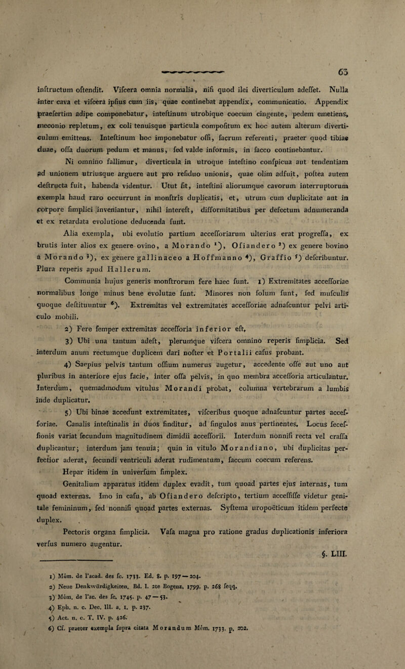 v inftructum oftendit. Vifcera omnia normalia, nifi. quod ilei diverticulum adeffet. Nulla inter cava et vifcera ipfius cum iis, quae continebat appendix, communicatio. Appendix jpraefertim adipe componebatur, inteftinum utrobique coecum cingente, pedem emetiens, meconio repletum, ex coli tenuisque particula compofitum ex hoc autem alterum diverti¬ culum emittens. Inteftinum hoc imponebatur offi, facrum referenti, praeter quod tibiae duae, offa duorum pedum et manus, fed valde informis, in facco continebantur. Ni omnino fallimur, diverticula in utroque inteftino confpicua aut tendentiam ad unionem utriusque arguere aut pro refiduo unionis, quae olim adfuit, poltea autem deftructa fuit, habenda videntur. Utut fit, inteftini aliorumque cavorum interruptorum exempla haud raro occurrunt in monftris duplicatis, et, utrum cum duplicitate aut in corpore fimplici Inveniantur, nihil intereft, difformitatibus per defectum adnumeranda et ex retardata evolutione deducenda funt. ' ♦ v • 4 Alia exempla, ubi evolutio partium accefforiarum ulterius erat progreffa, ex brutis inter alios ex genere ovino, a Morando *), Ofiandero J) ex genere bovino a Morando ?), ex genere gallinaceo a Hoffmanno 4), Graffio defcribuntur. Plura reperis apud Ilallerum. Communia hujus generis monftrorum fere haec funt. i) Extremitates accefforiae normalibus longe minus bene evolutae funt. Minores non folum funt, fed mufculis \ quoque deftituuntur 6). Extremitas vel extremitates accefforiae adnafcuntur pelvi arti¬ culo mobili. 2) Fere femper extremitas accefforia inferior eft, 3) Ubi una tantum adeft, plerumque vifcera omnino reperis fimplicia. Sed interdum anum rectumque duplicem dari nofter et Portalii cafus probant. 4) Saepius pelvis tantum offium numerus augetur, accedente offe aut uno aut pluribus in anteriore ejus facie, inter offa pelvis, in quo membra accefforia articulantur. Interdum, quemadmodum vitulus Morandi probat, columna vertebrarum a lumbis inde duplicatur. 5) Ubi binae accedunt extremitates, vifceribus quoque adnafcuntur partes accef¬ foriae. Canalis inteftinalis in duos finditur, ad fingulos anus pertinentes. Locus fecef- / * fionis variat fecundum magnitudinem dimidii accefforii. Interdum nonnifi recta vel craffa duplicantur; interdum jam tenuia; quin in vitulo Morandiano, ubi duplicitas per¬ fectior aderat, fecundi ventriculi aderat rudimentum, faecum coecum referens. Hepar itidem in univerfum fimplex. Genitalium apparatus itidem duplex evadit, tum quoad partes ejus internas, tum quoad externas. Imo in cafu, ab Ofiandero deferipto, tertium acceffiffe videtur geni¬ tale femininum, fed nonnifi quoad partes externas. Syftema uropoeticum itidem perfecte duplex. Pectoris organa fimplicia. Vafa magna pro ratione gradus duplicationis inferiora verfus numero augentur. ___ §. LIII. 1) Mem. de 1’acad. des fc. X753. Ed. 8. p. 197 — 204. 2) Neue Denkwiirdigkeiten. Bd. I. 2te Bogenz, 1799. p. 268 fec|(j. 3) Mem. de l’ac. des fc. 1745. p. 47 — 53. 4) Epb. n. c. Dec. III. a. I. p. 237. f 5) Act. n. c. T. IV. p. 426. 6) Cf. praeter exempla fupra citata Morandum Mem. 1733. p, 202.