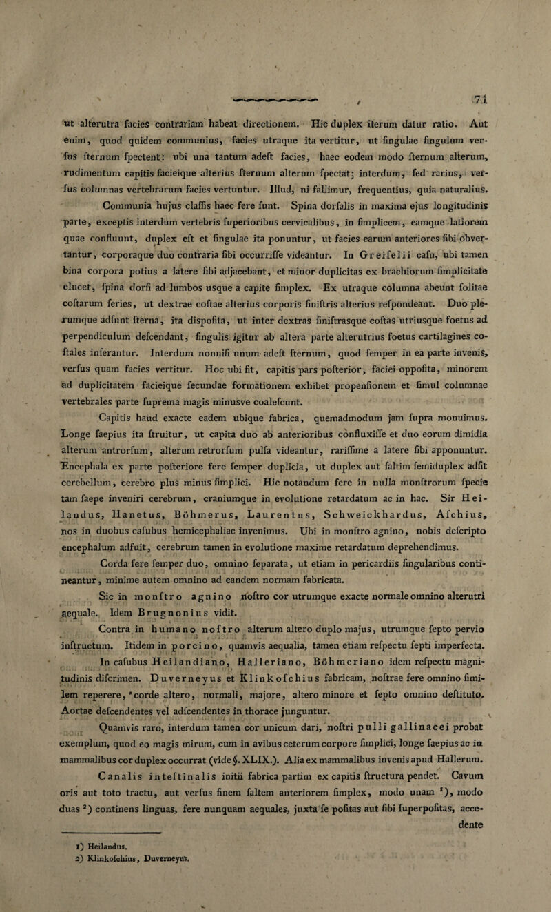 ut alterutra facies contrariam habeat directionem. Hic duplex iterum datur ratio. Aut enim, quod quidem communius, facies utraque ita vertitur, ut fingulae Ungulum ver¬ fus fternum fpectent: ubi una tantum adeft facies, haec eodem modo fternum alterum, rudimentum capitis facieique alterius fternum alterum fpectat; interdum, fed rarius, ver- « fus columnas vertebrarum facies vertuntur. Illud, ni fallimur, frequentius, quia naturalius. Communia hujus claffis haec fere funt. Spina dorfalis in maxima ejus longitudinis parte, exceptis interdum vertebris fuperioribus cervicalibus, in fimplicem, eamque latiorem quae confluunt, duplex eft et fingulae ita ponuntur, ut facies earum anteriores fibi obver¬ tantur, corporaque duo contraria libi occurriffe videantur. In Greifelii cafu, ubi tamen bina corpora potius a latere fibi adjacebant, et minor duplicitas ex brachiorum fimplicitate elucet, fpina dorfi ad lumbos usque a capite fimplex. Ex utraque columna abeunt folitae coftarum feries, ut dextrae coftae alterius corporis finiftris alterius refpondeant. Duo ple¬ xumque adfunt fterna, ita dispofita, ut inter dextras finiftrasque coftas utriusque foetus ad perpendiculum defcendant, fingulis igitur ab altera parte alterutrius foetus cartilagines co- ftales inferantur. Interdum nonnifi unum adeft fternum, quod femper in ea parte invenis, verfus quam facies vertitur. Hoc ubi fit, capitis pars pofterior, faciei oppofita, minorem ad duplicitatem facieique fecundae formationem exhibet propenfionem et fimul columnae vertebrales parte fuprema magis minusve coalefcunt. Capitis haud exacte eadem ubique fabrica, quemadmodum jam fupra monuimus. Longe faepius ita ftruitur, ut capita duo ab anterioribus confluxiffe et duo eorum dimidia alterum antrorfum, alterum retrorfum pulla videantur, rariffime a latere fibi apponuntur. Encephala ex parte pofteriore fere femper duplicia, ut duplex aut faltim femiduplex adfit cerebellum, cerebro plus minus fimplici. Hic notandum fere in nulla monftrorum fpecie tam faepe inveniri cerebrum, craniumque in evolutione retardatum ac in hac. Sir Hei- landus, Hanetus, Bdh merus, Laurentus, Schweickhardus, Afchius, nos in duobus cafubus hemicephaliae invenimus. Ubi in monftro agnino, nobis defcripto encephalum adfuit, cerebrum tamen in evolutione maxime retardatum deprehendimus. Corda fere femper duo, omnino feparata, ut etiam in pericardiis fingularibus conti¬ neantur , minime autem omnino ad eandem normam fabricata. Sic in monftro agnino lioftro cor utrumque exacte normale omnino alterutri ■ » • ■ ’■ j l J | I «1 , . , aequale. Idem Brugnonius vidit. Contra in humano noftro alterum altero duplo majus, utrumque fepto pervio inftructum. Itidem in porcino, quamvis aequalia, tamen etiam refpectu fepti imperfecta. In cafubus Heilandiano, Halleriano, Bohmeriano idem refpectu magni¬ tudinis difcrimen. Duverneyus et Klinkofchius fabricam, noftrae fere omnino fimi- lem reperere, 'corde altero, normali, majore, altero minore et fepto omnino deftituto. Aortae defcendentes vel adfcendentes in thorace junguntur. Quamvis raro, interdum tamen cor unicum dari, noftri pulli gallinacei probat exemplum, quod eo magis mirum, cum in avibus ceterum corpore fimplici, longe faepius ac in mammalibus cor duplex occurrat (vide§.XLIX.). Alia ex mammalibus invenis apud Hallerum. Canalis inteftinalis initii fabrica partirn ex capitis ftructura pendet. Cavum oris aut toto tractu, aut verfus finem faltem anteriorem fimplex, modo unam *), modo duas 3) continens linguas, fere nunquam aequales, juxta fe pofitas aut fibi fuperpofitas, acce¬ dente 1) Heilandus, 2) Klinkofchius, Duverneyus.