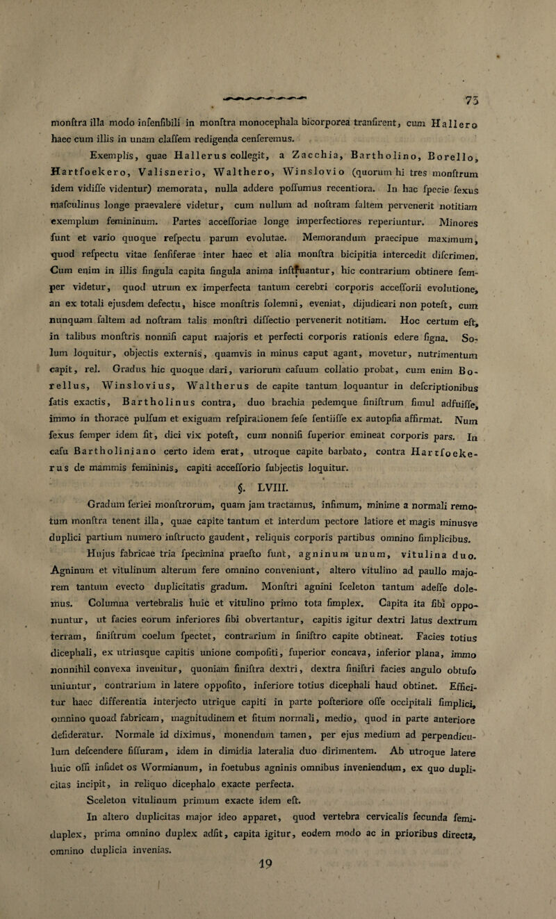 75 monftra illa modo infenfibili in monftra monocephala bicorporea tranfirent, cum Hali ero haec cum illis in unam claffem redigenda cenferemus. Exemplis, quae Hallerus collegit, a Zacchia, Bartholino, Borello, Hartfoekero, Valisnerio, Walthero, Winslovio (quorum hi tres monftrum idem vidiffe videntur) memorata, nulla addere poffumus recentiora. In hac fpecie fexus mafculinus longe praevalere videtur, cum nullum ad noftram faltem pervenerit notitiam exemplum femininum. Partes accefforiae longe imperfectiores reperiuntur. Minores funt et vario quoque refpectu parum evolutae. Memorandum praecipue maximum, quod refpectu vitae fenfiferae inter haec et alia monftra bicipitia intercedit difcrimen. Cum eqim in illis fingula capita fingula anima inftfuantur, hic contrarium obtinere fem- per videtur, quod utrum ex imperfecta tantum cerebri corporis accefforii evolutione, an ex totali ejusdem defectu, hisce monftris folemni, eveniat, dijudicari non poteft, cum nunquam faltem ad noftram talis monftri diffectio pervenerit notitiam. Hoc certum eft, in talibus monftris nonnili caput majoris et perfecti corporis rationis edere ligna. So- lum loquitur, objectis externis, quamvis in minus caput agant, movetur, nutrimentum capit, rei. Gradus hic quoque dari, variorum cafuum collatio probat, cum enim Bo- re Ilus, Winslovius, Waltherus de capite tantum loquantur in defcriptionibus fatis exactis, Bartholinus contra, duo brachia pedemque liniftrum fimul adfuiffe, immo in thorace pulfum et exiguam refpiraaonem fefe fentiiffe ex autopfia affirmat. Num fexus femper idem fit, dici vix poteft, cum nonnifi fuperior emineat corporis pars. In cafu Bartholiniano certo idem erat, utroque capite barbato, contra Hartfoeke- rus de mammis femininis, capiti accefforio fubjectis loquitur. $. LVIII. Gradum feriei monftrorum, quam jam tractamus, infimum, minime a normali remo- ■ tum monftra tenent illa, quae capite tantum et interdum pectore latiore et magis minusve duplici partium numero inftructo gaudent, reliquis corporis partibus omnino fimplicibus. Hujus fabricae tria fpecimina praefto funt, agninum unum, vitulina duo. Agninum et vitulinum alterum fere omnino conveniunt, altero vitulino ad paullo majo¬ rem tantum evecto duplicitatis gradum. Monftri agnini fceleton tantum adeffe dole¬ mus. Columna vertebralis huic et vitulino primo tota fimplex. Capita ita fibi oppo¬ nuntur, ut facies eorum inferiores fibi obvertantur, capitis igitur dextri latus dextrum terram, finiftrum coelum fpectet, contrarium in finiftro capite obtineat. Facies totius dicephali, ex utriusque capitis unione compofiti, fuperior concava, inferior plana, immo nonnihil convexa invenitur, quoniam finiftra dextri, dextra finiftri facies angulo obtufo uniuntur, contrarium in latere oppofito, inferiore totius dicephali haud obtinet. Effici¬ tur haec differentia interjecto utrique capiti in parte pofteriore offe occipitali fimplici, omnino quoad fabricam, magnitudinem et fitum normali, medio, quod in parte anteriore defideratur. Normale id diximus, monendum tamen, per ejus medium ad perpendicu¬ lum defcendere fiffuram, idem in dimidia lateralia duo dirimentem. Ab utroque latere huic offi infidet os Wormianum, in foetubus agninis omnibus inveniendum, ex quo dupli¬ citas incipit, in reliquo dicephalo exacte perfecta. Sceleton vitulinum primum exacte idem eft. In altero duplicitas major ideo apparet, quod vertebra cervicalis fecunda femi- duplex, prima omnino duplex adfit, capita igitur, eodem modo ac in prioribus directa, omnino duplicia invenias. 19