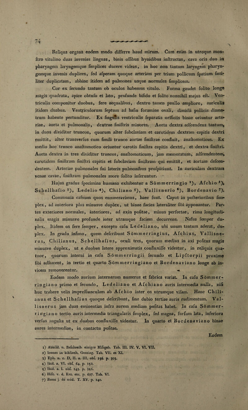 ftro vitulino duas invenias linguas, binis offibus hyoidibus inftructas, cava oris duo in pharyngem laryngemque fimplices ducere videas, in hoc non tantum laryngem pharyn¬ gemque invenis duplices, fed afperam quoque arteriam per trium pollicum fpatium fimi- liter duplicatam, abhinc itidem ad pulmones usque normales fimplicem. Cor ex fecundo tantum ob oculos habemus vitulo. Forma gaudet folito longe magis quadrata, apice obtufo et lato, profunde bifido et folito nonnihil majus eft. Ven¬ triculis componitur duobus, fere aequalibus, dextro tamen paullo ampliore, auriculis itidem duabus. Ventriculorum feptum ad bafin foramine ovali, dimidii pollicis diame¬ trum habente pertunditur. Ex fingutis ventriculis feparatis orificiis binae oriuntur arte¬ riae, aorta et pulmonalis, dextrae finiftris minores. Aorta dextra adfcendens tantum, in duos dividitur truncos, quorum alter fubclaviam et carotidem dextram capitis dextri emittit, alter transverfus cum fimili trunco aortae finiftrae confluit, anaftomoticus. Ex medio hoc trunco anaftomotico oriuntur carotis finiftra capitis dextri, et dextra finiftri. Aorta dextra in tres dividitur truncos, anaftomoticum, jam memoratum, adfcendentem, carotidem finiftram finiftri capitis et fubclaviam finiftram qui emittit, et aortam clefcen- dentem. Arteriae pulmonales fui lateris pulmonibus profpiciunt. In auriculam dextram venae cavae, finiftram pulmonales more folito inferuntur. Hujus gradus fpecimina humana exhibentur a Sdmmerringio *), Afchio 1 2 3), Schellhafio 3), Ledelio 4 5 6), Chiliano ?), Vallisnerio *), Bordenavio 7). Communia cafuum quos enumeravimus, haec funt. Caput in pofterioribus fim- plex, ad anteriora plus minusve duplex, ut binae facies lateraliter fibi apponantur. Par¬ tes exteriores normales, interiores, ad axin pofitae, minus perfectae, rima longitudi¬ nalis magis minusve profunde inter utramque faciem decurrens. Nafus femper du¬ plex. Itidem os fere femper, excepto cafu Ledeliano, ubi unum tantum aderat, du¬ plex. In gradu infimo, quem defcribunt Sommerringius, Afchius, Vallisne- rus, Chilianus, Schellhafius, oculi tres, quorum medius in axi pofitus magis minusve duplex, ut e duobus latere approximatis confluxiffe videatur, in reliquis qua- tuor, quorum interni in cafu Sommerringii fecundo et Lipftorpii proxime fibi adftarent, in tertio et quarto Sommerringiano et Bordenaviano longe ab in¬ vicem removerentur. ^ Eodem modo aurium internarum numerus et fabrica variat. In cafu S omm er- , % ringiano primo et fecundo, Ledeliano et Afchiano auris intermedia nulla, nili huc trahere velis impreffiunculam ab Afchio inter os utrumque vifam. Hanc Chili¬ anus et Schellhafius quoque defcribunt, fine dubio tertiae auris rudimentum. Val- lisnerus jam duas eminentias infra aurem mediam politas habet. In cafu Sdmmer- riitgiano tertio auris intermedia triangularis fimplex, fed magna, furfum lata, inferiora verfus angufta ut ex duabus confluxiffe videatur. In quarto et Bordenaviano binae aures intermediae, in contactu pofitae. Eodem » 1) Abbild. n. Befchreib. einiger Mifsgeb. Tab. III. IV. V. VI, VII. 2) Icones in biblioth, Gotting. Tab. VII. et XI. 3) Eph. n. c. D. II. a. III, obf. 156. p. 303. 4) Ibid. a. VI. obf. 64. p. 152. 5) Ibid. a. I. obf. 143. p. 356. 6) Hift. v. d. Erz. etc, p. 697. Tab. VI. 7) Roux }, de med. T. XV. p. 140.