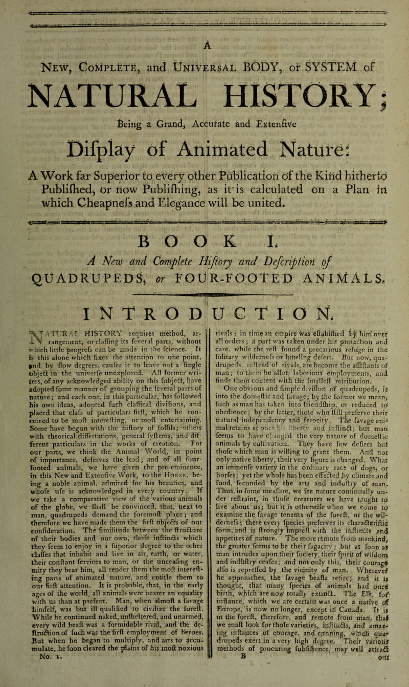 feeing a Grand, Accurate and Extensive Difplay of Animated Nature: A Work far Superior to every other Publication of the Kind hitherto Publifhed, or now Publifhing, as it'is calculated on a Plan in which Cheapnefs and Elegance will be united. BOOK L A New dnd Complete Hiftory and Dejcriptiori of QUADRUPEDS* or FOUR-FOOTED ANIMALS, INTRODUCTION, ATTJRAL HISTORY requires method, ar¬ rangement, or clafling its feveral parts, without which little progrefi, can be made in the fcience. It is this alone which fixes the attention to one point, $nd. by flow degrees, caufes it to leave not a Tingle objeft in the univerfe unexplored. All former wri¬ ters, of any acknowledged ability on this fubjefcl, have adopted Tome manner of grouping the feveral parts of nature; and each one, in this particular, has followed his own ideas, adopted fuch claflical divisions, and placed that clafs of particulars fird, which he con¬ ceived to be mod intereding, or mod entertaining. Some have begun with the hidory of foflils; others with theorical differtations, general fydems, and dif¬ ferent particulars in the works of creation. For our partSj we think the Animal World, in point of importance, deferves the lead; and of all four- footed animals, we have given the pre-eminence, in this New and Extenfive Work, to the Horse, be¬ ing a noble animal, admired for his beauties, and whofe ufe is acknowledged in every country.. If we take a comparative view of the various animals of the globe, we {hall be convinced, that, next to -■ man, quadrupeds demand the foremod place ; and therefore we have made them the fird obje&s of our | confideration. The fimilitude between the drudlure of their bodies and our own, thofe indinUs which they feem to enjoy in a fuperior degree to the other claffes that inhabit and live in air, earth, or water, their condant fervices to man, or the unceafing en¬ mity they bear him, all render them the mod intend¬ ing parts of animated nature, and entitle them to our fird attention. It is probable, that, in the early ages of the world, all animals were nearer an equality with us than at prefent. Man, when almod a favage himfelf, was but ill qualified to civilize the fored. While he continued naked, undieltered, and unarmed, every wild bead was a formidable rival, and the de- llrudtionof fuch was the fird employment of heroes. But when he began to multiply, and arts to accu¬ mulate, he foon cleared the plains of his mod noxious No. 1. rivals; in time an empire was eftabifhed by him over all orders ; a part was taken under his protection and care, while the red found a precarious refuge in the folitary wildetnefs or howling defert. But now, qua¬ drupeds, .indead of rivals, are become the affidants of man; to them he allots laborious employments, and finds them content with the fmalMl retribution. One obvious and limple diviflon of quadrupeds, is into the domeftic and favage: by the former we mean; fuch as man has taken into friendlhip, or reduced to' obedience; by the latter, thole who' dill preferve their natural independency and ferocity. The favage ani* mal retains at once his liberty and indinH; brit man feems to have changed the very nature of domedic animals by cultivation. They have few defires but thofe which man is willing to grant them. And not only native liberty, their very figure is changed. What an immenfe variety in the ordinary race of dogs^ or horfes; yet the whole has been effected ,by climate and food, feconded by the arts and indudry of man. Thus, in Tome meafure, we fee nature continually un¬ der redraint, in thofe creatures we have taught to live about us; but it is otherwife when we come to examine the favage tenants of the fored, of the wil- dernefs; there every fpecies preferves its charafleridic form, and is drongly impred with the indindb and appetites of nature. The more remote from mankind the greater feems to be their fagacity ; but as foon as man intrudes upon their fociety, their fpirit of wifdom. and indtidry ceafes; and not only this, their couragS alfo is repreffed by the vicinity of man. YVherevef he approaches, the favage beads retire; and it is thought, that many fpecies of animals had once birth, which are now totally extirifl. The Elk, for- indance, which we are certain was once a native Of Europe, is now no longer, except in Canada. It is in the fored, therefore, arid remote from man, thai we mud look for thofe varieties, indiri£b, ^rid amaz¬ ing indarices of courage, and cunning, which qua* drupeds exert in a very high degree. Their varibuJ methods of procuring fubfiftence, may well attract ® Orff