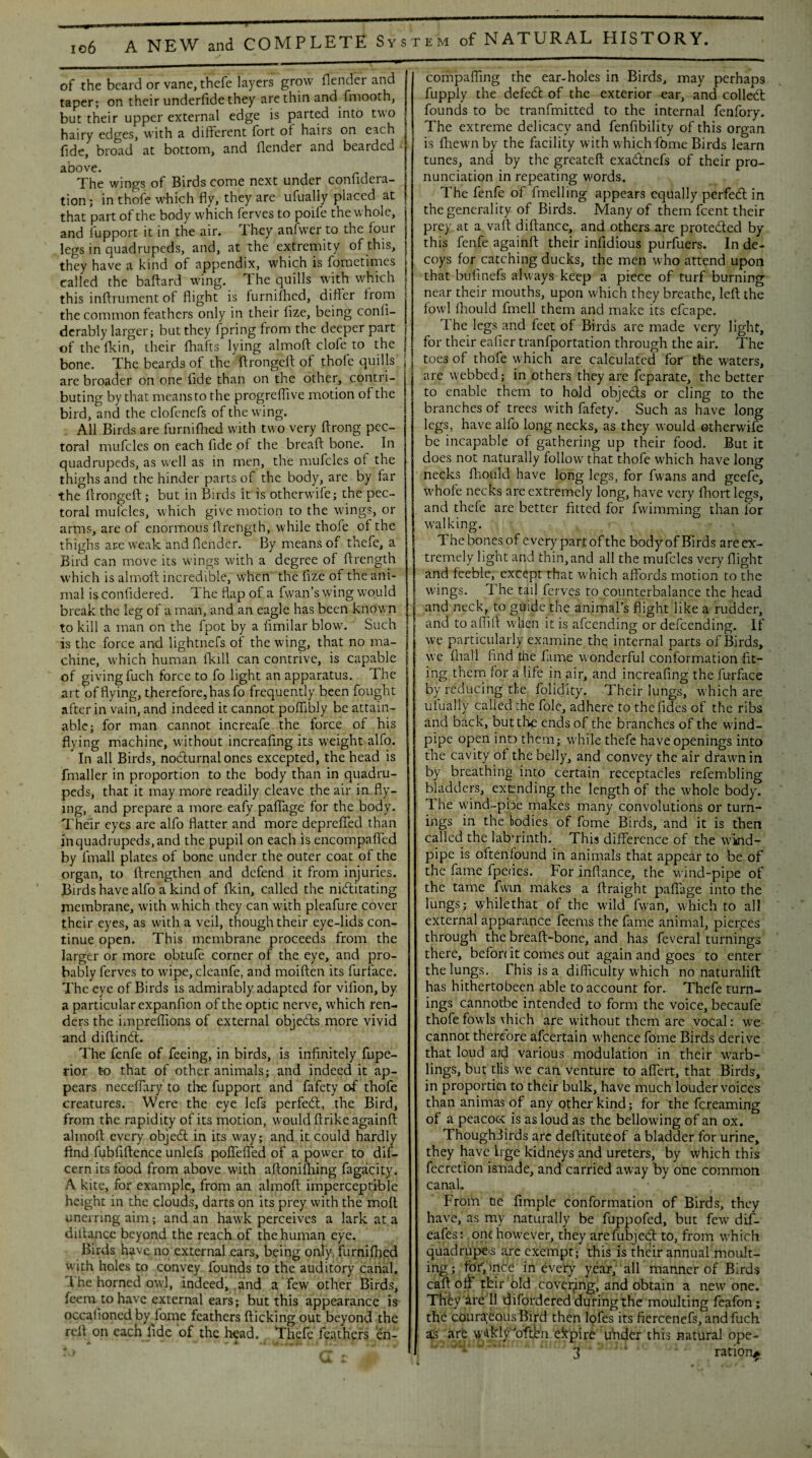 m of NATURAL HISTORY. of the beard or vane, thefe layers grow (lender and taper; on their underfide they are thin and fmooth, but their upper external edge is parted into two hairy edges, with a different fort of hairs on each fide, broad at bottom, and (lender and bearded aoove. The wings of Birds come next under confidera- tion; in thofe which fly, they are ufually placed at that part of the body which ferves to poife the whole, and fupport it in the air. They anfwer to the four legs in quadrupeds, and, at the extremity of this, they have a kind of appendix, which is fometimes called the baftard wing. T he quills with which this inftrument of flight is furnifhed, differ from the common feathers only in their fize, being confi- derably larger; but they fpring from the deeper part of the fkin, their fhafts lying almofl clofe to the bone. The beards of the flrongeft of thofe quills are broader on one fide than on the other, contri¬ buting by that means to the progreffive motion of the bird, and the clofenefs of the wing. All Birds are furnifhed with two very flrong pec¬ toral mufcles on each fide of the bread bone. In quadrupeds, as well as in men, the mufcles of the thighs and the hinder parts of the body, are by far the flrongeft; but in Birds it is otherwife; the pec¬ toral mufcles, which give motion to the wings, or arms, are of enormous ftrength, while thofe of the thighs are weak and flender. By means of thefe, a Bird can move its wings with a degree of ftrength which is alinoft incredible, when the fize of the ani¬ mal is confidered. The flap of a fvvan’s wing would break the leg of a man, and an eagle has been known to kill a man on the fpot by a fimilar blow'. Such is the force and lightnefs of the wing, that no ma¬ chine, which human fkill can contrive, is capable of giving fuch force to fo light an apparatus. The art of flying, therefore, has fo frequently been fought after in vain, and indeed it cannot poflibly be attain¬ able; for man cannot increafe the force of his flying machine, without increafing its weight alfo. In all Birds, nocturnal ones excepted, the head is fmaller in proportion to the body than in quadru¬ peds, that it may more readily cleave the air imfly¬ ing, and prepare a more eafy paflage for the body. Their eyes are alfo flatter and more depreffed than in quadrupeds, and the pupil on each is encompafled by fmall plates of bone under the outer coat of the organ, to ftrengthen and defend it from injuries. Birds have alfo a kind of fkin, called the nictitating membrane, with which they can with pleafure cover their eyes, as with a veil, though their eye-lids con¬ tinue open. This membrane proceeds from the larger or more obtufe corner of the eye, and pro¬ bably ferves to wipe, cleanfe, and moiften its furface. The eye of Birds is admirably adapted for vifion, by a particular expanfion of the optic nerve, which ren¬ ders the impreflions of external objects more vivid and diftinCt. The fenfe of feeing, in birds, is infinitely fupe- rior to that of other animals; and indeed it ap¬ pears necefiary to the fupport and fafety of thofe creatures. Were the eye left perfeCt, the Bird, from the rapidity of its motion, would ftrike againft almofl every objeCt in its w'ay; and it could hardly find fubfiftence unlefs poflefled of a power to dif- cern its food from above with aftonifhing fagacity. A kite, for example, from an almofl; imperceptible height in the clouds, darts on its prey with the moil unerring aim; and an hawk perceives a lark at a diftancc beyond the reach of the human eye. Birds have no external cars, being only furnifhed with holes to convey founds to the auditory canal. I he horned owl, indeed, and a few other Birds, leem to have external ears; but this appearance is occafioned by fome feathers flicking out beyond the reft on each fide of the head. . Thefe feathers en- compaffing the ear-holes in Birds, may perhaps fupply the defeCt of the exterior ear, and colleCt founds to be tranfmitted to the internal fenfory. The extreme delicacy and fenfibility of this organ is fhewn by the facility with w hich feme Birds learn tunes, and by the greateft exaCtnefs of their pro¬ nunciation in repeating words. The fenfe of fmelling appears equally perfeCt in the generality of Birds. Many of them feent their prey at a vaft diftance, and others are protected by this fenfe againft their infidious purfuers. In de¬ coys for catching ducks, the men who attend upon that bufinefs always keep a piece of turf burning near their mouths, upon which they breathe, left the fowl fhould fmell them and make its efcape. 1 he legs and feet of Birds are made very light, for their eafier tranfportation through the air. The toes of thofe which are calculated for the waters, are webbed; in others they are feparate, the better to enable them to hold objeds or cling to the branches of trees with fafety. Such as have long legs, have alfo long necks, as they would otherwife be incapable of gathering up their food. But it does not naturally follow that thofe which have long necks fhould have long legs, for fwans and geefe, w'hofe necks are extremely long, have very fhort legs, and thefe are better fitted for fwimming than for w’alking. Thcbonesof everypartofthe bodyofBirds areex- tremely light and thin,and all the mufcles very flight and feeble, except that which affords motion to the wings. The tail ferves to counterbalance the head and neck, to guide the animal’s flight like a rudder, and to affift when it is afeending or defeending. If we particularly examine the internal parts of Birds, we fhall find the fame wonderful conformation fit- ing them for a life in air, and increafing the furface by reducing the folidity. Their lungs, which are ufually called the foie, adhere to thefides of the ribs and back, but die ends of the branches of the wind¬ pipe open inD them; while thefe have openings into the cavity of the belly, and convey the air drawn in by breathing into certain receptacles refembling bladders, extending the length of the whole body. T. he wind-pbe makes many convolutions or turn¬ ings in the bodies of fome Birds, and it is then called the labyrinth. This difference of the wind¬ pipe is oftenfound in animals that appear to be of the fame fpeties. For inftance, the wind-pipe of the tame fwin makes a ftraight paflage into the lungs; while that of the w'ild ftvan, which to all external app<arance feems the fame animal, pierces through the breaft-bone, and has feveral turnings there, befon it comes out again and goes to enter the lungs. This is a difficulty which no naturalift has hithertobeen able to account for. Thefe turn¬ ings cannotbe intended to form the voice, becaufe thofe fowls vhich are without them are vocal: wTe cannot therefore afeertain whence fome Birds derive that loud ard various modulation in their w'arb- lings, but tlis we can venture to affert, that Birds, in proportici to their bulk, have much louder voices than animas of any other kind; for the fereaming of a peacocc is as loud as the bellowing of an ox. Thoughiirds are deftituteof a bladder for urine, they have Irge kidneys and ureters, by which this fecretion i&nade, and carried away by one common canal. . * From tie Ample conformation of Birds, they have, as my naturally be fuppofed, but few dif- eafes: one however, they arefubjedt to, from which quadruped arc exempt; this is their annual moult¬ ing ; fob, mce in every year, all manner of Birds caft oft tbir old covering, and obtain a new one. They'are 11 difordered during the moulting feafon; the couraeousBird then lofes its fiercenefs, and fuch as are wlkly’oftbn empire uhder this natural ope- ’Tf* Tfu9nJu ic ration^