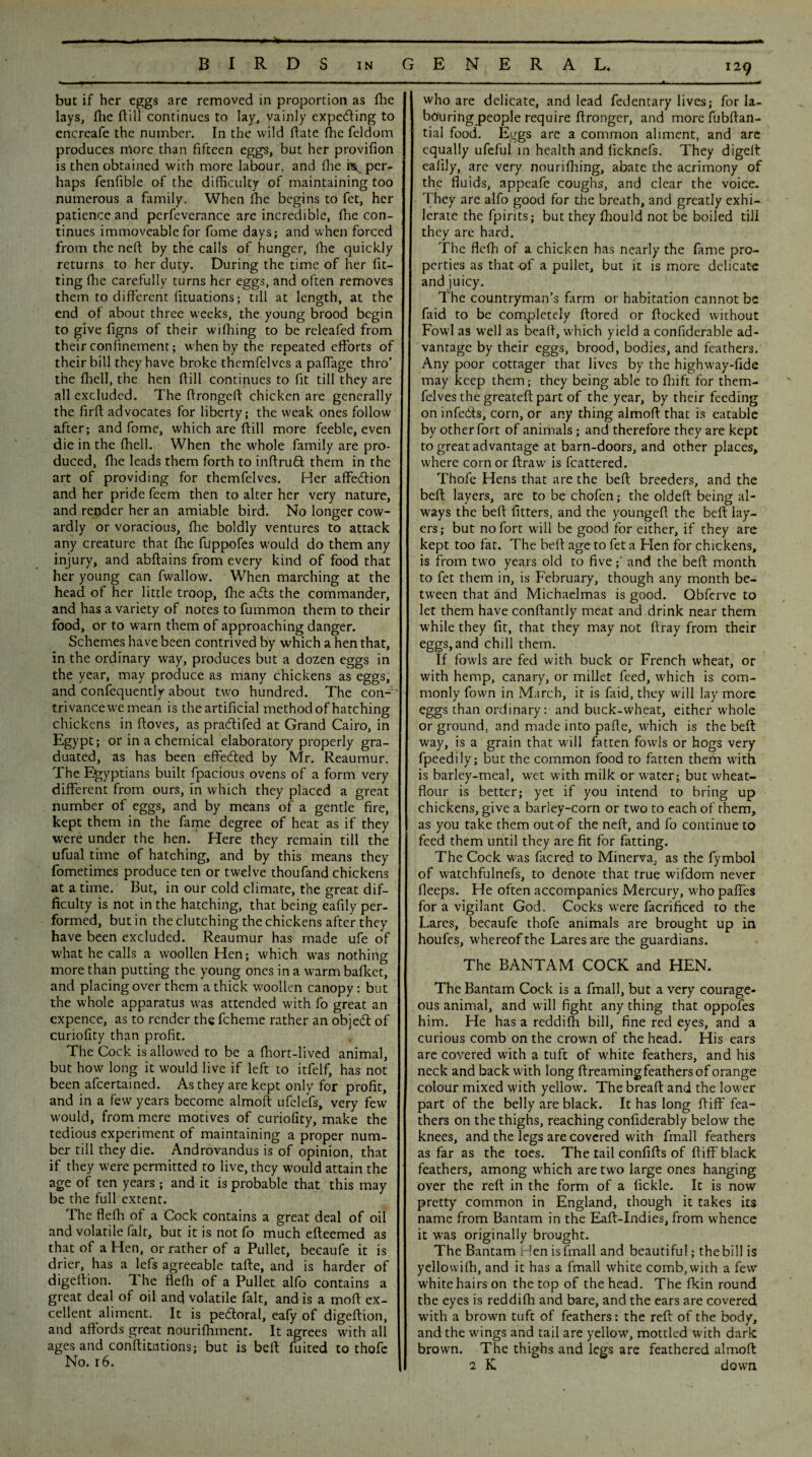 BIRDS in but if her eggs are removed in proportion as fhe lays, fhe Rill continues to lay, vainly expecting to encreafe the number. In the wild date fhe feldom produces more than fifteen eggs, but her provifion is then obtained with more labour, and fhe h, per¬ haps fenfible of the difficulty of maintaining too numerous a family. When fhe begins to fet, her patience and perfeverance are incredible, fhe con¬ tinues immoveable for fome days; and when forced from the neft by the calls of hunger, fhe quickly returns to her duty. During the time of her fit¬ ting die carefully turns her eggs, and often removes them to different fituations; till at length, at the end of about three weeks, the young brood begin to give figns of their wilhing to be releafed from their confinement; wffien by the repeated efforts of their bill they have broke themfelves a paffage thro’ the fhell, the hen dill continues to fit till they are all excluded. The dronged chicken are generally the drd advocates for liberty; the weak ones follow after; and fome, which are dill more feeble, even die in the fhell. When the whole family are pro¬ duced, fhe leads them forth to inftruft them in the art of providing for themfelves. Her affedlion and her pride feem then to alter her very nature, and render her an amiable bird. No longer cow¬ ardly or voracious, fhe boldly ventures to attack any creature that die fuppofes would do them any injury, and abftains from every kind of food that her young can fwallow. When marching at the head of her little troop, fhe a£ts the commander, and has a variety of notes to fummon them to their food, or to warn them of approaching danger. Schemes have been contrived by which a hen that, in the ordinary way, produces but a dozen eggs in the year, may produce as many chickens as eggs, and confequently about two hundred. The con¬ trivance we mean is the artificial method of hatching chickens in doves, as pradtifed at Grand Cairo, in Egypt; or in a chemical elaboratory properly gra¬ duated, as has been effected by Mr. Reaumur. The Egyptians built fpacious ovens of a form very different from ours, in which they placed a great number of eggs, and by means of a gentle fire, kept them in the fame degree of heat as if they were under the hen. Here they remain till the ufual time of hatching, and by this means they fometimes produce ten or twelve thoufand chickens at a time. But, in our cold climate, the great dif¬ ficulty is not in the hatching, that being eafily per¬ formed, but in the clutching the chickens after they have been excluded. Reaumur has made ufe of what he calls a woollen Hen; which was nothing more than putting the young ones in a warm bafket, and placing over them a thick woollen canopy: but the whole apparatus was attended with fo great an expence, as to render the fcheme rather an objedl of curiofity than profit. The Cock is allowed to be a fhort-lived animal, but how long it would live if left to itfelf, has not been afeertained. As they are kept only for profit, and in a few years become almoft ufelefs, very few would, from mere motives of curiofity, make the tedious experiment of maintaining a proper num¬ ber till they die. Androvandus is of opinion, that if they were permitted to live, they would attain the age of ten years; and it is probable that this may be the full extent. The fleffi of a Cock contains a great deal of oil and volatile fait, but it is not fo much efteemed as that of a Hen, or rather of a Pullet, becaufe it is drier, has a lefs agreeable tafte, and is harder of digertion. The flefh of a Pullet alfo contains a great deal of oil and volatile fait, and is a moft ex¬ cellent aliment. It is pedtoral, eafy of digeftion, and affords great nourifhrnent. It agrees with all ages and conftitutions; but is beft fuited to thofe No. r6. GENERAL. who are delicate, and lead fedentary lives; for la¬ bouring people require ffronger, and more fubftan- tial food. Eggs are a common aliment, and are equally ufeful in health and ficknefs. They digeff eafily, are very nouriffiing, abate the acrimony of the fluids, appeafe coughs, and clear the voice. They are alfo good for the breath, and greatly exhi- lerate the fpirits; but they fhould not be boiled till they are hard. The fleffi of a chicken has nearly the fame pro¬ perties as that of a pullet, but it is more delicate and juicy. The countryman’s firm or habitation cannot be faid to be completely ftored or flocked without Fowl as well as beaft, which yield a confiderable ad¬ vantage by their eggs, brood, bodies, and feathers. Any poor cottager that lives by the highway-fide may keep them; they being able to fhift for them¬ felves the greateft part of the year, by their feeding on infedts, corn, or any thing almoff that is eatable by other fort of animals; and therefore they are kept to great advantage at barn-doors, and other places, where corn or ftraw is flattered. Thofe Hens that are the beft breeders, and the beft layers, are to be chofen; the oldeft being al¬ ways the beft fitters, and the youngeft the beft lay¬ ers; but no fort will be good for either, if they are kept too fat. The beft age to fet a Hen for chickens, is from two years old to five;' and the beft month to fet them in, is February, though any month be¬ tween that and Michaelmas is good. Obferve to let them have conftantly meat and .drink near them while they fit, that they may not ftray from their eggs, and chill them. If fowls are fed with buck or French wheat, or with hemp, canary, or millet feed, which is com¬ monly fown in March, it is faid, they will lay more eggs than ordinary: and buck-wheat, either whole or ground, and made into pafte, which is the beft: way, is a grain that will fatten fowls or hogs very fpeedily; but the common food to fatten them with is barley-meal, wet with milk or water; but wheat- flour is better; yet if you intend to bring up chickens, give a barley-corn or two to each of them, as you take them out of the neft, and fo continue to feed them until they are fit for fatting. The Cock was facred to Minerva, as the fymbol of watchfulnefs, to denote that true wifdom never fleeps. He often accompanies Mercury, wffio paffes for a vigilant God. Cocks were facrificed to the Lares, becaufe thofe animals are brought up in houfes, whereof the Lares are the guardians. The BANTAM COCK and HEN. The Bantam Cock is a fmall, but a very courage¬ ous animal, and will fight any thing that oppofes him. He has a reddiffi bill, fine red eyes, and a curious comb on the crown of the head. His ears are covered with a tuft of white feathers, and his neck and back with long ftreaming feathers of orange colour mixed w'ith yellow. The breaft and the low'er part of the belly are black. It has long ftiff fea¬ thers on the thighs, reaching confiderably below the knees, and the legs are covered with fmall feathers as far as the toes. The tail confifts of ftiff black feathers, among wffiich are tw'o large ones hanging over the reft in the form of a fickle. It is now pretty common in England, though it takes its name from Bantam in the Eaft-Indies, from whence it was originally brought. The Bantam Hen is fmall and beautiful; the bill is yellowilh, and it has a fmall white comb, with a few white hairs on the top of the head. The fkin round the eyes is reddiffi and bare, and the ears are covered w'ith a brown tuft of feathers: the reft of the body, and the wings and tail are yellow, mottled with dark brown. The thighs and legs are feathered almoft 2 K down