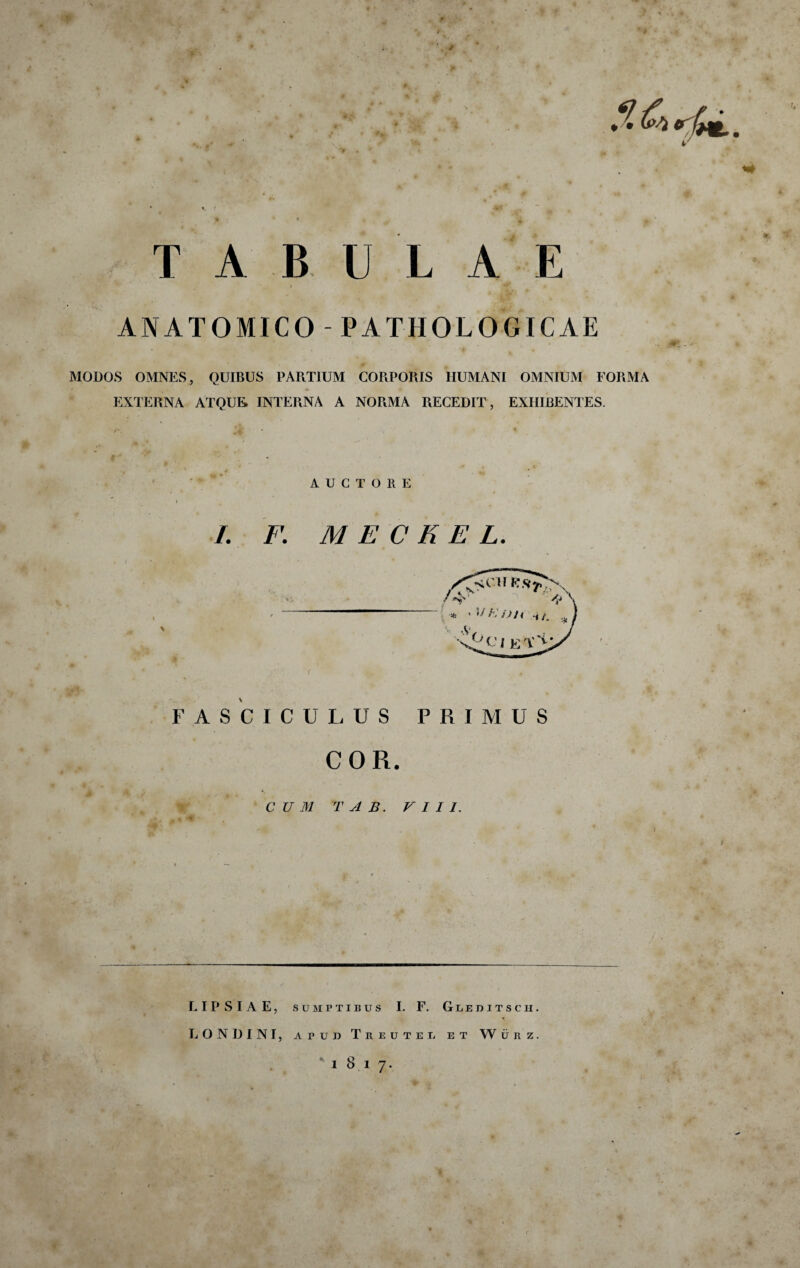 #■ T A B U L A E I ANATOMICO -PATHOLOGICAE MODOS OMNES, QUIBUS PARTIUM CORPORIS HUMANI OMNIUM FORMA EXTERNA ATQUE, INTERNA A NORMA RECEDIT, EXHIBENTES. ■ ’ AUCTO 11 E I I. F. M E C K E L. FASCICULUS PRIMUS COR. CUM T A B. r I I 1. L I P S I A E, SUMPTIBUS L F. G u e d i t s c h . LONDINI, APUD Treuteu et Wurz.
