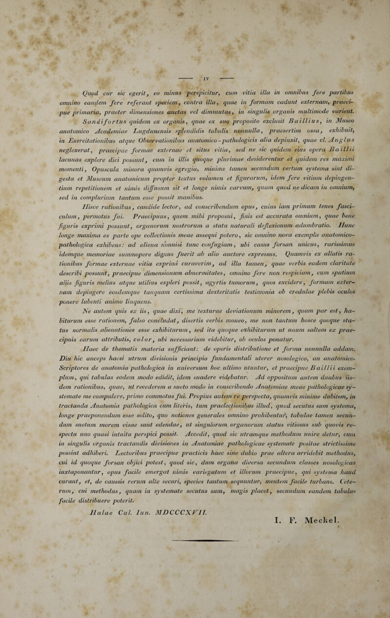 Quod cur sic egerit, eo minus perspicitur, cum vitia illa in omnibus fere partibus omnino eandem fere referant speciem, contra illa, quae in formam cadunt externam, praeci¬ pue primaria, praeter dimensiones auctas vel diminutas, in singulis organis multimode varient. Sandifortus quidem ex organis, quae ex suo proposito exclusit Baillius, in Museo anatomico jLcademiae Lugdunensis splendidis tabulis nonnulla, praesertim ossa, exhibuit, in Exercitationibus atque Observationibus anatomico-pathologicis alia depinxit, quae cl. ylnglus neglexerat, praecipue formae externae' et situs vitia, sed ne sic quidem eius opera B a ili i i lacunas explere dici possunt, cum in illis quoque plurimae desiderentur et quidem res maximi momenti. Opuscula minora quamvis egregia, minime tamen secundum certum systema sint di¬ gesta et Museum anatomicum propter textus volumen et figurarum, idem fere vitium depingen¬ tium repetitionem et nimis dijjiisum sit et longe nimis carvum, quam ([uod ne dicam in omnium, sed in complurium tantum esse qiossit manibus. Hisce rationibus, candide lector, ad conscribendum opus, cuius iam primum tenes fasci¬ culum, permotus fui. Praecipuus, quem mihi proposui, finis est accurata omnium, quae bene figuris exprimi possunt, organorum nostrorum a statu naturali deflexionum adumbratio. Hunc longe maxima ex parte ope collectionis meae assequi potero, sic omnino nova exempla anatomico- pathologica exhibens: ad aliena nonnisi tunc confugiam, ubi casus forsan unicus, rarissimus idemque memoriae summopere dignus fuerit ab alio auctore expressus. Quamvis ex allatis ra¬ tionibus formae externae vitia exprimi curaverim, ad illa tamen, quae verbis eadem claritate describi possunt, praecipue dimensionum abnormitates, omnino fere non respiciam, cum spatium aliis figuris melius atque utilius expleri possit, agyrtis tumorum, quos excidere, formam exter¬ nam depingere eosdemque ianquam certissima dexteritatis testimonia ob credulae plebis oculos ponere lubenti animo linquens. Ne autem quis ex iis, quae dixi, me texturae deviationum minorem, quam par est, ha¬ biturum esse rationem, falso concludat, disertis verbis moneo, me non tantum hosce quoque sta¬ tus normalis alienationes esse exhibiturum, sed ita quoque exhibiturum ut unum saltem ex prae¬ cipuis earum attributis, color, ubi necessarium videbitur, ob oculos ponatur. Haec de thematis materia sufficiant: de operis distributione et forma nonnulla addam. Diu hic anceps haesi utrum divisionis principio fundamentcdi uterer nosologico, an anatomico- Scriptores de anatomia pathologica in universum hoc ultimo utuntur, et praecipue B ai ll ii exem¬ plum, qui tabulas eodem modo edidit, idem suadere videbatur, jld oppositum autem duabus iis¬ dem rationibus, quae, ut recederem a sueto modo in conscribendo Anatomiae meae pathologicae sy¬ stemate me compulere, primo commotus fui. Propius autem re perspecta, ciuamvis minime dubitem, in tractanda Anatomia pathologica cum Uteris, tum praelectionibus illud, quod secutus sum systema, longe praeponendum esse solito, quo notiones generales omnino prohibentur^ tabidae tamen secun¬ dum suetum morem visae sunt edendae, ut singulorum organorum status vitiosus sub quovis re¬ spectu uno quasi intuitu perspici possit. Accedit, quod sic utramque methodum unire detur, cum in singulis organis tractandis divisiones in Anatomiae pathologicae systemate positae strictissime possint adhiberi. Lectoribus praecipue practicis haec sine dubio prae altera arridebit methodus, cui id quociue forsan objici potest, quod sic, dum organa diversa secundum classes nosologicas iuxtaponantur, opus facile emergat nimis variegatum et illorum praecipue, qui systema haud curant, et, de caussis rerum cdte securi, species tantum sequuntur, mentem facile turbans. (ete- rum, cui methodus, quam in systemate secutus sum, magis placet, secundum eandem tabulas facile distribuere poterit- Halae Cal. lun. MDCCCXFIL I. F. Medi e 1.