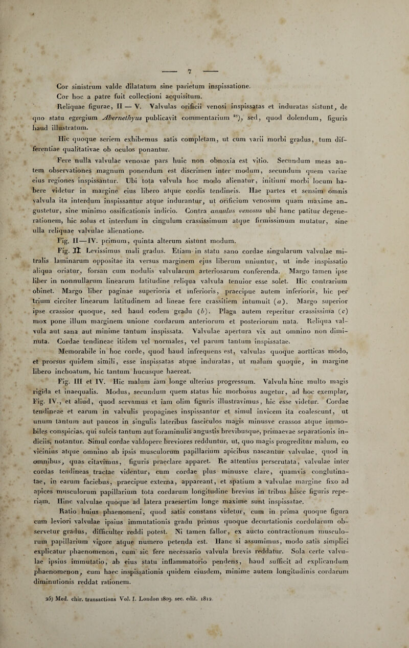 Cor sinistrum vaHe dilatatum sine parietum inspissatlone. Cor hoc a patre fuit collectioni acquisitum. Reliquae figurae, II — V. Valvulas orificii venosi inspissatas et induratas sistuntde quo statu egregium Abernethyus publicavit commentarium sed, quod dolendum, figuris haud Illustratum. IIIc quoque seriem exhibemus satis completam, ut cum varii moibl gradus, tum dif¬ ferentiae qualitativae ob oculos ponantur. Fere nulla valvulae venosae pars huic non obnoxia est vitio. Secundum meas au¬ tem observationes magnum ponendum est discrimen inter modum, secundum quem variae eius regiones inspissantur. Ubi tota valvula hoc modo alienatur, initium morbi locum ha¬ bere videtur in margine eius libero atque cordis tendineis. Ilae partes et sensim omnis valvula Ita interdum inspissantur atque indurantur, ut orificium venosum quam maxime an¬ gustetur, sine minimo ossificationis Indicio. Contra annulus venosus ubi hanc patitur degene¬ rationem, hic solus et Interdum In cingulum crassissimum atque firmissimum mutatur, sine ulla reliquae valvulae alienatione. Fig, II — IV. primum, quinta alterum sistunt modum. Fig. 11 Levissimus mali gradus. Etiam In statu sano cordae singularum valvulae mi¬ tralis laminarum oppositae ita versus marginem ejus liberum uniuntur, ut inde inspissatlo aliqua oriatur, forsan cum nodulis valvularum arteriosarum conferenda. Margo tamen Ipse liber in nonnullarum linearum latitudine reliqua valvula tenuior esse solet. Hic contrarium obinet. Margo liber paginae superioris et inferioris, praecipue autem Inferioris, hic per trium circiter linearum latitudinem ad lineae fei^e ciassiflem Intumuit («). Margo superior ipse crassior quoque, sed haud eodem gradu Cb). Plaga autem reperitur crassissima (c) mox pone Illum marginem unione cordarum anteriorum et posteriorum nata. Reliqua val¬ vula aut sana aut minime tantum inspissata. Valvulae apertura vix aut omnino non dimi¬ nuta. Cordae tendineae Itidem vel normales, vel parum tantum inspissatae. Memorabile in hoc corde, quod haud Infrequens est, valvulas quoque aortticas modo, et pi'orsus quidem simili, esse Inspissatas atque Induratas, ut malum quoque, in margine libero inchoatum, hic tantum hucusque haereat. Fig. III et IV. Hic malum iam longe ulterius progressum. Valvula hinc multo magis rigida et inaequalis. Modus, secundum quem status hic morhosus augetur, ad hoc exemplar, Fig. IV., et aliud, quod servamus et iam ollm figuris illusti'avlmus, hic esse videtur. Cordae tendineae et earum in valvulis propagines inspissantur et simul Invicem ita coalescunt, ut unum tantum aut paucos In singulis lateribus fasciculos magis minusve crassos atcjue Immo¬ biles conspiclas, qui sulcis tantum aut foraminulls angustis brevibusque, primaevae separationis in¬ diciis, notantur. Simul cordae valdopere breviores redduntur, ut, quo magis progreditur malum, eo vicinius atque omnino ab ipsis musculorum papillarium apicibus nascantur valvulae, quod in omnibus, quas citavimus, liguris praeclare apparet. Re attentius perscrutata, valvulae Inter cordas tendineas tractae videntur, cum cordae plus minusve clare, quamvis conglutina¬ tae, in earum faciebus, praecipue externa, appareant, et spatium a valvulae margine fixo ad apices musculorum papillarium tota cordarum longitudine brevius in tribus hisce figuris repe- riam. llinc valvulae quoque ad latera praesertim longe maxime sunt inspissatae. Piatio huius phaenomeni, quod satis constans videtur, cum in prima rpioque figura cum leviori valvulae Ipsius immutationis gradu primus ijuoque decurtatlonis cordularum ob¬ servetur gradus, difficulter reddi potest. NI tamen fallor, ex aucto contractionum musculo¬ rum papillarium vigore atque numero petenda est. Hanc si assumimus, modo satis simplici explicatur phaenomenon, cum' sic fere necessario valvula brevis reddatur. Sola certe valvu¬ lae ipsius immutatio, ab eius statu inflammatorio pendens, haud sufficit ad explicandum phaenomenon, cum haec inspissatlonis quidem eiusdem, minime autem longitudinis cordarum dlrnlnullonls reddat rationem. 25) Med. chir, transactions Vol. I. Lonclon 1809. sec. edit, 1812,